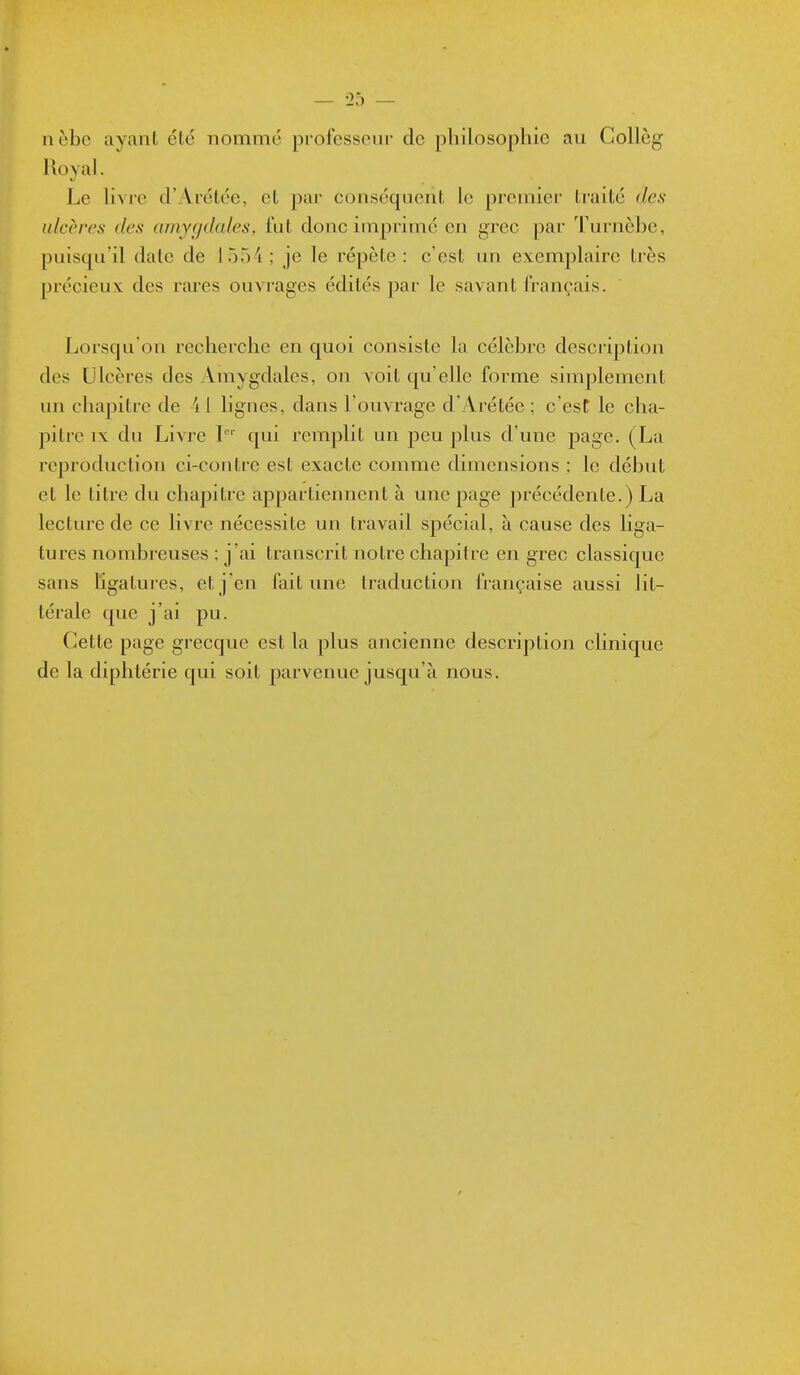 — 25 — nèbe ayant été nommé professeui' de philosophie au Collèg Roval. Le hvre d'Arétée, et par conséquent le premier traité des ulcères des arnygdcdes, lut donc imprimé en grec par Turnèbe, puisqu'il date de 1554; je le répète: c'est tui evemplairc très précieux des rares ouA^'ages édités par le savant français. Lorsqu'on recherche en quoi consiste la célèbre description des Ulcères des Amygdales, on voit qu'elle forme simplement un chapitre de 41 lignes, dans l'ouvrage d'Arétée ; c'est le cha- pitre IX du Livre P' qui remplit un peu plus d'une page. (La reproduction ci-contre est exacte comme dimensions : le début et le titre du chapitre appartiennent à une page précédente.) La lecture de ce livre nécessite un travail spécial, à cause des liga- tures nombreuses : j'ai transcrit notre chapitre en grec classique sans ligatures, et j'en l'ait une traduction française aussi lit- térale que j'ai pu. Cette page grecque est la plus ancienne description clinique de la diphtérie qui soit parvenue jusqu'à nous.