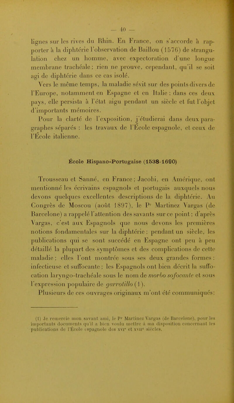 lignes sur les rives du Rhin. En France, on s'accorde à rap- porter à la diphtérie l'ohservation de Baillou (1576) de strangu- lation chez un homme, avec expectoration d'une longue membrane trachéale; rien ne prouve, cependant, qu'il se soit agi de diphtérie dans ce cas isolé. Vers le même temps, la maladie sévit sur des points divei's de l'Europe, notamment en Espagne et en Italie; dans ces deux pays, elle persista à l'état aigu pendant un siècle et fut l'objet d'importants mémoires. Pour la clarté de l'exposition, j'étudierai dans deux para- graphes séparés : les travaux de l'Ecole espagnole, et ceux de l'Ecole italienne. École Hispano-Portugaise (1538-1690) Trousseau et Sanné, en France; Jacobi, en Amérique, ont mentionné les écrivains espagnols et portugais auxquels nous devons quelques excellentes descriptions de la diphtérie. Au Congrès de Moscou (août 1897), le P' Martinez Yargas (de Barcelone) a rappelé l'attention des savants sur ce point ; d'après \'argas, c'est aux Espagnols que nous devons les premières notions fondamentales sur la diphtérie ; pendant un siècle, les publications qui se sont succédé en Espagne ont peu à peu détaillé la plupart des symptômes et des complications de celle maladie ; elles l'ont montrée sous ses deux grandes formes : infectieuse et suffocante ; les Espagnols ont bien décrit la sulTo- cation laryngo-trachéale sous le nom de morho sofocanlc et sous l'expression populaire de garrolillo (1 ). Plusieurs de ces ouvrages originaux m'ont été comnmniqués: (1) .le remercie mon savant ami, le P' Marlincz Vargas (do Barcelone), pour les imporlanls docninciils qu'il a liicn voulu iiiellrc à nia disposition conceriiaiil les publications de l'École espagnole des xvi° et xvn'' sIitIos.