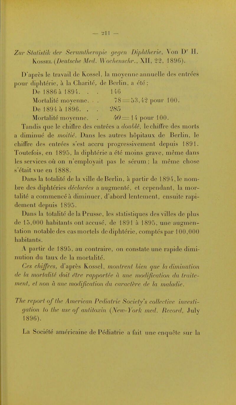 KossKL {Deulsche Med. Wnchonschr., XII, 22, 1896). D'après le travail de Kosscl, la moyenne annuelle des entrées pour diphtérie, à la Charité, de Berlin, a été: De 1886 à I89'i. . . Hi6 Mortahté moyeinie. . 78 = 53,42 pour 100. De 1894 à 1896. . . Mortalité moyenne. . W = 14 pour 1 00. Tandis que le chilTre des entrées a doublé, lechiirre des morts a diminué de moitié. Dans les autres hôpitaux de Berlin, le chillVe des entrées s'est accru progressivement depuis 1891. Toutefois, en 1895, la diphtérie a été moins grave, même dans les services oii on n'employait pas le sérum ; la même chose s'était vue en 1888. Dans la totalité de la ville de Berlin, à partir de 1894 , le nom- hre des diplitéries déclarées a augmenté, et cependant, la mor- talité a commencé à diminuer, d'abord lentement, ensuite rapi- dement depuis 1895. Dans la totalité de la Prusse, les statistiques des villes de plus de 15,000 habitants ont accusé, de 1891 à 1895, une augmen- tation notable des cas mortels de diphtérie, comptés par 100,000 habitants. A partir de 1895, au contraire, on constate une rapide dimi- nution du taux de la mortalité. Ces chiffres, d'après Kossel, monlrenl bien que la diminulion de la mortalilé doit être rapportée à une modification du traite- ment, et non à une modification du caractère de la maladie. The report of the American Pédiatrie Society's collective investi- fjation to the use of antitoxin {New-York med. Record, July 1896). La Société américaine de Pédiatrie a fait une enquête sur la