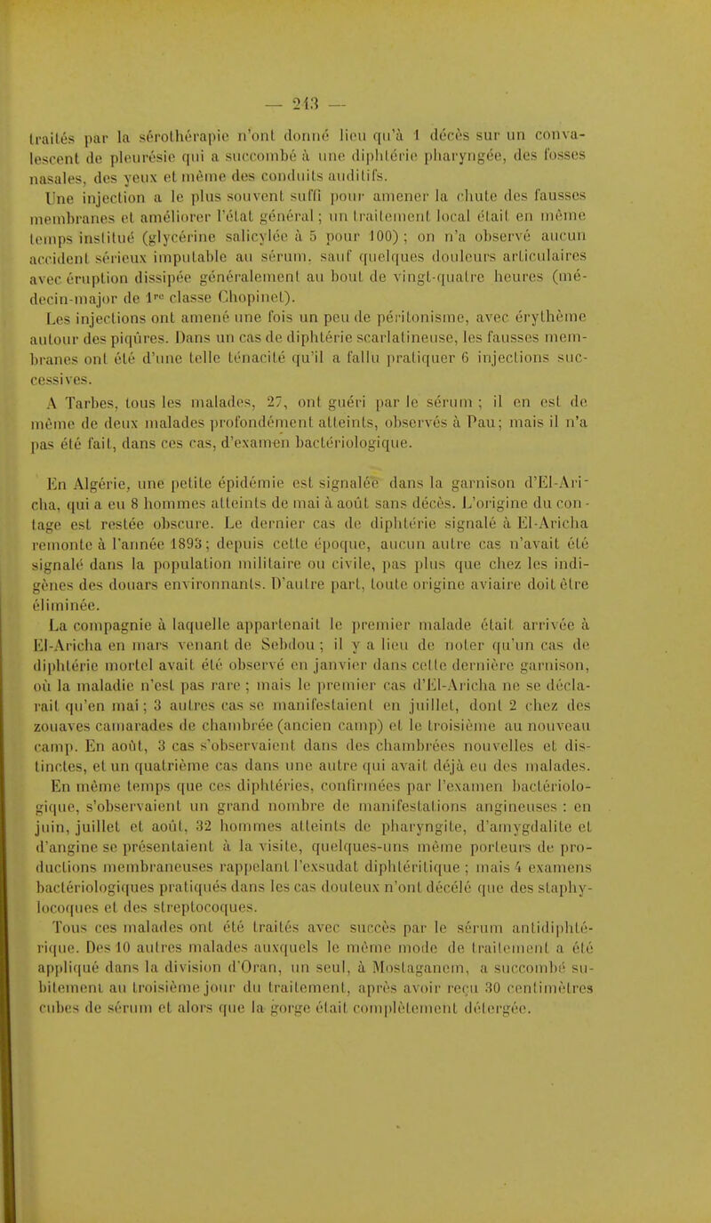 Irailés par la si''rollu''rapio n'ont doniu! lieu qu'à 1 décès sur un conva- lescent de pleurésie qui a succouibé ù une diphlérie pliai'yngce, des fosses nasales, des yeux et même des conduits auditifs. Une injection a le plus souvent suffi pour amener la chute des fausses membranes et améliorer l'état général ; un traitement local était en même leuips inslitué (glycérine salicyléc à 5 pour 100); on n'a observé aucun accident sérieux imputable au sérum, sauf quelques douleurs articulaires avec éruption dissipée généralement au bout de vingt-quatre heures (mé- decin-major de 1™ classe Chopinet). Les injections ont amené une fois un peu de péritonisme, avec érythème autour des piqûres. Dans un cas de diphtérie scarlalineuse, les fausses mem- branes ont été d'une telle ténacité qu'il a fallu pratiquer 6 injections suc- cessives. A Tarbes, tous les malades, 27, ont guéri par le sérum ; il en est de même de deux malades profondément atteints, observés à Pau; mais il n'a pas été fait, dans ces cas, d'examen bactériologique. Kn Algérie, une petite épidémie est signalée dans la garnison d'EI-Ari cha, qui a eu 8 hommes atteints de mai à août sans décès. L'origine du cou - tage est restée obscure. Le dernier cas de diphtérie signalé à El-Aricha remonte à l'année 1893; depuis cette époque, aucun autre cas n'avait été signalé dans la population militaire ou civile, pas plus que chez les indi- gènes des douars environnants. D'autre part, toute origine aviaire doit être éliminée. La compagnie à laquelle appartenait le premier malade était arrivée à Ll-Aricha en mars venant de Sebdou ; il y a lieu de noter qu'un cas de; diphtérie mortel avait été observé en janvier dans cette dernière garnison, où la maladie n'est pas rare ; mais le premier cas d'El-Aricha ne se décla- rait qu'en mai; 3 autres cas se manifestaient en juillet, dont 2 chez des zouaves camarades de chambrée (ancien camp) et le troisième au nouveau camp. En août, 3 cas s'observaient dans des chambrées nouvelles et dis- tinctes, et un quatrième cas dans une autre qui avait déjà eu des malades. En même temps que ces dipiiléries, confirmées par l'examen bactériolo- gique, s'observaient un grand nombre de manifestations angineuses : en juin, juillet et août, 32 hommes atteints de pharyngite, d'amygdalite et dangine se présentaient à la visite, quelques-uns même porteurs de pro- ductions membraneuses rappelant l'exsudat diphléritique ; mais 4 examens bactériologiques pratiqués dans les cas douteux n'ont décélé que des staphy- locoques et des streptocoques. Tous ces malades ont été traités avec succès par le sérum antidiphté- rique. Des 10 aulres malades auxquels le mémo mode de traitement a été ap[»lif|ué dans la division d'Oran, un seul, à Mostaganem, a succombé su- bitement au troisième jour du traitement, après avoir reçu 30 centimètres cubes de sérum et alors que la gorge était complètement délergée.