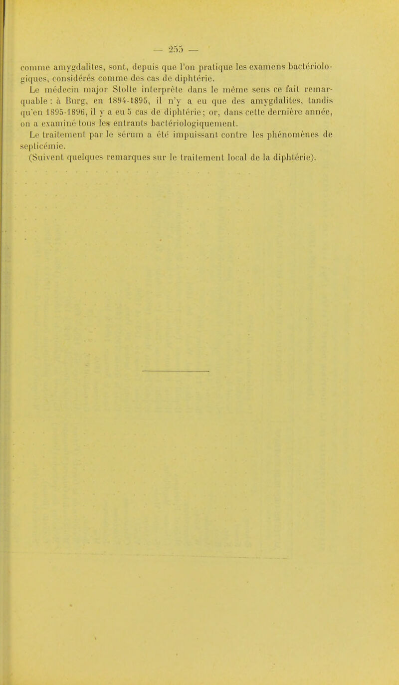 oommo aniygilulitcs, sont, depuis que l'on pratique les examens bactériolo- giques, considérés comme des cas do di[)hlérie. Le médecin major SloUe intorprélo dans le nième sens ce fait remar- quable : à Rurg, en 1894-1895, il n'y a eu que des amygdalites, tandis (|u'en 1895-1896, il y a eu 5 cas de diphtérie; or, dans cette dernière année, ou a examiné lous les éntranis bactériologiquement. Le Irailemenl pai- le sérum a été impuissant contre les phénomènes de septicémie. (Suivent quelques remarques sur le trailement local de la diphtérie).