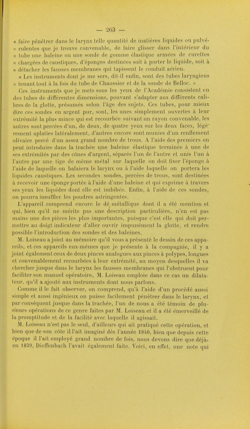 — -itiS — « faire pénélrer dans le larynx lolle quanlilé de inaLièrcs liquides ou pulvé- « rulenles ([ue je trouve convenable, de Taire j^lisser dans l'intérieur du « tube une baleine ou une sonde de gomme élastique armées de curettes « chargées de caustiques, d'épongés destinées soit à porter le liquide, soit à « détacher les fausses membranes qui tapissent le conduit aérien. « Les instruments dont je me sers, dit-il enfin, sont des tubes laryngiens « tenant tout à la fois du tube de Chaussier et de la sonde de Belloc. » Ces instruments que je mets sous les yeux de l'Académie consistent en des tubes de difTérentes dimensions, pouvant s'adapter aux différents cali- bres de la glotte, présumés selon l'âge des sujets. Ces tubes, pour mieux dire ces sondes en argent pur, sont, les unes simplement ouvertes à leur extrémité la plus mince qui est recourbée suivant un rayon convenable, les autres sont percées d'un, de deux, de quatre yeux sur les deux faces, légè rement aplaties latéralement, d'autres encore sont munies d'un renflement olivaire percé d'un assez grand nombre de trous. A l'aide des premiers on peut introduire dans la trachée une baleine élastique terminée à une de ses extrémités par des cônes d'argent, séparés l'un de l'autre et unis l'un à l'autre par une tige de même métal sur laquelle on doit fixer l'éponge à l'aide de laquelle on balaiera le larynx ou à l'aide laquelle on portera les liquides caustiques. Les secondes sondes, percées de trous, sont destinées à recevoir une éponge portée à l'aide d'une baleine et qui expi'ime à travers ses yeux les liquides dont elle est imbibée. Enfin, à l'aide de ces sondes, on pourra insuffler les poudres astringenles. L'appareil comprend encore le dé métallique dont il a été mention et qui, bien qu'il ne mérite pas une description particulière, n'en est pas mains une des pièces les plus importantes, puisque c'est elle qui doit per- mettre au doigt indicateur d'aller ouvrir impunément la glotte, et rendre possible l'introduction des sondes et des baleines. M. Loiseau a joint au mémoire qu'il vous a présenté le dessin de ces appa- reils, et ces appareils eux-mêmes que je présente à la compagnie, il y a joint également ceux de deux pinces analogues aux pinces à polypes, longues et convenablement recourbées à leur extrémité, au moyen desquelles il va chercher jusque dans le larynx les fausses membranes qui l'obstruent pour faciliter son manuel opératoire, M. Loiseau emploie dans ce cas un dilata- teur, qu'il a ajouté aux instruments dont nous parlons. Comme il le fait observer, on comprend, qu'à l'aide d'un procédé aussi simple et aussi ingénieux on puisse facilement pénétrer dans le larynx, et par conséquent jusque dans la trachée, l'un de nous a été témoin de plu- sieurs opérations de ce genre faites par M. Loiseau et il a été émerveillé de la promptitude et de la facilité avec laquelle il agissait. M. Loiseau n'est pas le seul, d'ailleurs qui ait pratiqué cette opération, et bien que de son côte il l'ait imaginé dès l'année 1840, bien que depuis celte époque il l'ait employé grand nombre de fois, nous devons dire que déjà) en 1839, DielTenbach l'avait également faite. Voici, en elTet, une note qui