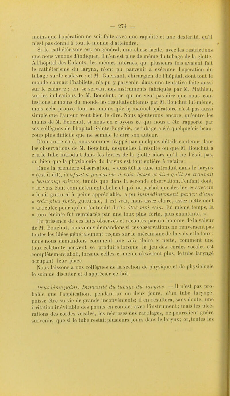 moins que l'opération ne soit faite avec une rapidité el une dexlérité, qu i! n'est pas donné à tout le monde d'atteindre. Si le calhétérisme est, en général, une chose facile, avec les restrictions que nous venons d'indiquer, il n'en est plus de même du tubage de la glotte. Ariiôi)ital des Enfants, les mêmes internes, qui [)lusieurs fois avaient fait le cathétérisme du larynx, n'ont pu parvenir à exécuter l'opération du tubage sur le cadavre ; et M. Guersant, chirurgien de l'hôpital, dont tout le monde connaît l'habileté, n'a pu y parvenir, dans une tentative faite aussi sur le cadavre ; en se servant des instruments fabriqués par M. Mathieu, sur les indications de M. Bouchut ; ce qui ne veut pas dire que nous con- testions le moins du monde les résultats obtenus par !M. Bouchut lui-même, mais cela prouve tout au moins que le manuel opératoire n'est pas aussi simple que l'auteur veut bi(!n le dire. Nous ajouterons encore, qu'entre les mains de M. Bouchut, si nous en croyons ce qui nous a été rapporté par ses collègues de l'hôpital Sainte-Eugénie, ce tubage a été quelquefois beau- coup plus difficile que ne semble le dire son auteur. D'un autre côté, nous sommes frappé par quelques détails contenus dans les observations de M. Bouchut, desquelles il résulte ou que M. Bouchut a cru le tube introduit dans les lèvres de la glotte alors qu'il ne l'était pas, ou bien que la physiologie du larynx est tout entière à refaire : Dans la première observation, « aussitôt le tube introduit dans le larynx « (est-il dit), l'enfant a pu parler à voir basse et dire qu'il se irouvail « beaucoup mieux, tandis que dans la seconde observation,l'enfant dont, « la voix était complètement abolie et qui ne parlait que des lèvres avec un w bruit guttural ù peine appréciable, a pu iitimédialemenl parler d'une « voix plus forte, gutturale, il est vrai, mais assez claire, assez nettement « articulée pour qu'on l'entendit dire : ôlez-nioi cela. En même temps, la « toux éteinte fut remplacée par une toux plus foiie, plus chantante. » En présence de ces faits observés et racontés par un homme delà valeur de M. Bouchut, nous nous demandions si ces observations ne renversent pas toutes les idées généralement re(;ues sur le mécanisme de la voix etlaloux-; nous nous demandons comment une voix claire el nette, comment une toux éclatante peuvent se produire lorsque le jeu des cordes vocales est complètement alioli, lorsque celles-ci même n'existent plus, le tube laryngé occupant leur place. Nous laissons à nos collègues de la section de physique et de physiologie le soin de discuter et d'apprécier ce fait. Deuxième point : Innocuité du tubage du larynx. — Il n'est pas pro bable que l'application, pendant un ou deux jours, d'un tube laryngé, puisse être suivie de grands inconvénients; il en résultera, sans doute, une irritation inévitable des points en contact avec l'instrument; mais les ulcé- rations des cordes vocales, les nécroses des cartilages, ne pourraient guère survenir, que si le tube restait plusieurs jours dans le larynx; or,toutes les