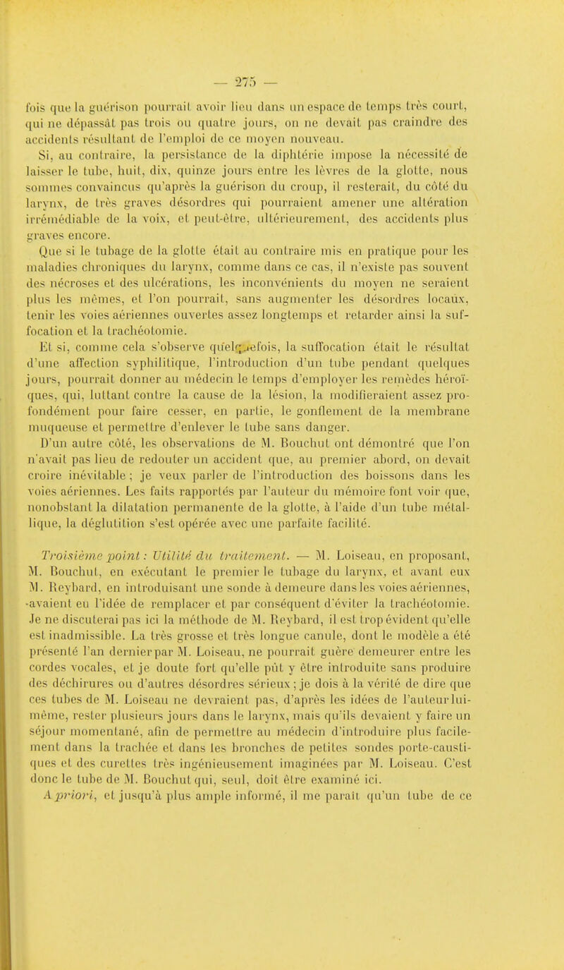 t'ois que la guérison pourrail avoir lieu dans un espace de lomps très court, qui ne dépassât pas trois ou quatre jours, on ne devait pas craindre des accidents résultant de l'emploi de ce moyen nouveau. Si, au confraire, la persistance de la diphtérie impose la nécessité de laisser le tube, huit, dix, quinze jours entre les lèvres de la glotte, nous sommes convaincus qu'après la guérison du croup, il resterait, du côté du larynx, de très graves désordres qui pourraient amener une altération irrémédiable de la voix, et peut-être, ultérieurement, des accidents plus graves encore. Que si le tubage de la glotte était au contraire mis en pratique pour les maladies chroniques du larynx, comme dans ce cas, il n'existe pas souvent des nécroses et des ulcérations, les inconvénients du moyen ne seraient plus les mêmes, et l'on pourrait, sans augmenter les désordres locaux, tenir les voies aériennes ouvertes assez longtemps et retarder ainsi la suf- focation et la trachéotomie. Et si, comme cela s'obser've qu'elr^jefois, la suffocation était le résultat d'une afl'ection syphilitique, l'introduction d'un tube pendant quelques jours, pourrait donner au médecin le temps d'employer les remèdes héroï- ques, qui, luttant contre la cause de la lésion, la modifieraient assez pro- fondément pour faire cesser, en partie, le gonflement de la membrane muqueuse et permettre d'enlever le tube sans danger. D'un autre côté, les observations de .M. Bouchut ont démontré que l'on n'avait pas lieu de redouter un accident que, au premier abord, on devait croire inévitable ; je veux parler de l'introduction des boissons dans les voies aériennes. Les faits rapportés par l'auteur du mémoire font voir (|ue, nonobstant la dilatation permanente de la glotte, à l'aide d'un tube métal- lique, la déglutition s'est opérée avec une parfaite facilité. Tromème point : Utilité du traitement. — M. Loiseau, en proposant, M. Bouchut, en exécutant le premier le tubage du larynx, et avant eux ^1. Reybard, en introduisant une sonde à demeure dans les voies aériennes, -avaient eu l'idée de remplacer et par conséquent d'éviter la trachéotomie. Je ne discuterai pas ici la méthode de M. Reybard, il est trop évident qu'elle est inadmissible. La très grosse et très longue canule, dont le modèle a été présenté l'an dernierpar M. Loiseau, ne pourrait guère demeurer entre les cordes vocales, et je doute fort qu'elle pût y être introduite sans produire des déchirures ou d'autres désordres sérieux ; je dois à la vérité de dire que ces tubes de M. Loiseau ne devraient pas, d'après les idées de l'auteur lui- même, rester plusieurs jours dans le larynx, mais qu'ils devaient y faire un séjour momentané, afin de permettre au médecin d'introduire plus facile- ment dans la trachée et dans les bronches de petites sondes porte-causti- ques et des curettes très ingénieusement imaginées par M. Loiseau. C'est donc le tube de M. Bouchut qui, seul, doit être examiné ici. Apriori, et jusqu'à plus ample informé, il me pai'aîi, f|u'un tube de ce