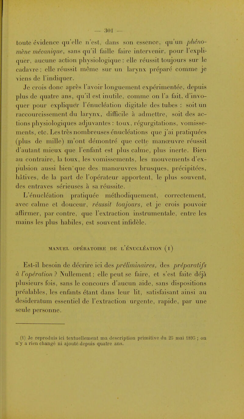 loute évidence qu'elle n'esl, dans son essence, qu'un phéno- mène mécanique, sans qu'il faille faire inLervcnir, pour l'expli- quer, aucune action physiologique : elle réussit toujours sur le cadavre; elle réussit même snr nn larynx préparé comme je viens de l'indiquer. Je crois donc après l'avoir longuement expérimentée, depuis plus de quatre ans, qu'il est inutile, comme on l'a fait, d'invo- quer pour expliquer l'énucléation digitale des tubes : soit un raccourcissement du larynx, difïicile à admettre, soit des ac- tions physiologiques adjuvantes: toux, régurgitations, vomisse- ments, etc. Les très nombreuses énucléations que j'ai pratiquées (plus de mille) m'ont démontré que cette manœuvre réussit d'autant mieux que l'enfant est plus calme, plus inerte. Bien au contraire, la toux, les vomissements, les mouvements d'ex- pulsion aussi bienque des manœuvres brusques, précipitées, hâtives, de la part de l'opérateur apportent, le plus souvent, des entraves sérieuses à sa réussite. L'énucléation pratiquée méthodiquement, correctement, avec calme et douceur, réussit toujours, et je crois pouvoir affirmer, par contre, que l'extraction instrumentale, entre les mains les plus habiles, est souvent infidèle. MANUEL OPÉRATOIRE DE l'ÉNUCLÉATION (i) Est-il besoin de décrire ici des préliminaires, des préparatifs à l'opération? Nullement; elle peut se faire, et s'est faite déjà plusieurs fois, sans le concours d'aucun aide, sans dispositions préalables, les enfants étant dans leur lit, satisfaisant ainsi au desideratum essentiel de l'extraction urgente, rapide, par une seule personne. (1) Je reproduis ici textuellement ma description primitive du 25 mai 1893 ; on n'y a rien changé ni ajouté depuis quatre ans.