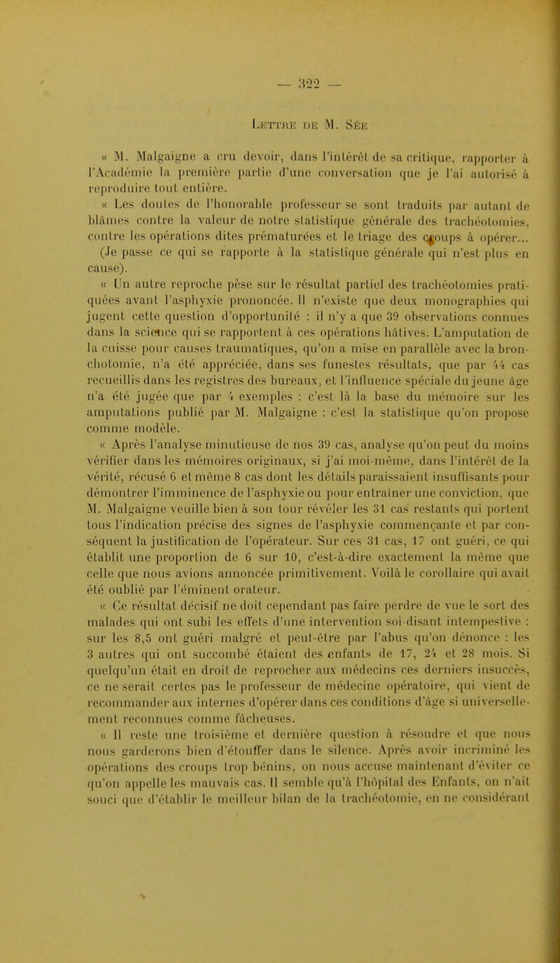 Lettrk df, m. Sée « M. Malgaigne a cru devoir, dans l'inlérôt de sa critique, rapporter à l'Aradéinie la première parlie d'une conversation que je l'ai autorisé à reproduire tout entière. « Les doutes de l'honorable professeur se sont traduits par autant de blâmes contre la A'aleur de notre statistique générale des trachéotomies, contre les opérations dites prématurées et le triage des croups à opérer... (Je passe ce qui se rapporte à la statistique générale qui n'est plus en cause). « Un autre reproche pèse sur le résultat partiel des trachéotomies prati- quées avant l'asphyxie prononcée. 11 n'existe que deux monographies qui jugent cette question d'opportunité : il n'y a que 39 observations connues dans la sci«ice qui se rapportent à ces opérations hâtives. L'amputation de la cuisse pour causes traumatiques, qu'on a mise en parallèle avec labron- chotoinie, n'a été appréciée, dans ses funestes résultats, que par 'i4 cas recueillis dans les registres des bureaux, et l'influence spéciale du jeune âge n'a été jugée que par 4 exemples : c'est là la base du mémoire sur les amputations publié par M. Malgaigne : c'est la statistique qu'on propose comme modèle. « Après l'analyse minutieuse de nos 39 cas, analyse qu'on peut du moins vérifier dans les mémoires originaux, si j'ai moi-même, dans l'intérêt de la vérité, récusé 6 et même 8 cas dont les détails paraissaient insuffisants pour démontrer l'imminence de l'asphyxie ou pour entraîner une conviction, que M. Malgaigne veuille bien à son tour révéler les 31 cas restants qui portent tous l'indication précise des signes de l'asphyxie commençante et par con- séquent la justification de l'opérateur. Sur ces 31 cas, 17 ont guéri, ce qui établit une proportion de 6 sur 10, c'est-à-dire exactement la même que celle que nous avions annoncée primitivement. Voilà le corollaire qui avait été oublié par l'éminent orateur. « Ce résultat décisif ne doit cependant pas faire perdre de vue le sort des malades qui ont subi les effets d'une intervention soi-disant intempestive : sur les 8,5 ont guéri malgré et peut-être par l'abus qu'on dénonce : les 3 autres qui ont succoiïibé étaient des enfants de 17, 24 et 28 mois. Si quelqu'un était en droit de reprocher aux médecins ces derniers insuccès, ce ne serait certes pas le professeur de médecine opératoire, qui vient de recommander aux internes d'opérer dans ces conditions d'âge si univci sclic- ment reconnues comme fâcheuses. « 11 reste une troisième et dernière question à résoudre et que nous nous garderons bien d'étouffer dans le silence. Après avoir incriminé les opérations des croups trop bénins, on nous accuse maintenant d'éviter ce qu'on appelle les mauvais cas. Il semble qu'à l'hôpital des Enfants, on n'ait souci que d'établir le meilleur bilan de la trachéotomie, en ne considérant