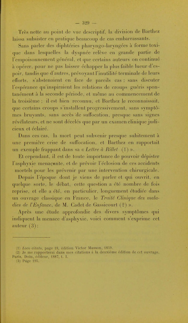 Tirs nollo au poiiil, dv vue dcscriplif, la division de Barllicz laissa siibsislcr on pratique beaucoup de cas embarrassants. Sans parler des diphtcries pharyngo-laryngées à ibrme toxi- (|uc dans lesquelles la dyspnée relève en grande partie de reinpoisonnement général, et que certains auteurs on continué à opérer, pour ne pas laisser éclia|)pcr la plus laible lueur d'es- poir, tandis que d'autres, jorévoyant l'inutilité terminale de leurs elTorts, s'abstenaient en face de pareils cas ; sans discuter respérancc qu'inspiraient les relations de croups guéris spon- tanément à la seconde période, et même au commencement de la troisième : il est bien reconnu, et Barthez le reconnaissait, que certains croups s'installent progressivement, sans symptô- mes bruyants, sans accès de sulTocation, presque sans signes révélateurs, et ne sont décelés que par un examen clinique judi- cieux et éclairé. Dans ces cas, la mort peut subvenir presque subitement à une première crise de suirocation, et Bartliez en rapportait un exemple frappant dans sa « Lettre à Rillel (1) ». Et cependant, il est de toute importance de pouvoir dépister l'asphyxie menaçante, et de prévoir l'éclosion de ces accidents mortels pour les prévenir par une intervention chirurgicale. Depuis l'époque dont je viens de parler et qui ouvrit, en quelque sorte, le débat, celle question a été nombre de fois reprise, et elle a été, en particulier, longuement étudiée dans un ouvrage classique en France, le Traité Clinique des mala- dies de l'Enfance, de M. Cadet de Gassicourt (2) ». Après une étude approfondie des divers symptômes qui indiquent la menace d'asphyxie, voici comment s'exprime cet auteur (3) : (1) hoco cilalo, page 18, éilition Victor Masson, 18o9. (2) Jo me rapporterai dans mes citations à la deuxième édition de cet ouvrage. i*aris, Doiii, éditeur, 1887, t. 1. (3) l>a;ge 195. ■