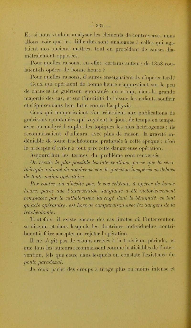 Et, si nous voulons analysoi- les élcincnls de c()nlio> ci se, nous allons voir que les (lillicullés sont analogues à celles qui agi- taient nos anciens maîtres, tout en procédant de causes dia- métralement opposées. Pour quelles raisons, en ellct, certains auteurs de 1858 vou- laient-ils opérer de bonne heure ? Pour quelles raisons, d'autres enseignaient-ils d'opérer tard? Ceux qui opéi-aient de bonne heure s'appuyaient sur le peu de chances de guérison spontanée du ci-oup, dans la grande majorité des cas, et sur l'inutilité de laisser les enfants soulh-ir et s'épuiser dans leur lutte contre l'asphyxie. Ceux qui temporisaient s'en référaient aux publications de guérisons spontanées qui voyaient le jour, de temps en temps, avec ou malgré l'emploi des topiques les plus liétéi-ogènes : ils reconnaissaient, d'ailleurs, avec plus de raison, la gravité in- déniable de toute trachéotomie pratiquée à cette époque ; d'où le précepte d'éviter à tout prix cette dangereuse opération. Aujourd'hui les termes du problème sont renversés. On recule le plus possible les iiilervenlioiis, parce que la séro- thérapie a donné de nombreux cas de guérison inespérés en dehors de toute action opératoire. Par contre, on n'hésite pas, le cas échéant, à opérer de bonne heure, parce que l'intervention sanglante a été victorieusement remplacée par le cathétérisme laryngé dont la bénignité, en tant qu'acte opératoire, est hors de comparaison avec les dangers de la trachéotomie. Toutefois, il existe encore des cas limites où l'intervention se discute et dans lesquels les doctrines individuelles contri- buent à faire accepter ou l'cjeter l'opération. Il ne s'agit pas de croups arrivés à la troisième période, et que tous les auteurs reconnaissent comme justiciables de l'inter- vention, tels que ceux dans lesquels on constate l'existence du pouls paradoxal. Je veux parler des crou|)s à tirage plus ou moins inicnse et