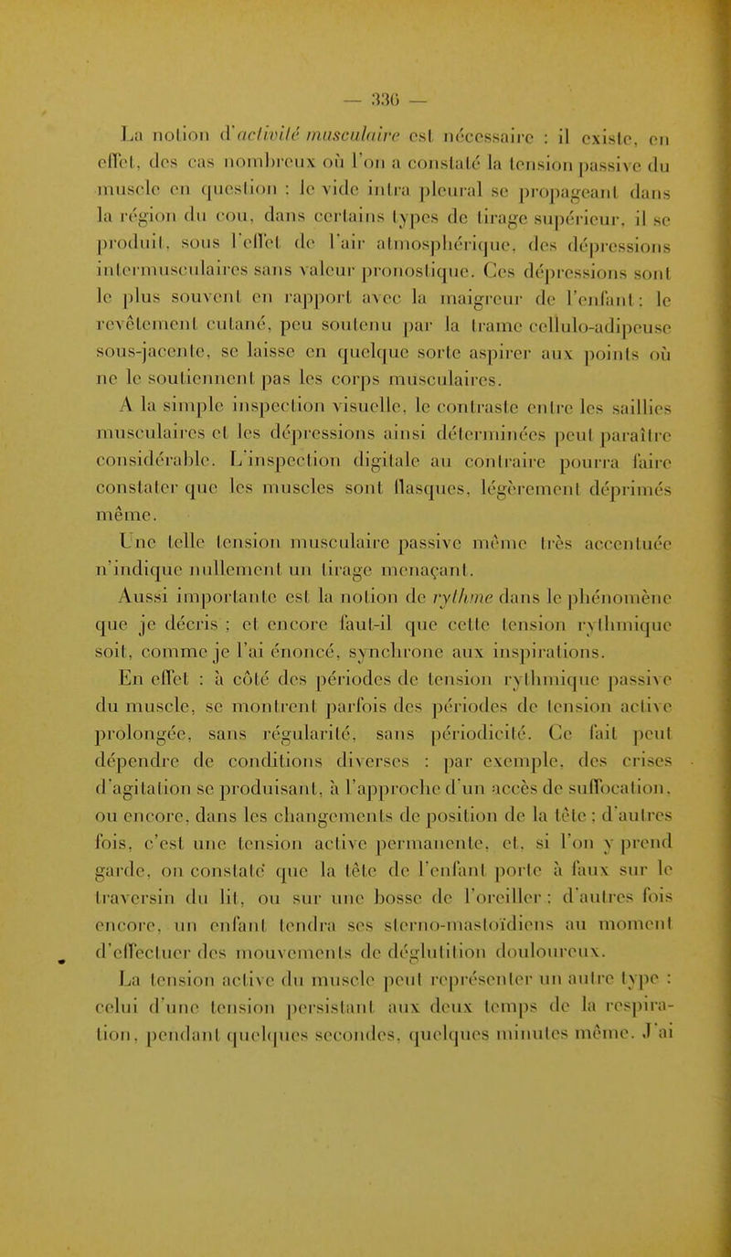 Lu notion d'aclivilc musculaire est nécessaire : il existe, en eflet, des cas noml)reux où l'on a constaté la tension passive du muscle en question : le vide inlra pleural se propageant dans la région du cou. dans certains types de tirage supérieur, il se produit, sous rcllet de l'air atmosphérique, des dépressions intermusculaires sans valeur pronostique. Ces dépressions sont le plus souvent en lapport avec la maigreui- de l'enfant: le revêtement cutané, peu soutenu |jai- la trame cellulo-adipeuse sous-jacente, se laisse en quelque sorte aspirer aux points oij ne le soutiennent pas les corps musculaires. A la simple inspection visuelle, le contraste entre les saillies musculaii-es et les dépressions ainsi déterminées peut paraître considérable. L'inspection digitale au contraire pourra faire constater que les muscles sont llasques, légèrement déprimés même. Lue telle tension musculaire passive même très accentuée n'indique nullement un tii'age menaçant. Aussi importante est la notion de rythme dans le phénomène que je décris ; et encore faut-il que cette tension rythmique soit, comme je l'ai énoncé, synchrone aux inspii-ations. En effet : à côté des périodes de tension rylhmique passive du muscle, se montrent parfois des périodes de tension active prolongée, sans régularité, sans périodicité. Ce fait peut dépendre de conditions diverses : par exemple, des crises d'agitation se produisant, ;i l'approche d'un accès de suffocation, ou encore, dans les changements de position de la tête ; d'autres fois, c'est une tension active j^ermanente, et, si l'on y prend garde, on constate que la tête de l'enfant porte à faux sur le traversin du lit, ou sur une bosse de l'oreiller : d'autres fois encore, un enfant tendra ses sterno-mastoïdiens au moment d'effectuei- des mouvenients de déglutition douloureux. La tension active du muscle peut représenter un aulre type : celui d'une tension persistant aux deux temps de la respira- lion, pendant quehpies secondes, quelques nn'iuiles même. J ai