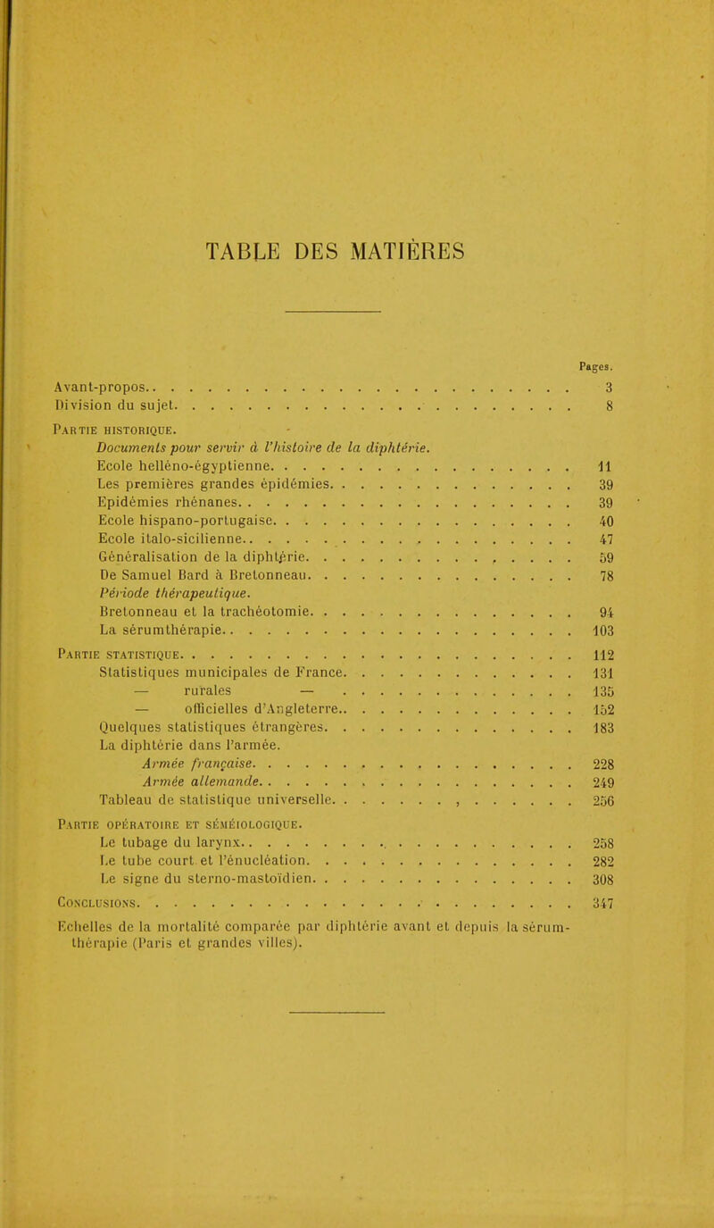 TABLE DES MATIÈRES Pages. Avant-propos 3 Division du sujet 8 Partie historique. Documents pour servir à l'histoire de la diphtérie. Ecole helléno-égyptienne 11 Les premières grandes épidémies 39 Epidémies rhénanes 39 Ecole hispano-portugaise 40 Ecole italo-sicilienne 47 Généralisation de la diphlf,rie , . . . . 59 De Samuel Bard à Bretonneau 78 Période thérapeutique. Bretonneau et la trachéotomie 94 La sérumthérapie 103 Partie statistique 112 Statistiques municipales de France 131 — rurales — 135 — oflicielles d'Angleterre 152 Quelques statistiques étrangères 183 La diphtérie dans l'armée. Armée française 228 Armée allemande 249 Tableau de statistique universelle , 256 Partie opératoire et séméiologique. Le tubage du larynx 258 Le tube court et l'énucléation 282 Le signe du sterno-mastoïdien 308 Conclusions 347 Eciielles de la mortalité comparée par diphtérie avant et depuis la sérum- thérapie (Paris et grandes villes).