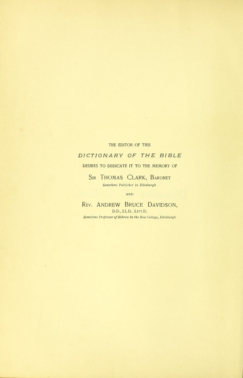 THE EDITOR OF THIS DICTIONARY OF THE BIBLE DESIRES TO DEDICATE IT TO THE MEMORY OF Sir Thomas Clark, Baronet Sometime Publisher in Edinburgh AND Rev. Andrew Bruce Davidson, D.D.,LL.D..LiTT.D. Sometime Professor of Hebrew in the New College, Edinburgh