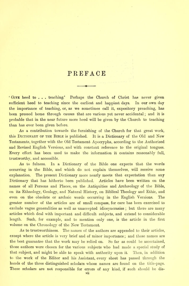 PEEFACE —♦— ' Give heed to . . . teaching.* Perhaps the Church of Christ has never given sufficient heed to teaching since the earliest and happiest days. In our own day the importance of teaching, or, as we sometimes call it, expository preaching, has been pressed home through causes that are various yet never accidental; and it is probable that in the near future more heed will be given by the Church to teaching than has ever been given before. As a contribution towards the furnishing of the Church for that great work, this Dictionary of the Bible is published. It is a Dictionary of the Old and New Testaments, together with the Old Testament Apocrypha, according to the Authorized and Eevised English Versions, and with constant reference to the original tongues. Every effort has been used to make the information it contains reasonably full, trustworthy, and accessible. As to fulness. In a Dictionary of the Bible one expects that the words occurring in the Bible, and which do not explain themselves, will receive some explanation. The present Dictionary more nearly meets that expectation than any Dictionary that has hitherto been published. Articles have been written on the names of all Persons and Places, on the Antiquities and Archaeology of the Bible, on its Ethnology, Geology, and Natural History, on Biblical Theology and Ethic, and even on the obsolete or archaic words occurring in the English Versions. The greater number of the articles are of small compass, for care has been exercised to exclude vague generalities as well as unaccepted idiosyncrasies ; but there are many articles which deal with important and difficult subjects, and extend to considerable length. Such, for example, and to mention only one, is the article in the first volume on the Chronology of the New Testament. As to trustworthiness. The names of the authors are appended to their articles, except where the article is very brief and of minor importance; and these names are the best guarantee that the work may be relied on. So far as could be ascertained, those authors were chosen for the various subjects who had made a special study of that subject, and might be able to speak with authority upon it. Then, in addition to the work of the Editor and his Assistant, every sheet has passed through the hands of the three distinguished scholars whose names are found on the title-page. These scholars are not responsible for errors of any kind, if such should be dis-