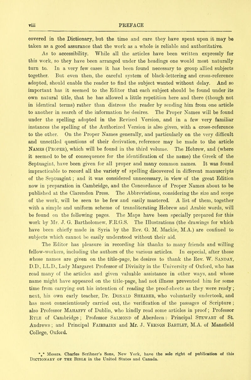 covered in the Dictionary, but the time and care they have spent upon it may be taken as a good assurance that the work as a whole is reliable and authoritative. As to accessibility. While all the articles have been written expressly for this work, so they have been arranged under the headings one would most naturally turn to. In a very few cases it has been found necessary to group allied subjects together. But even then, the careful system of black-lettering and cross-reference adopted, should enable the reader to find the subject wanted without delay. And so important has it seemed to the Editor that each subject should be found under its own natural title, that he has allowed a little repetition here and there (though not in identical terms) rather than distress the reader by sending him from one article to another in search of the information he desires. The Proper Names will be found under the spelling adopted in the Eevised Version, and in a few very famiHar instances the spelHng of the Authorized Version is also given, with a cross-reference to the other. On the Proper Names generally, and particularly on the very difficult and unsettled questions of their derivation, reference may be made to the article Names (Proper), which will be found in the third volume. The Hebrew, and (where it seemed to be of consequence for the identification of the name) the Greek of the Septuagint, have been given for all proper and many common names. It was found impracticable to record all the variety of spelling discovered in different manuscripts of the Septuagint; and it was considered unnecessary, in view of the great Edition now in preparation in Cambridge, and the Concordance of Proper Names about to be published at the Clarendon Press. The Abbreviations, considering the size and scope of the work, will be seen to be few and easily mastered. A list of them, together with a simple and uniform scheme of transliterating Hebrew and Arabic words, will be found on the following pages. The Maps have been specially prepared for this work by Mr. J. G. Bartholomew, F.E.G.S. The Illustrations (the drawings for which have been chiefly made in Syria by the Eev. G. M. Mackie, M.A.) are confined to subjects which cannot be easily understood without their aid. The Editor has pleasure in recording his thanks to many friends and willing feUow-workers, including the authors of the various articles. In especial, after those whose names are given on the title-page, he desires to thank the Eev. W. Sanday, D.D., LL.D., Lady Margaret Professor of Divmity in the University of Oxford, who has read many of the articles and given valuable assistance in other ways, and whose name might have appeared on the title-page, had not illness prevented him for some time from carrying out his intention of reading the proof-sheets as they were ready; next, his own early teacher, Dr. Donald Shearer, who voluntarily undertook, and has most conscientiously carried out, the verification of the passages of Scripture ; also Professor Mahaffy of Dublin, who kindly read some articles in proof; Professor Eyle of Cambridge ; Professor Salmond of Aberdeen: Principal Stewart of St. Andrews; and Principal Fairbairn and Mr. J. Vernon Bartlet, M.A. of Mansfield College, Oxford. *,* Messrs. Charles Scribner's Sons, New York, have the sole right of puhlication of this Dictionary of the Bible in the United States and Canada.