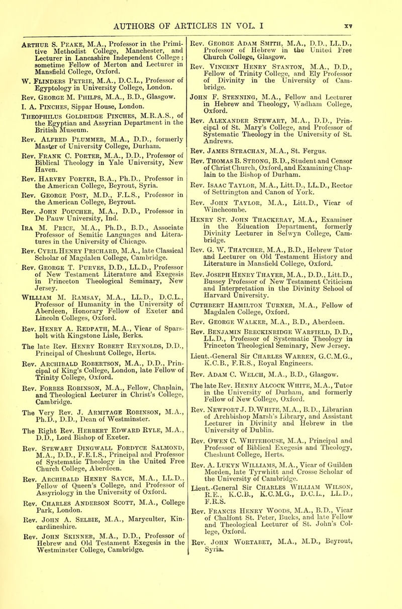 Arthur S. Peake, M.A., Professor in the Primi- tive Methodist College, Manchester, and Lecturer in Lancashire Independent College ; sometime Fellow of Merton and Lecturer in Mansfield College, Oxford. W. Flinders Petrie, M.A., D.C.L., Professor of Egyptology in University College, London. Rev, George M. Philps, M.A., B.D., Glasgow. I. A. Pinches, Sippar House, London. Theophilus Goldridge Pinches, M.R.A.S., of the Egyptian and Assyrian Department in the British Museum. Rev. Alfred Plummer, M.A., D.D., formerly Master of University College, Durham. Rev. Frank C. Porter, M.A., D.D., Professor of Biblical Theology in Yale University, New Haven. Rev. Harvey Porter, B.A., Ph.D., Professor in the American College, Beyrout, Syria. Rev. George Post, M.D., F.L.S., Professor in the American College, Beyrout. Rev. John Poucher, M.A., D.D., Professor in De Pauw University, Ind. Ira M. Price, M.A., Ph.D., B.D., Associate Professor of Semitic Languages and Litera- tures in the University of Chicago. Rev. Cyril Henry Prichard, M.A., late Classical Scholar of Magdalen College, Cambridge. Rev. George T. Purves, D.D., LL.D., Professor of New Testament Literature and Exegesis in Princeton Theological Seminary, New Jersey. William M. Ramsay, M.A., LL.D., D.C.L., Professor of Humanity in the University of Aberdeen, Honorary Fellow of Exeter and Lincoln Colleges, Oxford. Rev. Henry A. Redpath, M.A., Vicar of Spars- holt with Kingston e Lisle, Berks. The late Rev. Henry Robert Reynolds, D.D., Principal of Cheshunt College, Herts. Rev. Archibald Robertson, M.A., D.D., Prin- cipal of King's College, London, late Fellow of Trinity College, Oxford. Rev. Forbes Robinson, M.A., Fellow, Chaplain, and Theological Lecturer in Christ's College, Cambridge. The Very Rev. J. Armitage Robinson, M.A., Ph.D., D.D., Dean of Westminster. The Right Rev. Herbert Edward Ryle, M.A., D.D., Lord Bishop of Exeter. Rev. Stewart Dingwall Fordyce Salmond, M.A., D.D., F.E.I.S., Principal and Professor of Systematic Theology in the United Free Church College, Aberdeen. Rev. Archibald Henry Sayce, M.A., LL.D.. Fellow of Queen's College, and Professor of Assyriology in the University of Oxford. Rev. Charles Anderson Scott, M.A., College Park, London. Rev. John A. Selbie, M.A., Maryculter, Kin- cardineshire. Rev. John Skinner, M.A., D.D., Professor of Hebrew and Old Testament Exegesis in the Westminster College, Cambridge. Rev. George Adam Smith, M.A., D.D., LL.D., Professor of Hebrew in the United Free Church College, Glasgow, Rev. Vincent Henry Stanton, M.A., D.D., Fellow of Trinity College, and Ely Professor of Divinity in the University of Cam- bridge. John F. Stenning, M.A., Fellow and Lecturer in Hebrew and Theology, Wadliani College, Oxford. Rev. Alexander Stewart, M.A., D.D., Prin- cipal of St. Mary's College, and Professor of Systematic Theology in the University of St. Andrews. Rev. James Steachan, M.A., St. Fergus. Rev. Thomas B. Strong, B.D., Student and Censor of Christ Church, Oxford, and Examining Chap- lain to the Bishop of Durham. Rev. Isaac Taylor, M.A., Litt.D., LL.D., Rector of Settrington and Canon of York. Rev. John Taylor, M.A., Litt.D., Vicar of Winchcombe. Henry St. John Thackeray, M.A., Examiner in the Education Department, formerly Divinity Lecturer in Selwyn College, Cam- bridge. Rev. G. W. Thatcher, M.A., B.D., Hebrew Tutor and Lecturer on Old Testament History and Literature in Mansfield College, Oxford. Rev. Joseph Henry Thayer, M. A., D.D., Litt.D., Bussey Professor of New Testament Criticism and Interpretation in the Divinity School of Harvard University. CuTHBERT Hamilton Turner, M.A., Fellow of Magdalen College, Oxford. Rev. George Walker, M.A., B.D., Aberdeen. Rev. Benjamin Breckinridge Warfield, D.D,, LL.D., Professor of Systematic Theology in Princeton Theological Seminary, New Jersey. Lieut.-General Sir Charles Warren, G.C.M.G., K.C.B., F.R.S., Royal Engineers. Rev. Adam C. Welch, M.A., B.D., Glasgow. The late Rev. Henry Alcock White, M. A., Tutor in the University of Durham, and formerly Fellow of New College, Oxford. Rev. Newport J. D.White, M.A., B.D., Librarian of Archbishop Marsli's Library, and Assistant Lectmer in Divinity and Hebrew in the University of Dublin. Rev. Owen C. Whitehouse, M.A., Principal and Professor of Biblical Exegesis and Theology, Cheshunt College, Herts. Rev. A. LUKYN Williams, M. A., Vicar of Guilden Morden, late Tyrwhitt and Crosse Scholar of the University of Cambridge. Lieut.-General Sir Charles William Wilson, R.E., K.C.B., K.C.M,G., D.C.L., LL.D., F.R.S. Rev. Francis Henry Woods, M.A., B.D., Vicar of Chalfont St. Peter, Bucks, and late Fellow and Theological Lecturer of St. John's Col- lege, Oxford. Rev. John Wortabet, M,A., M.D., Beyrout, Syria,