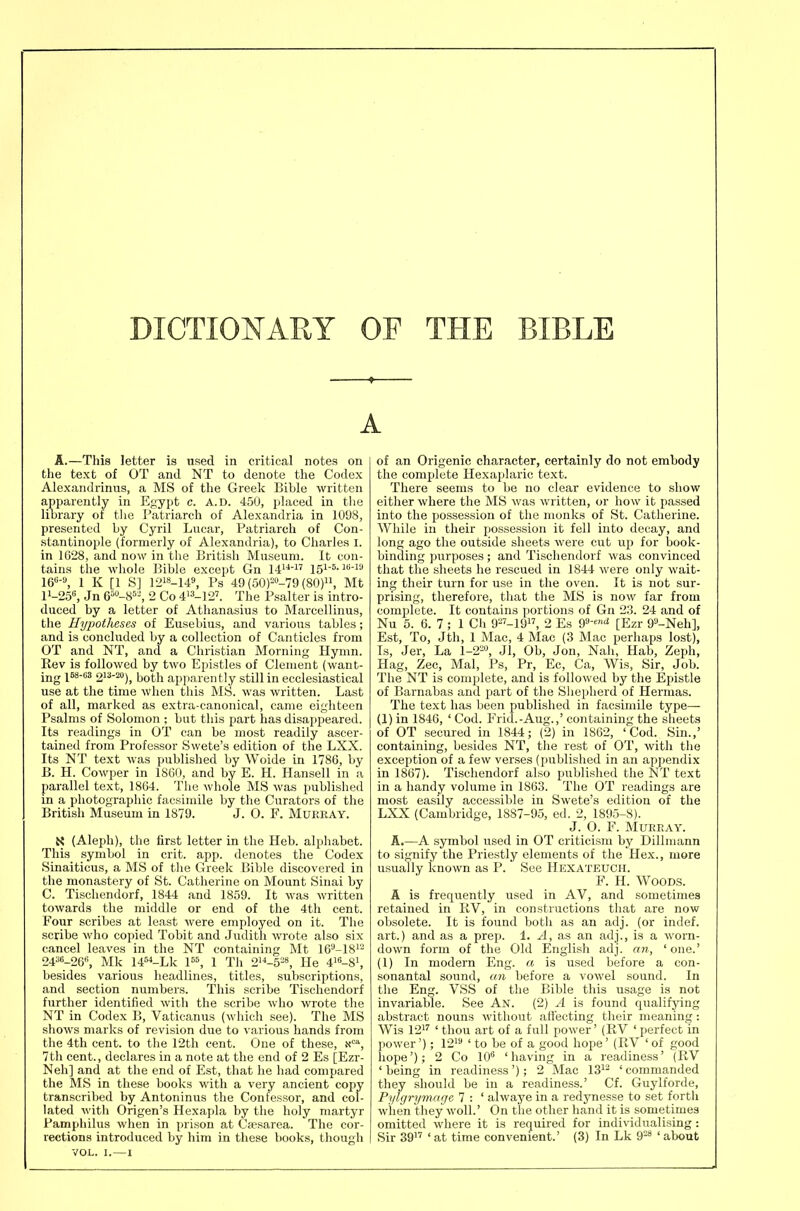 DICTIONARY OF THE BIBLE « A.—This letter is used in critical notes on the text of OT and NT to denote the Codex Alexandriniis, a MS of the Greek Bible written apparently in Egypt c. A.d. 450, placed in the library of the Patriarch of Alexandria in 1098, presented by Cyril Lncar, Patriarch of Con- stantinople (formerly of Alexandria), to Charles I. in 1628, and now in the British Museum. It con- tains the whole Bible except Gn 14 l5i-«-i«-i 16«-^ 1 K [1 S] 1218-149, Ps 49 (50P-79 (80), Mt 11-258, Jn 6»-85-, 2 Co 4-i2'. The Psalter is intro- duced by a letter of Athanasius to Marcellinus, the Hypotheses of Eusebius, and various tables ; and is concluded by a collection of Canticles from OT and NT, and a Christian Morning Hymn. Rev is followed by two Epistles of Clement (want- ing l^-''^ 2'^--), both apparently still in ecclesiastical use at the time when this MS. was written. Last of all, marked as extra-canonical, came eighteen Psalms of Solomon ; but this part has disappeared. Its readings in OT can be most readily ascer- tained from Professor Swete's edition of the LXX. Its NT text was published by Woide in 1786, by B. H. Cowper in 1860, and by E. H. Hansell in a parallel text, 1864. The whole MS was published in a photographic facsimile by the Curators of the British Museum in 1879. J. O. F. Mukray. X (Aleph), the first letter in the Heb. alphabet. This symbol in crit. app. denotes the Codex Sinaiticus, a MS of the Greek Bible discovered in the monastery of St. Catherine on Mount Sinai by C. Tischendorf, 1844 and 1859. It was written towards the middle or end of the 4th cent. Four scribes at least were employed on it. The scribe who copied Tobit and Judith wrote also six cancel leaves in the NT containing Mt 16^-18i- 24^«-26«, Mk 14'«-Lk P^ 1 Tli 2-5'-8, He 4'-8i, besides various headlines, titles, subscriptions, and section numbers. This scribe Tischendorf ftirther identified with the scribe who wrote the NT in Codex B, Vaticanus (which see). The MS shows marks of revision due to various hands from the 4th cent, to the 12th cent. One of these, .x''', 7th cent., declares in a note at the end of 2 Es [Ezr- Neh] and at the end of Est, that he had compared the MS in these books with a very ancient copy transcribed by Antoninus the Confessor, and col- lated with Origen's Hexapla by the holy martyr Pamphilus when in prison at Cfesarea. The cor- VOL. I. — I of an Origenic character, certainly do not embody the complete Hexaplaric text. There seems to be no clear evidence to show either where the MS was written, or how it passed into the possession of the monks of St. Catherine. While in their possession it fell into decay, and long ago the outside sheets were cut up for book- binding purposes; and Tischendorf was convinced that the sheets he rescued in 1844 were only wait- ing their turn for use in the oven. It is not sur- prising, therefore, that the MS is now far from complete. It contains portions of Gn 23. 24 and of Nu 5. 6. 7; 1 Cli 9-'-19, 2 Es 9-^ [Ezr 9''-Neh], Est, To, Jth, 1 Mac, 4 Mac (3 Mac perhaps lost), Is, Jer, La 1-2=, JI, Ob, Jon, Nab, Hab, Zeph, Hag, Zee, Mai, Ps, Pr, Ec, Ca, Wis, Sir, Job. The NT is complete, and is followed by the Epistle of Barnabas and part of the Shepherd of Hernias. The text has been published in facsimile type— (1) in 1846, ' Cod. Frid.-Aug.,' containing the sheets of OT secured in 1844; (2) in 1862, 'Cod. Sin.,' containing, besides NT, the rest of OT, with the exception of a few verses (published in an appendix in 1867). Tischendorf also published the NT text in a handy volume in 1863. The OT readings are most easily accessible in Swete's edition of the LXX (Cambridge, 1887-95, ed. 2, 1895-8). J. 0. F. MUREAY. A.—A symbol used in OT criticism by Dillmann to signify the Priestly elements of the Hex., more usually known as P. See Hexateuch. F. H. Woods. A is frequently used in AV, and sometimes retained in liV, in constructions that are now obsolete. It is found both as an adj. (or indef. art.) and as a prep. 1. ^, as an adj., is a worn- down form of the Old English adj. an, 'one.' (1) In modern Eng. a is used before a con- sonantal sound, an before a vowel sound. In the Eng. VSS of the Bible this usage is not invariable. See An. (2) A is found qualifying abstract nouns without afl'ecting their meaning: Wis 121'' < y^ou art of a full power' (RV ' perfect in power'); 121 i j^g g, good hope' (RV ' of good hope'); 2 Co IC 'having in a readiness' (RV 'being in readiness'); 2 Mac 13i^ 'commanded they should be in a readiness.' Cf. Guylforde, Pylgrymage 7 : ' alwaye in a redynesse to set forth when they woll.' On the other hand it is sometimes omitted where it is required for individualising :