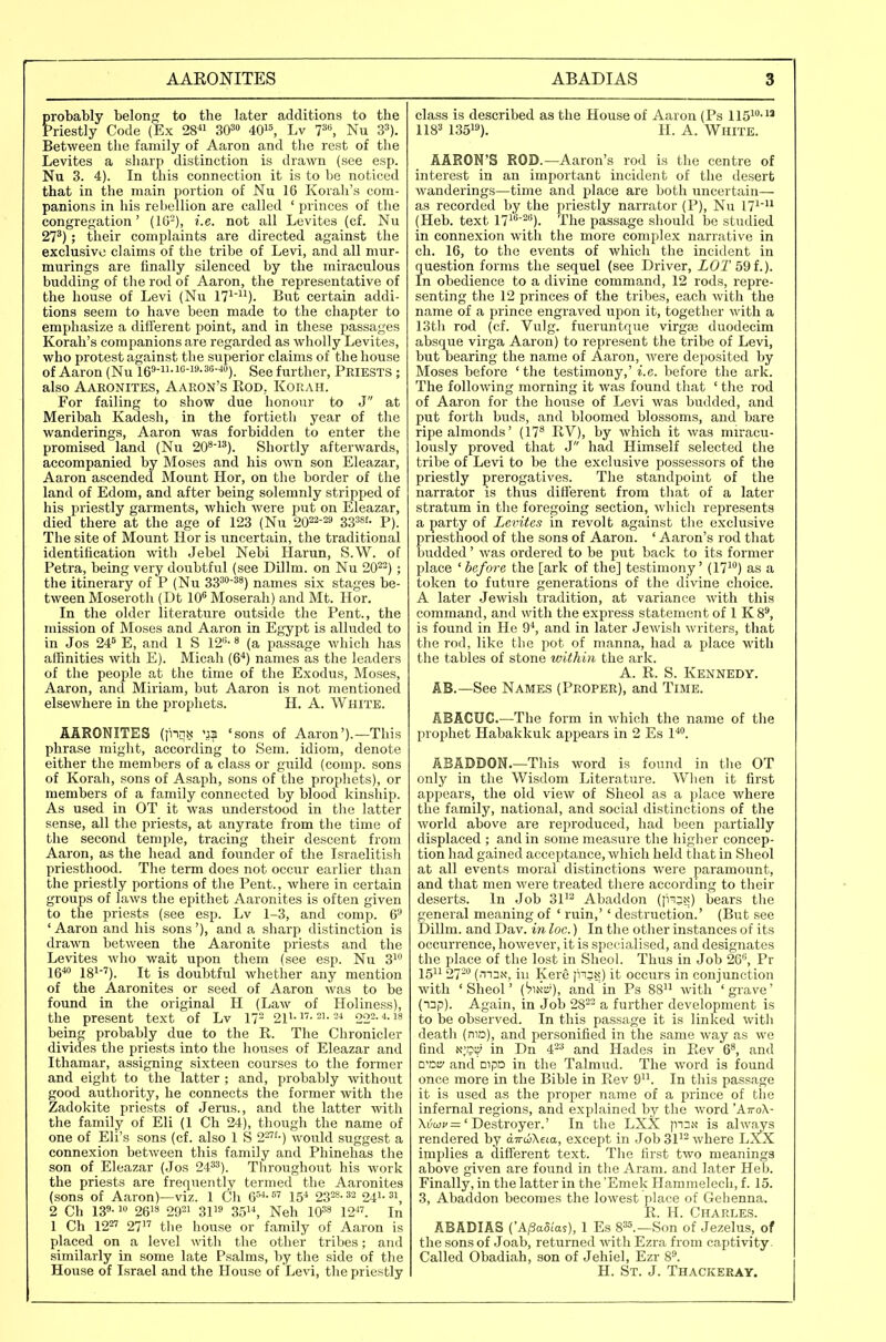 probably belong to the later additions to the Priestly Code (Ex 28 SO^ 40, Lv 7^'', Nu S^). Between the family of Aaron and the rest of the Levites a sharp distinction is drawn (see esp. Nu 3. 4). In this connection it is to be noticed that in the main portion of Nu 16 Korah's com- panions in his rebellion are called ' princes of the congregation' (1G-), i.e. not all Levites (cf. Nu 27^); their complaints are directed against the exclusive claims of the tribe of Levi, and all mur- murings are finally silenced by the miraculous budding of tlie rod of Aaron, the representative of the house of Levi (Nu 17^). But certain addi- tions seem to have been made to the chapter to emphasize a different point, and in these passages Korah's companions are regarded as wholly Levites, who protest against the superior claims of the house of Aaron (Nu i69-ii-io-i9.36-40)_ ggg further. Priests ; also Aaronites, Aaron's Rod,. Korah. For failing to show due honour to J at Meribah Kadesh, in the fortieth year of the wanderings, Aaron was forbidden to enter the promised land (Nu 20^^^). Shortly afterwards, accompanied by Moses and his own son Eleazar, Aaron ascended Mount Hor, on the border of the land of Edom, and after being solemnly stripped of his priestly garments, which were put on Eleazar, died there at the age of 123 (Nu 2022-29 3338!. p). The site of Mount Hor is uncertain, the traditional identification witli Jebel Nebi Harun, S.W. of Petra, being very doubtful (see Dillm. on Nu 20^-); the itinerary of P (Nu 33^'^') names six stages be- tween Moseroth (Dt 10 Moserah) and Mt. Hor. In the older literature outside the Pent., the mission of Moses and Aaron in Egypt is alluded to in Jos 24^ E, and 1 S 12''' * (a passage which has affinities with E). Micah (6'*) names as the leaders of the people at the time of the Exodus, Moses, Aaron, and Miriam, but Aaron is not mentioned elsewhere in the prophets. H. A. White. AARONITES (inqx 'sons of Aaron').—This phrase niiglit, according to Sem. idiom, denote either the members of a class or guild (comp. sons of Korah, sons of Asaph, sons of the prophets), or members of a family connected by blood kinship. As used in OT it was understood in the latter sense, all the priests, at anyrate from the time of the second temple, tracing their descent from Aaron, as the head and founder of the Israelitish priesthood. The term does not occur earlier than the priestly portions of tlie Pent., where in certain groups of laws the epithet Aaronites is often given to the priests (see esp. Lv 1-3, and comp. 6'-^ ' Aaron and his sons'), and a sharp distinction is drawn between the Aaronite priests and the Levites who wait upon them (see esp. Nu 3^ 2g4o igi-7)_ jg (Joubtful whether any mention of the Aaronites or seed of Aaron was to be found in the original H (Law of Holiness), the present text of Lv 17= 21i--i-'-^ 002.4.18 being probably due to the R. The Chronicler divides the priests into the houses of Eleazar and Ithamar, assigning sixteen courses to the former and eight to the latter ; and, probably without good authority, he connects the former with the Zadokite priests of Jerus., and the latter with the family of Eli (1 Ch 24), though the name of one of Eli's sons (cf. also 1 S 2--) would suggest a connexion between this family and Phinehas the son of Eleazar (Jos 24^'). Throughout his work the priests are frequently termed the Aaronites (sons of Aaron)—viz. 1 Ch 6^- 15^ 2T-^-^- 24i-^i, 2 Ch 13- 26's 2921 31 35, Neh lO^s 12^'. In 1 Ch 12^ 27 the house or family of Aaron is placed on a level with the other tribes; and similarly in some late Psalms, by the side of the House of Israel and the House of Levi, the priestly class is described as the House of Aaron (Ps 115^-'' 1183 1351a). H. A. White. AARON'S ROD.—Aaron's rod is the centre of interest in an important incident of the desert wanderings—time and place are both uncertain— as recorded by the priestly narrator (P), Nu 17^ (Heb. text 17'''). The passage should be studied in connexion with the more complex narrative in ch. 16, to the events of which the incident in question forms the sequel (see Driver, LOT 59 f.). In obedience to a divine command, 12 rods, repre- senting the 12 princes of the tribes, each with the name of a prince engraved upon it, together with a 13tli rod (cf. Vulg. fueruntque virgse duodecim absque virga Aaron) to represent the tribe of Levi, but bearing the name of Aaron, were deposited by Moses before 'the testimony,' i.e. before the ark. The following morning it was found that ' the rod of Aaron for the house of Levi was budded, and put forth buds, and bloomed blossoms, and bare ripe almonds' (17* RV), by which it was miracu- lously proved that J had Himself selected the tribe of Levi to be the exclusive possessors of the priestly prerogatives. The standpoint of the narrator is thus different from that of a later stratum in the foregoing section, which represents a party of Levites in revolt against the exclusive priesthood of the sons of Aaron. ' Aaron's rod that budded' was ordered to be put back to its former place 'before the [ark of the] testimony' (17') as a token to future generations of the divine choice. A later Jewish tradition, at variance with this command, and with the express statement of 1 K 8', is found in He 9^, and in later Jewish writers, that the rod, like the pot of manna, had a place with the tables of stone within the ark. A. R. S. Kennedy. AB.—See Names (Proper), and Time. ABACUC.—The form in which the name of the prophet Habakkuk appears in 2 Es 1'*. ABADDON This word is found in the OT only in the Wisdom Literature. When it first appears, the old view of Sheol as a place where the family, national, and social distinctions of the world above are reproduced, had been partially displaced ; and in some measure the higher concep- tion had gained acceptance, which held that in Sheol at all events moral distinctions were paramount, and that men were treated there according to their deserts. In Job 3P= Abaddon ([hsn:) bears the general meaning of ' ruin,'' destruction.' (But see Dillra. and Dav. in loc.) In the other instances of its occurrence, however, it is specialised, and designates the place of the lost in Sheol. Thus in Job 26'', Pr 15'^ 27- ('Ti^.n', ill Kere [rax) it occurs in conjunction with 'Sheol' and in Ps 88 with 'grave' (nnp). Again, in Job 28-- a further development is to be observed. In this passage it is linked with death (niD), and personified in the same way as we find Njcp* in Dn 4^ and Hades in Rev 6*, and D'DB' and DipD in the Talmud. The word is found once more in the Bible in Rev 9'^. In this passage it is used as the proper name of a prince of tlie infernal regions, and explained by the word 'AttoX- X^wc= ' Destroyer.' In the LXX pin.x is always rendered by diruiKeia, except in Job 31'^ where LXX implies a different text. The first two meanings above given are found in the Aram, and later Heb. Finally, in the latter in the 'Emek Hammelech, f. 15. 3, Abaddon becomes the lowest place of Gehenna. R. H. Charles. ABADIAS ('A/3a5tas), 1 Es S^s.—Son of Jezelus, of the sons of Joab, returned with Ezra from captivity Called Obadiah, son of Jehiel, Ezr 8^. H. St. J. Thackeray.