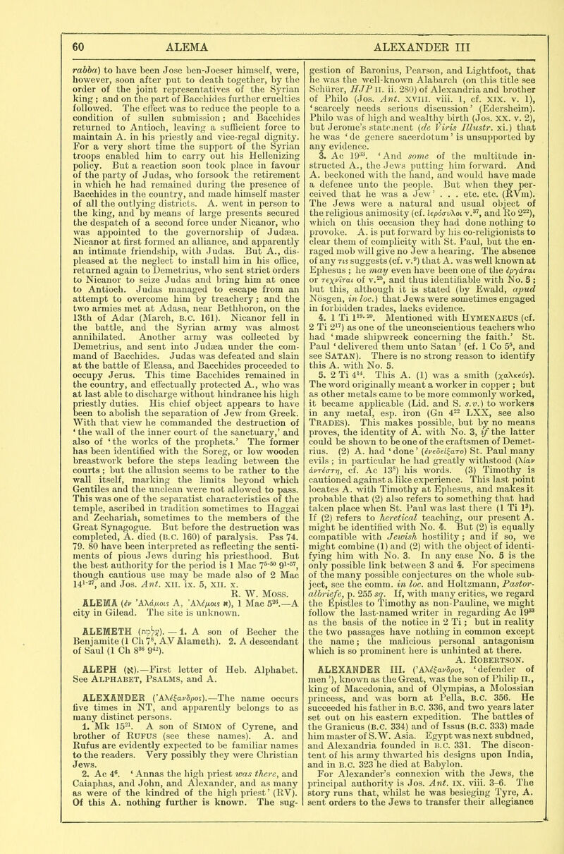 rabba) to have been Jose ben-Joeser himself, were, however, soon after put to death togetlier, by the order of the joint representatives of the Syrian king; and on the part of Bacchides further cruelties followed. The effect was to reduce the people to a condition of sullen submission; and Bacchides returned to Antioch, leaving a sufficient force to maintain A. in his priestly and vice-regal dignity. For a very short time the support of the Syrian troops enabled him to carry out his Hellenizing policy. But a reaction soon took place in favour of the party of Judas, who forsook the retirement in which he had remained during the presence of Bacchides in the country, and made himself master of all the outlying districts. A. went in person to the king, and by means of large presents secured the despatch of a second force under Nicanor, who was appointed to the governorship of Judffia. Nicanor at first formed an alliance, and apparently an intimate friendship, with Judas. But A., dis- pleased at the neglect to install him in his office, returned again to Demetrius, who sent strict orders to Nicanor to seize Judas and bring him at once to Antioch. Judas managed to escape from an attempt to overcome him by treachery; and the two armies met at Adasa, near Betlihoron, on the 13th of Adar (March, B.C. 161). Nicanor fell in the battle, and the Syrian army was almost annihilated. Another army was collected by Demetrius, and sent into Judaea under the com- mand of Bacchides. Judas was defeated and slain at the battle of Eleasa, and Bacchides proceeded to occupy Jerus. This time Bacchides remained in the country, and effectually protected A., who was at last able to discharge without hindrance his high priestly duties. His chief object appears to have been to abolish the separation of Jew from Greek. With that view he commanded the destruction of ' the wall of the inner court of the sanctuary,' and also of 'the works of the prophets.' The former has been identified with the Soreg, or low wooden breastwork before the steps leading between the courts ; but the allusion seems to be rather to the wall itself, marking the limits beyond which Gentiles and the unclean were not allowed to pass. This was one of the separatist characteristics or the temple, ascribed in tradition sometimes to Haggai and Zecliariah, sometimes to the members of the Great Synagogue. But before the destruction was completed, A. died (B.C. 160) of paralysis. Pss 74. 79. 80 have been interpreted as reflecting the senti- ments of pious Jews during his priestliood. But the best authority for the period is 1 Mac 7'^° 9^'^'', though cautious use may be made also of 2 Mac 141-2', and Jos. Ant. XII. ix. 5, XII. x. R. W. Moss. ALEMA {^v 'AXd^ois A, 'AX^/ioLi «), 1 Mac 5^\—A city in Gilead. The site is unknown. ALEMETH (np.^j;). — 1. A son of Becher the Benjamite (1 Ch 7^ AV Alameth). 2. A descendant of Saul (1 Ch 88« 9^-). ALEPH (N).—First letter of Heb. Alphabet. See Alphabet, Psalms, and A. ALEXANDER {'A\i^av8pos).—The name occurs five times in NT, and apparently belongs to as many distinct persons. 1. Mk 15-1. A son of SiMON of Gyrene, and brother of RuFUS (see these names). A. and Rufus are evidently expected to be familiar names to the readers. Very possibly they were Christian Jews. 2. Ac 4. ' Annas the hi<Ai priest was there, and Caiaphas, and John, and Alexander, and as many as were of the kindred of the higli priest' (RV). Of this A. nothing further is knowp. The sug- gestion of Baronius, Pearson, and Lightfoot, that he was the well-known Alabarch (on this title see Schiirer, HJF ii. ii. 280) of Alexandria and brother of Philo (Jos. Ant. xvili. viii. 1, cf. xix. v. 1), ' scarcely needs serious discussion' (Edersheim). Philo v.'as of high and wealthy birth (Jos. XX. v. 2), but Jerome's statement {dc Viris Illustr. xi.) that he was ' de genere sacerdotum' is unsupported by any evidence. 3. Ac 19^^. ' And some of the multitude in- structed A., the Jews putting him forward. And A. beckoned with the hand, and would have made a defence unto the pemjle. But when they per- ceived that he was a Jew' . . . etc. etc. (RVm). The Jews were a natural and usual object of the religious animosity (cf. iepoauXoi v.*', and Ro 2^^), which on this occasion they had done nothing to provoke. A. is put forward by liis co-religionists to clear them of complicity with St. Paul, but the en- raged mob mil give no Jew a hearing. The absence of any rts suggests (cf. v.) that A. was well kno^vn at Ephesus ; he may even have been one of the ipydrai or rexi'irai of v.^, and thus identifiable with No. 5 ; but this, although it is stated (by Ewald, apud Nosgen, in loc.) that Jews were sometimes engaged in forbidden trades, lacks evidence. 1 Ti li^'-^o. Mentioned with HymenAEUS (cf. 2 Ti 2) as one of the unconscientious teachers who had 'made shipwreck concerning the faith.' St. Paul ' delivered them unto Satan ' (cf. 1 Co 5', and see Satan). There is no strong reason to identify this A. with No. 5. 5. 2 Ti 4. This A. (1) was a smith (xaX/ceiis). The word originally meant a worker in copper ; but as other metals came to be more commonly worked, it became aj^plicable (Lid. and S. s.v.) to workers in any metal, esp. iron (Gn 4^^ LXX, see also Trades). This makes possible, but by no means proves, the identity of A. with No. 3, if the latter could be shown to be one of the craftsmen of Demet- rius. (2) A. had ' done' {ivedel^aTo) St. Paul many evils ; in particular he had greatly withstood (\la.v avTecTTT], cf. Ac 13*) his words. (3) Timothy is cautioned against a like experience. This last point locates A. with Timothy at Ephesus, and makes it probable that (2) also refers to something that had taken place Avhen St. Paul was last there (1 Ti 1^). If (2) refers to heretical teaching, our present A. might be identified with No. 5. But (2) is equally compatible with Jewish hostility; and if so, we might combine (1) and (2) with the object of identi- fying him with No. 3. In any case No. 5 is the only possible link between 3 and i. For specimens of the many possible conjectures on the whole sub- ject, see the comm. in loc. and Holtzmann, Pastor- alhriefe, p. 255 sq. If, with many critics, we regard the Epistles to Timothy as non-Pauline, we might follow the last-named witer in regarding Ac 19*^ as the basis of the notice in 2 Ti; but in reality the two passages have nothing in common except the name; the malicious personal antagonism which is so prominent here is unhinted at there. A. Robertson. ALEXANDER IIL ('AX^^a^Spos, 'defender of men'), kno\vn as the Great, was the son of Philip ii., king of Macedonia, and of Olympias, a Molossian princess, and was born at tella, B.C. 356. He succeeded his father in B.C. 336, and two years later set out on his eastern expedition. The battles of the Granicus (B.C. 334) and of Issus (B.C. 333) made him master of S. W. Asia. Egypt was next subdued, and Alexandria founded in B.C. 331. The discon- tent of his army thwarted his designs upon India, and in B.C. 323 he died at Babylon. For Alexander's connexion with the Jews, the principal authority is Jos. Ant. ix. viii. 3-6. The story runs that, whilst be was besieging Tyre, A. sent orders to the Jews to transfer their allegiance