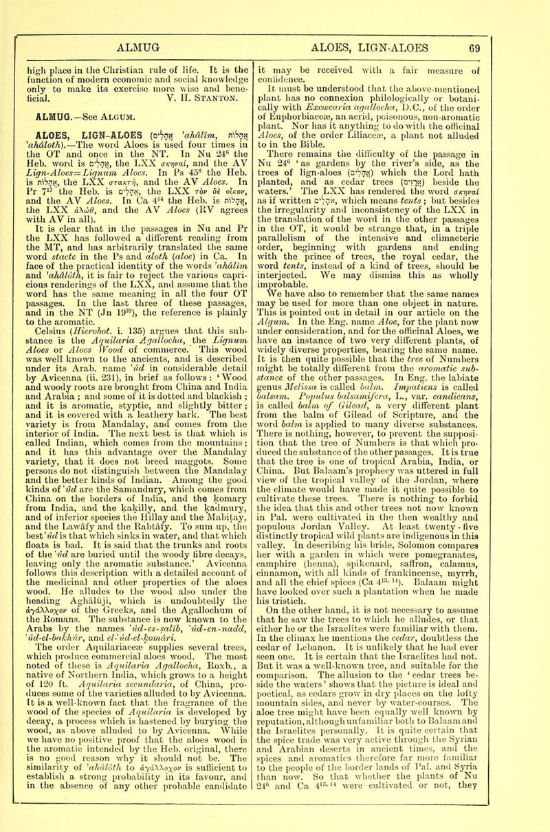 high place in the Christian rule of life. It is the function of modern economic and social knowledge only to make its exercise more wise and bene- ficial. V. II. Stanton. ALMUG.—See Algum. ALOES, LIGN-ALOES (o'^nt? 'ahAlim, ni'jriN 'ahAloth).—The word Aloes is used four times in the OT and once in the NT. In Nu 24'= the Heb. word is □''pn^, the LXX a-K-nvai, and the AV Lign-Aloes=Lignum Aloes. In Ps 45** the Heb. is ni'^nx, the LXX cxTaKT-q, and the AV Aloes. In Pr 7'the Heb. is □''prtx, the LXX rbv oUov, and the AV Aloes. In Ca 4^^ the Heb. is ri-hm, the LXX oKwd, and the AV Aloes (KV agrees with AV in all). It is clear that in the passages in Nu and Pr the LXX has followed a different reading from the MT, and has arbitrarily translated the same word stacte in the Ps and aloth (aloe) in Ca. In face of the practical identity of the words 'ahdlim and 'ahdloth, it is fair to reject the various capri- cious renderings of the LXX, and assume that the word has the same meaning in all the four OT passages. In the last three of these passages, and in the NT (Jn 19^^), the reference is plainly to the aromatic. Celsius (Hierobot. i. 135) argues that this sub- stance is the Aquilaria Agallocha, the Lignum Aloes or Aloes Wood of commerce. This wood was well known to the ancients, and is described under its Arab, name 'Ad in considerable detail by Avicenna (ii. 231), in brief as follows: 'Wood and woody roots are brought from China and India and Arabia ; and some of it is dotted and blackish ; and it is aromatic, styptic, and slightly bitter; and it is covered with a leathery bark. The best variety is from Mandalay, and comes from the interior of India. The next best is that which is called Indian, which comes from the mountains ; and it has this advantage over the Mandalay variety, that it does not breed maggots. Some persons do not distinguish between the Mandalay and the better kinds of Indian. Among the good kinds of 'ud are the Samandury, which comes from China on the borders of India, and the komary from India, and the kakilly, and the kadmury, and of inferior species the Hillay and the Mabitay, and the Lawiify and the Rabtitfy. To sum up, the best'wfZis that which sinks in water, and that which floats is bad. It is said that the trunks and roots of the 'ml are buried until the woody fibre decays, leaving only the aromatic .substance.' Avicenna follows this description with a detailed account of the medicinal and other properties of the aloes wood. He alludes to the wood also under the heading AglidKiji, which is undoubtedly the a,y6XKoxov of the Greeks, and the Agallochum of the Komans. The substance is now known to the Arabs by the names 'lid-es-salib, 'ud-en-nadd, 'ud-el-hakhur, and cl- iid-el-komari. The order Aquilariaceaj supplies several trees, which produce commercial aloes wood. The most noted of these is Aquilaria Agallocha, Eoxb., a native of Northern India, which grows to a height of 120 ft. Aquilaria secundaria, of China, pro- duces some of the varieties alluded to by Avicenna. It is a well-known fact that the fragrance of the wood of the species of Aquilaria is developed by decay, a process which is hastened by burying the wood, as above alluded to by Avicenna. While we have no positive proof that the aloes wood is the aromatic intended by the Heb. original, there is no good reason wliy it should not be. The similarity of 'ahulMh to a.'yaXKoxov is sufficient to establish a strong probability in its favour, and in the absence of any other probable candidate it may be received with a fair measure of conlidence. It must be understood that the above-mentioned plant has no connexion philologically or botani- cally with Exeoicaria agallocha, D.C., of the order of Euphorbiaceje, an acrid, poisonous, non-aromatic plant. Nor has it anything to do with the officinal Aloes, of the order Liliace;e, a plant not alluded to in the Bible. There remains the difficulty of the passage in Nu 24 ' as gardens by the river's side, as the trees of lign-aloes (□''pn^;) which the Lord hath planted, and as cedar trees (o'l-jx) beside the waters.' The LXX has rendered the word crK-qfal as if written o^hri'x, which means tctits ; but besides the irregularity and inconsistency of the LXX in the translation of the word in the other passages in the OT, it would be strange that, in a triple parallelism of the intensive and climacteric order, beginning with gardens and ending with the prince of trees, the royal cedar, the word tents, instead of a kind of trees, should be interjected. We may dismiss this as wholly improbable. We have also to remember that the same names may be used for more than one object in nature. This is pointed out in detail in our article on the Algum. In the Eng. name Aloe, for the plant now under consideration, and for the officinal Aloes, we have an instance of two very different plants, of widely diverse properties, bearing the same name. It is then quite possible that the tree of Numbers might be totally different from the aromatic sub- stance of the other passages. In Eng. the labiate genus Melissa is called balm. Lmpatiens is called balsam. Populus balsamifera, L., var. candicans, is called balm of Gilead, a very different plant from the balm of Gilead of Scripture, and the word balm is applied to many diverse substances. There is nothing, however, to prevent the supposi- tion that the tree of Numbers is that which pro- duced the substance of the other passages. It is true that the tree is one of tropical Arabia, India, or China. But Balaam's propliecy was uttered in full view of the tropical valley of the Jordan, where the climate would have made it quite possible to cultivate these trees. There is nothing to forbid the idea that this and other trees not now known in Pal. were cultivated in the tlien wealthy and populous Jordan Valley. At least twenty - five distinctly tropical wild plants are indigenous in this valley. In describing his bride, Solomon compares her with a garden in whicli were pomegranates, camphire (henna), spikenard, saffron, calamus, cinnamon, with all kinds of frankincense, myrrh, and all the chief spices (Ca 4'^- ^'). Balaam might have looked over such a plantation when lie made his tristich. On the other hand, it is not necessary to assume that he saw the trees to which he alludes, or that either he or the Israelites were familiar with them. In the climax he mentions the cedar, doubtless the cedar of Lebanon. It is unlikely that he had ever seen one. It is certain that the Israelites had not. But it was a well-known tree, and suitable for the comparison. The allusion to the ' cedar trees be- side the waters' shows that the picture is ideal and poetical, as cedars grow in dry places on the lofty mountain sides, and never by water-courses. The aloe tree might have been equally well known by reputation, although unfamiliar both to Balaam and the Israelites personally. It is quite certain that the spice trade was very active through the Syrian and Arabian deserts in ancient times, and the spices and aromatics therefore far more familiar to the people of the border lands of Pal. and Syria than now. So that whether the plants of Nu 24'= and Ca 41^-^'' were cultivated or not, they