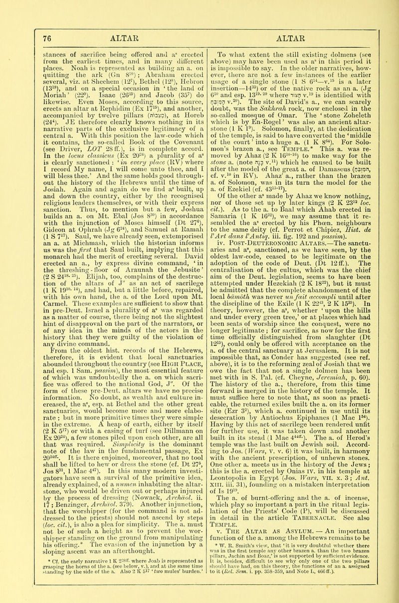 stances of sacrifice being offered and a erected from the earliest times, and in many different places. Noah is represented as building an a. on quitting the ark (Gn 8™) ; Abraham erected several, viz. at Shechem (f2'). Bethel (12^), Hebron (13^8), and on a special occasion in 'the land of Moriah' (22»). Isaac (262^) and Jacob (35'') do likewise. Even Moses, according to this source, erects an altar at Rephidini (Ex 17'^), and another, accompanied by twelve pillars (nin!.?), at Horeb (24'*). JE therefore clearly knows nothing in its narrative parts of the exclusive legitimacy of a central a. With this position the law-code which it contains, the so-called Book of the Covenant (see Driver, LOT 28 ff.), is in complete accord. In the locus classicus (Ex 20-'*) a plurality of a' is clearly sanctioned : ' in evert/ place (RV) where I record My name, I will come unto thee, and I will bless thee.' And the same holds good tlirough- out the history of the Hebrews until the time of Josiah. Again and again do we find a built, up and down the country, either by the recognised religious leaders themselves, or with their express sanction. Thus, to mention but a few, Joshua builds an a. on Mt. Ebal (Jos 8^) in accordance with the injunction of Moses liimself (Dt 27), Gideon at Ophrah (Jg and Samuel at liamah (1 S 1). Saul, we have already seen, extemporised an a. at Miclimash, which the historian informs us was the first that Saul built, implying that this monarch had the merit of erecting several. David erected an a., by express divine command, ' in the threshing - floor of Araunah tlie Jebusite' (2 S 24'*- =). Elijah, too, complains of the destruc- tion of the altars of J as an act of sacrilege (1 K lO'- and had, but a little before, repaired, with his own hand, the a. of the Lord upon Mt. Carmel. These examples are sufficient to show that in pre-Deut. Israel a plurality of a* was regarded as a matter of course, there being not the slightest hint of disapproval on the part of the narrators, or of any idea in the minds of the actors in the history that they were guilty of the violation of any divine command. From the oldest hist, records of the Hebrews, therefore, it is evident that local sanctuaries abounded throughout the country (see High Place, and esp. I Sam. passim), the most essential feature of which was undoubtedly the a. on which sacri- fice was offered to the national God, J. Of the form of these pre-Deut. altars we have no precise information. No doubt, as wealth and culture in- creased, the a'*, esp. at Bethel and the other great sanctuaries, would become more and more elabo- rate ; but in more primitive times they were simple in the extreme. A heap of earth, either by itself (2 K 5) or with a casing of turf (see Dillmann on Ex 20^^), a few stones piled upon each other, are all that was required. Simplicity is the dominant note of the law in the fundamental passage. Ex 20-^-. It is there enjoined, moreover, that no tool shall be lifted to hew or dress the stone (cf. Dt 27'', Jos 8^', 1 Mac 4'*''). In this many modern investi- gators have seen a survival of the primitive idea, already explained, of a numen inhabiting the altar- stone, who would be driven out or perhaps injured by the process of dressing (Nowack, Archdol. ii. 17 ; Benzinger, Archuol. 379). Another injunction, that the worshipper (for the command is not ad- dressed to the priests) should not ascend by steps (loc. cit.), is also a plea for simplicity. The a. must not be of such a height as to prevent the wor- shipper standing on the ground from manipulating his otl'ering.* The evasion of the injunction by a sloping ascent was an afterthought. * Cf. the early narrative 1 K 2-8ff. where Joab is represented as Efraspirig the horns of llio a. (see below, v.), and at the same time ^Ulndi^|^ by the side of the a. Also 2 K 517 ' two mules' burden.' To what extent the still existing dolmens (sea above) may have been used as a' in this period it is impossible to say. In the older narratives, how- ever, there are not a few instances of the earlier usage of a single stone (I S —v.^^ is a later insertion—14^^) or of the native rock as an a. (Jg 6- and esp. l3i3-2o where i5!>'n v.^'' is identified with n3isn v.^). The site of David's a., we can scarely doubt, was the Sakhrah rock, now enclosed in the so-called mosque of Omar. The ' stone Zoheleth which is by En-Rogel' was also an ancient altar- stone (1 K 1^). Solomon, finally, at the dedication of the temple, is said to have converted the 'middle of the court' into a huge a. (1 K 8^^). For Solo- mon's brazen a., see Temple.* This a. was re- moved by Ahaz (2 K le^') to make way for the stone a. (note n:3 v.) which he caused to be built after the model of the great a. of Damascus (nstsn, cf. V.' in RV). Ahaz' a., rather than the brazen a. of Solomon, was in its turn the model for the a. of Ezekiel (cf. 43-i7). Of the other a' made by Ahaz we know nothing, nor of those set up by later kings (2 K 23'^ loc. cit.). As to the a. to Baal which Ahab erected in Samaria (I K 16^^), we may assume that it re- sembled the a' erected by his Phcen. neighbours to the same deity (cf. Perrot et Chipiez, Hist, de VArt dans I'Antiq. iii. fig. 192 a.nd passim). iv. Post-Deuteronomic Altaes.—The sanctu- aries and a% sanctioned, as we have seen, by the oldest law-code, ceased to be legitimate on the adoption of the code of Deut. (Dt 12 fF.). The centralisation of the cultus, which was the chief aim of the Deut. legislation, seems to have been attempted under Hezekiah (2 K 18-^), but it must be admitted that the complete abandonment of the local bcimoth was never mh fait accompli until after the discipline of the Exile (1 K 22^^ 2 K 15^). In theory, however, the a% whether ' upon the hills and under every green tree,' or at places which had been seats of worship since the conquest, were no longer legitimate ; for sacrifice, as now for the first time officially distinguished from slaughter (Dt 12'^), could only be ofi'ered with acceptance on the a. of the central sanctuary at Jerusalem. It is not impossible that, as Conder has suggested (see ref. above), it is to the reforming zeal of Josiah that we owe the fact that not a single dolmen has been met with in S. Pal. (cf. Cheyne, Jeremiah, p. 60). The history of the a., therefore, from this time forward is merged in the history of the temple. It must suffice here to note that, as soon as practi- cable, the returned exiles built the a. on its former site (Ezr 3-), which a. continued in use until its desecration by Antiochus Epiphanes (1 Mac 1). Having by this act of sacrilege been rendered unfit for further use, it was taken down and another built in its stead (1 Mac 4^-r-). The a. of Herod's temple was the last built on Jewish soil. Accord- ing to Jos. (Wctrs, V. V. 6) it was built, in harmony with the ancient prescription, of unhewn stones. One other a. meets us in the history of the Jews ; this is the a. erected by Onias IV. in his temple at Leontopolis in Egypt (Jos. Wars, VII. x. 3; Ant. XIII. iii. 31), founding on a mistaken interpretation of Is 19'^ The a. of burnt-offering and the a. of incense, which play so important a part in the ritual legis- lation of the Priests' Code (P), will be discussed in detail in the article Tabernacle. See also Temple. V. The Altar as Asylum. — An important function of the a. among the Hebrews remains to be * W. R. Smith's view, that 'it is very doubtful whether there was in the first temple any other brazen a. than the two brazen jiillars, Jachin and Boaz,' is not supported by sulticient evidence. It is, besides, difficult to see why only one of the two pillars should have had, on this theory, the functions of an a. assitfned to it {lid. Snn. i. pp. 35S-359, and Note L, 4008.).