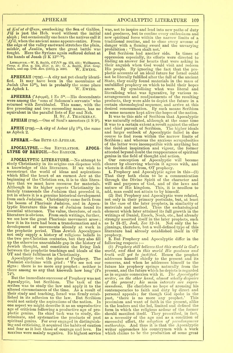 of Kal'at el-Husn, overlooking the Sea of Galilee. Fik is just the Heb. word without the initial aleph ; but occasionally one hears the natives call it 'Af ik, when the ancient name ajipears entire. From the edge of the valley eastward stretches the jjlain, misMr, of Jauldn, where the great battle was fought. Here the Syrians again suffered defeat at the hands of Joash (2 K IS^^- Literature.—W. R. Smith, OTJCi pp. 273, 435 ; Wellhausen, Comp. d. Hex. p. 254, Uist. p. 39; G. A. Smith, Ilist. Geog. Index, and esp. Crit. Rev. (1892), p. 409 f. W. EWING. APHEKAH (nijsN).—A city not yet clearly identi- fied. It may have been in the mountains of Judah (Jos 15^^), but is probably the same place as Aphek 1. W. Ewing. APHERRA CA4,epp(l), 1 Es 5**.—His descendants were among the ' sons of Solomon's servants ' who returned with Zerubbabel. This name, with the five preceding and two succeeding names, has no equivalent in the parallel lists of Ezr and Neh. H. St. J. Thackeray. APHIAH (D'9»?).—One of Saul's ancestors (1 S 9^). APHIK (p'DN).—A city of Asher (Jg pi), the same as Aphek 2. APHRAH.—See Beth-le-Apheah. APOCALYPSE. — See Revelation. APOCA- LYPSE OF BARUCH.—See Baeuch. APOCALYPTIC LITERATURE.—No attempt to study Christianity in its origins can dispense with a knowledge of this literature. If we wish to reconstruct the world of ideas and aspirations which filled the heart of an earnest Jew at the beginning of the Christian era, it is to this litera- ture that we must have recourse for materials. Although in its higher aspects Christianity in- finitely transcends the Judaism that preceded it, yet in others it is a genuine historical development from such Judaism. Christianity came forth from the bosom of Pharisaic Judaism, and in Apoca- lyptic literature this form of Judaism found its essential utterance. The value, therefore, of such literature is obvious. From such writings, further, we see how the great Pharisaic movement arose ; how it in its turn had been a transformation and a development of movements already at work in the prophetic period. Thus Jewish Apocalypses not only supply a history of religious beliefs in the two pre-Christian centuries, but they also fill up the otlierwise unavoidable gap in the history of Jewish thought, and constitute the living link between the prophetic teachings and ideals of the OT and their fulfilment in Christianity. Apocalyptic took the place of Prophecy. The Psalmist exclaims with grief : ' We see not our signs : there is no more any prophet: neither is there among us any that knoweth how long' (Ps 74«). But the immediate successor of Prophecy was not Apocalyptic, but Scribism. The task of the scribes was to study the law and apply it to the altered circumstances of the time. As a result of their study and teaching, Israel was firmly estab- lished in its adhesion to the law. But Scribism could not satisfy the aspirations of the nation. In one aspect we might describe it as an unproductive age of criticism following a productive age of pro- plietic genius. Its chief task was to study, dis- criminate, and systematise the products of past spiritual genius. For ever engaged in distinguish- ing and criticising, it acquired tlie habits of caution and fear as it lost those of courage and love. Its maxims were mainly negative. Its highest service was, not to inspire and lead into neAv paths of duty and goodness, but to confine every enthusiasm and new spiritual force within the narrow limits of a traditional routine, and to close every avenue of danger with a flaming sword and the unvarying prohibition : ' Thou shalt not.' But Scribism had another side. In times of oppression especially, its efibrts were directed to finding an answer for hearts that were asking in their anguish when God would visit and redeem His people. By ignoring the fact that the pro- phetic accounts of an ideal future for Israel could not be literally fulfilled after the fall of the ancient State, they easily found materials in the mass of unfulfilled prophecy on which to build their hopes anew. By symbolising what was literal and literalising what was figurative, by various re- arrangements and readjustments of the resulting products, they were able to depict the future in a certain chronological sequence, and arrive at this desired consummation. By such means Scribism in some measure kept alive the hopes of the nation. It was to this side of Scribism that Apocalyptic was naturally related, altliough at the same time it was to a certain extent a revolt against the other and chief pursuit of Scribism. The higher ideals and larger outlook of Apocalyptic failed in due course to find room within the narrow limits of Scribism; and whereas the anxious scrupulosities of the latter were incompatible with anything but the feeblest inspiration and vigour, the former attested beyond doubt the reappearance of spiritual genius in the field of thought and action. Our conception of Apocalyptic will become clearer by observing wherein it agrees with, and wherein it differs from, OT prophecy. 1. Prophecy and Apocalyptic agree in this—(1) That they both claim to be a communication through the Divine Spirit of the character and will and purposes of God, and of the laws and nature of His kingdom. This, it is needless to add, man could not attain to by himself. (2) But Prophecy and Apocalyptic were related, not only in their primary postulate, but, at least in the case of the later proj^liets, in similarity of materials and method. Thus the eschatological element which later attained its full growth in the writings of Daniel, Enoch, Noah, etc., had already strongly asserted itself in the later prophets, such as Is 24-27, Joel, Zee 12-14. Not only the be- ginnings, therefore, but a well-defined type of this literature had already established itself in OT prophecy. 2. But Prophecy and Apocalyptic differ in the following respects :— (1) Prophecy still believes that this world is God's world, and that in this world His goodness and truth will yet he justified. Hence the prophet addresses himself chiefly to the present and its concerns, and when he addresses himself to the future his prophecy springs naturally from the present, and the future which he depicts is regarded as in organic connexion with it. The Apocalyptic writer, on the other hand, almost wholly despairs of the present; his main interests are supra- mundane. He cherishes no hope of arousing his contemporaries to faith and duty by direct and personal appeals; for though God spoke in the past, 'there is no more any prophet.' This pessimism and want of faith in the present, alike in the leaders and the led, limited and defined the form in which the religious ardour of the former should manifest itself. They prescribed, in fact, as a necessity of the age and as a condition of successful eflort, the adoption of pseud.onymous authorship. And thus it is that the Apocalyptic writer approaches his countrymen ■\\dth a work which claims to be the production of some great