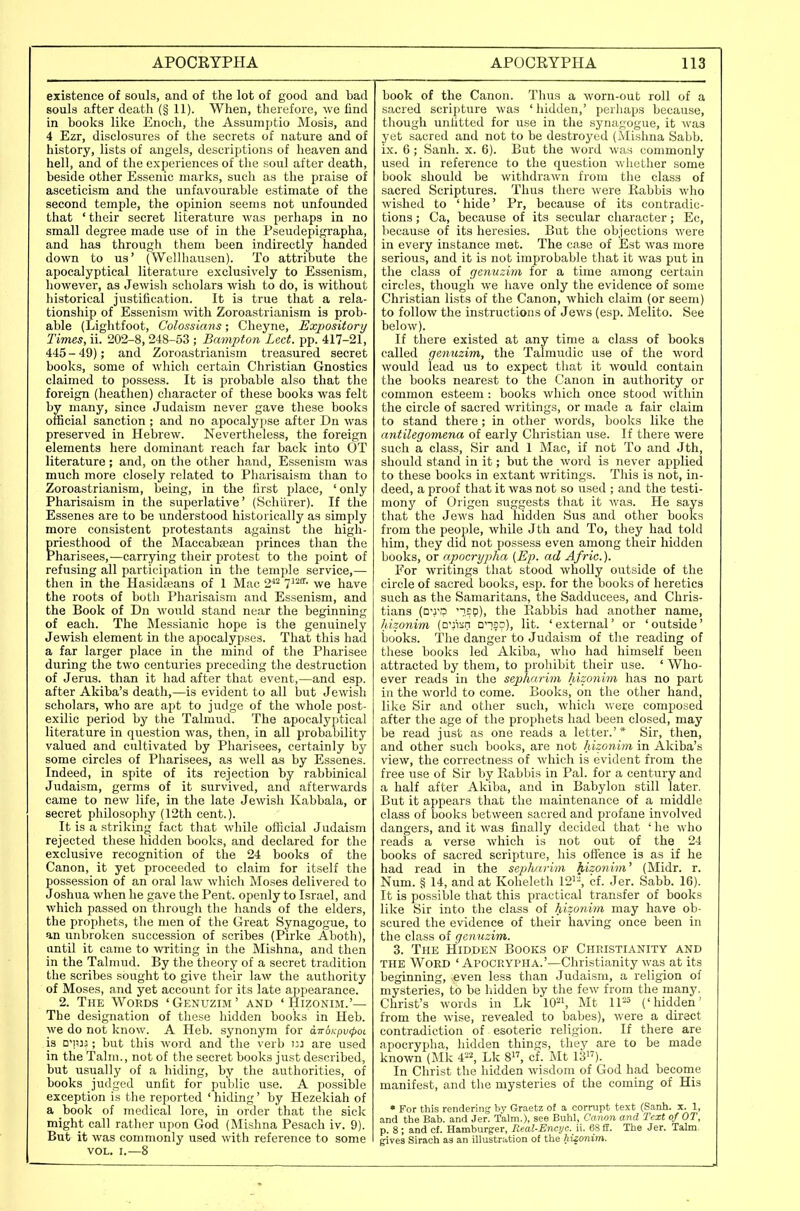 existence of souls, and of the lot of good and bad souls after death (§ 11). When, therefore, we find in books like Enoch, the Assumptio Mosis, and 4 Ezr, disclosures of the secrets of nature and of history, lists of angels, descriptions of heaven and hell, and of the experiences of the soul after death, beside other Essenic marks, such as the praise of asceticism and the unfavourable estimate of the second temple, the opinion seems not unfounded that ' their secret literature was perhaps in no small degree made use of in the Pseudepigrapha, and has through them been indirectly handed down to us' (WelUiausen). To attribute the apocalyptical literature exclusively to Essenism, however, as Jewish scholars wish to do, is without historical justification. It is true that a rela- tionship of Essenism with Zoroastrianism is prob- able (Liglitfoot, Colosslans; Cheyne, Exjwsitori/ Times, ii. 202-8, 248-53 ; Bampton Led. pp. 417-21, 445 - 49); and Zoroastrianism treasured secret books, some of which certain Christian Gnostics claimed to possess. It is probable also that the foreign (heathen) character of these books was felt by many, since Judaism never gave these books official sanction ; and no apocalypse after Dn was preserved in Hebrew. Nevertheless, the foreign elements here dominant reach far back into OT literature ; and, on the other hand, Essenism was much more closely related to Pharisaism than to Zoroastrianism, being, in the first place, 'only Pharisaism in the superlative' (Schiirer). If the Essenes are to be understood historically as simply more consistent protestants against the high- priesthood of the Maccabsean princes than the Pharisees,—carrying their protest to the point of refusing all participation in the temple service,— then in the Hasidteans of 1 Mac 2^^ V'^- we have the roots of both Pharisaism and Essenism, and the Book of Dn would stand near the beginning of each. The Messianic hope is the genuinely Jewish element in the apocalypses. That this had a far larger place in the mind of the Pharisee during the two centuries preceding the destruction of Jerus. than it had after that event,—and esp. after Akiba's death,—is evident to all but Jewish scholars, who are apt to judge of the whole post- exilic period by the Talmud. The apocalyptical literature in question was, then, in all probability valued and cultivated by Pharisees, certainly by some circles of Pharisees, as Avell as by Essenes. Indeed, in spite of its rejection by rabbinical Judaism, germs of it survived, and afterwards came to new life, in the late Jewish Kabbala, or secret philosophy (12th cent.). It is a striking fact that while oliicial Judaism rejected these hidden books, and declared for the exclusive recognition of the 24 books of the Canon, it yet proceeded to claim for itself the possession of an oral law which Moses delivered to Joshua when he gave the Pent, openly to Israel, and which passed on through the hands of the elders, the prophets, the men of the Great Synagogue, to an unbroken succession of scribes (Pirke Aboth), until it came to writing in the Mishna, and then in the Talmud. By the theory of a secret tradition the scribes sought to give their law the authority of Moses, and yet account for its late appearance. 2. The Words 'Genuzim' and 'Hizonim.'— The designation of these hidden books in Heb. we do not know. A Heb. synonym for cnroKpvcpoi is D^n:^; but this word and the verb in are used in the Talm., not of the secret books just described, but usually of a hiding, by the authorities, of books judged unfit for public use. A possible exception is the reported ' hiding' by Hezekiah of a book of medical lore, in order that the sick might call rather upon God (Mishna Pesach iv. 9). But it was commonly used with reference to some VOL. I.—8 book of the Canon. Thus a worn-out roll of a sacred scripture was 'hidden,' perhaps because, though unfitted for use in the synagogue, it was yet sacred and not to be destroyed (Mishna Sabb. ix. 6 ; Sanh. x. 6). But the word was commonly used in reference to the question whether some book should be withdrawn from the class of sacred Scriptures. Thus there were Rabbis who wished to 'hide' Pr, because of its contradic- tions ; Ca, because of its secular character; Ec, because of its heresies. But the objections were in every instance met. The case of Est was more serious, and it is not improbable that it was put in the class of genuzim for a time among certain circles, though we have only the evidence of some Christian lists of the Canon, which claim (or seem) to follow the instructions of Jews (esp. Melito. See below). If there existed at any time a class of books called genuzim, the Talmudic use of the word would lead us to expect that it would contain the books nearest to the Canon in authority or common esteem : books which once stood within the circle of sacred writings, or made a fair claim to stand there ; in other words, books like the antilegomena of early Christian use. If there Avere such a class, Sir and 1 Mac, if not To and Jth, should stand in it; but the word is never applied to these books in extant writings. This is not, in- deed, a proof that it was not so used ; and the testi- mony of Origen sugijests that it was. He says that the Jews had hidden Sus and other books from the people, while Jth and To, they had told him, they did not possess even among their hidden books, or apocrypha {Ep. ad Afric.). For writings that stood wholly outside of the circle of sacred books, esp. for the books of heretics such as the Samaritans, the Sadducees, and Chris- tians (D'rp '7EP), the Eabbis had another name, hizonim (o'jisn ona?), lit. 'external' or 'outside' iiooks. The danger to Judaism of the reading of these books led Akiba, who had himself been attracted by them, to prohibit their use. ' Who- ever reads in the sepharim hizonim has no part in the world to come. Books, on the other hand, like Sir and other such, which weije composed after the age of the prophets had been closed, may be read just as one reads a letter.'* Sir, then, and other such books, are not hizonim in Akiba's view, the correctness of which is evident from the free use of Sir by Rabbis in Pal. for a century and a half after Akiba, and in Babylon still later. But it appears that the maintenance of a middle class of books between sacred and profane involved dangers, and it was finally decided that ' he who reads a verse which is not out of the 24 books of sacred scripture, his ottence is as if he had read in the sepharim hizonim' (Midr. r. Num. § 14, and at Koheleth 11'^'-, cf. Jer. Sabb. 16). It is possible that this practical transfer of books like Sir into the class of hizonim may have ob- scured the evidence of their having once been in the class of genuzim. 3. The Hidden Books of Christianity and THE Word 'Apocrypha.'—Christianity was at its beginning, even less than Judaism, a religion of mysteries, to be hidden by the few from the many. Christ's words in Lk lO^i, Mt IP' ('hidden' from the wise, revealed to babes), were a direct contradiction of esoteric religion. If there are apocrypha, hidden things, they are to be made known (Mk 4-^ Lk 8, cf. Mt lij). In Christ the hidden wisdom of God had beconie manifest, and the mysteries of the coming of His • For this rendering by Graetz of a corrupt text (Sanh. x. 1, and the Bab. and Jer. Talm.), see Buhl, Canon and Text of OT, p. 8 ; and cf. Hamburger, Real-Enoyc. ii. 68 ff. The Jer. Talm- gives Sirach as an illustration of the hizonim.