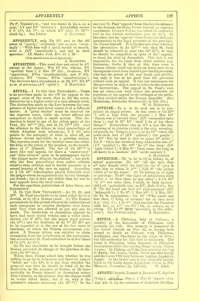 Ph 2', Tindale's tr., ' and was found in his a. as a man,'AV and RV 'fashion'). Ap?5arelled occurs 2 S W\ Lk T-'; to which RV \adds Ps 93' (both fig.). See Dkess. J. Hastings. APPARENTLY, only Nu 128, ^nd Ln the old sense of 'openly,' 'evidently,' not as now, 'seem- ingly ': ' With him will I speali mouth to mouth, even a. (RV 'manifestly'), and not in dark speeches.' Cf. Shaks. Com. Err. iv. i. 78— ' It he should scorn me so apparently'. J. Hastings. APPARITION.—This word does not occur in AV except in the Apocr., Wis 17^ (Gr. iVSaX/^a, RV 'spectral form'), 2 Mac S^'' (Gr., e-mcpafeia, RV 'apparition,' RVm 'manifestation), and S'' (Gr. iiTLcpaveia, RV 'vision,' RVm 'manifestation'). The Revisers have introduced a. at Mt 14?*^, Mk 6^^ as tr. of (pdvTacf/m (AV 'spirit'). J. HASTINGS. APPEAL.—I. In the Old Testament.—There is no provision made in the OT for appeal in the proper sense of the word, that is, for the recon- sideration by a higher court of a case already tried. The distinction made in the Law between the com- petence of higher and lower courts is of a difterent nature. A ' great matter' must be reserved for the supreme court, while the lower officers are competent to decide a small matter. This dis- tinction is found in one of the oldest parts of the Pent. (Ex 1821-22 [E]), and in Dt n»-^ [D]. And the allusion to the delays in legal proceedings of which Absalom took advantage, 2 S 15^, also points to the antiquity of what is, after all, an obvious device inevitable in a growing nation. The supreme court for the hardest cases was either the king or the priest or the prophet, as the mouth- piece of J Himself. The law of Dt W^-^^ is more like real appeal, for there a 'controversy' and ' false witness' seem to be presupposed before ' the judges make diligent inquisition'; but prob- ably the first proceedings were rather admini- strative than judicial, and it hardly amounts to a second hearing of the case on appeal. According to 2 Ch 19'^ Jehoshaphat placed Zebadiah over the judges whom he appointed city by city through- out Judah ; but it does not follow that he was to hear appeals from the local courts. For the appellate jurisdiction of later times, see Sanhedein. II. In the New Testament.—Ac 25, 26, and 281*. St. Paul was liable to be tried either by (1) a Jewish, or by (2) a Roman court. (1) The Roman government at this period allowed the authorities of each synagogue to exercise discipline over Jews, only they were not allowed to put any one to death. The Sanhedrin at Jerusalem appears to have had more moral weight and a wider juris- diction (Ac 92 26'-), but not larger legal powers (Jn IB^i); and the incidents of Ac 7=** 22^ 26i» are to be regarded as in the eye of the law cases of lynching, at which the Roman government con- nived. A Roman citizen was entitled to claim exemption from the jurisdiction of the sjnagogue, but nevertheless St. Paul submitted to it five times (2 Co IP^ Ac 28'^). (2) He was also liable to be brought before the Roman governor in charge of the province or dis- trict (Ac 1812 etc.). When, then, Festus asked him whether he was willing to go up to Jerusalem and there be judged 'before me' (Ac 25^), it is not clear whether the proposal was that lie should be tried (1) by the Sanhedrin in the presence of Festus, or (2) more probably by Festus himself at Jerusalem rather than Csesarea, on the pretext that the charge could be better sifted there; but if so, why is the prisoner's consent necessary (Ac 25^- 2) ? In the one case St. Paul 'appeals'from the Jewish tribunal to the Roman, invoking Ca'sar himself as supremo magistrate, because Festus was about to surrender him to the Jewish authorities (see Ac 25'i). In the other case he ' appeals' from Festus the delegate (procurator) to the legal governor of the province, viz. Caesar himself. It is further not clear whether the alternative in Ac 25^--was that St. Paul should be released at once (Ac 26^^ os^'), or that he should be compelled, in spite of his ' appeal,' to stand his trial at Jerusalem. This last is not impossible, for we learn from other sources (e.g. Suetonius, Galba 9) that at this time even a Roman citizen could not insist on being sent on to thesupreme court from thatof a provincial governor, who had the power of life and death (jus gladii); but only it was at his peril that the governor refused such an appeal. It was not uncommon for the governor in such a case to write to the emperor for instructions. The appeal in St. Paul's case has no connexion with either the provocatio ad popidujn, or the ajipeal to the tribunes of the plebs, as they existed under the Roman Republic. (See Mommsen, Edmisches Staatsreclifi, ii. 258, 931.) W. 0. Burrows. APPEASE.—To a. in its mod. use is to pro- pitiate an angry person. In this sense is Gn 322 ' I will a. him with the present'; 1 Mac 13 ' Simon was a'' toward them ' (RV ' reconciled unto them'); and Is 57^ RV ' shall I be a'l for these things?' Everywhere else in AV a. has the obs. meaning of to quieten (which is the orig. meaning, ad pacem, to ' bring to peace'), as Ac 19^-'' when the town-clerk had a** (RV ' quieted') the people' ; Pr 151** ' But he that is slow to anger a^i strife'; Est 21 ' when the wrath of king Ahasuerus was a'*' (RV 'pacified'); Sir 43=3 'he a^ the deep' (RV ' hath stilled '); 2 Mac ' Then came the Icing in all haste to a. matters' (RV ' settle matters'). J. Hastings. APPERTAIN.—To 'a. to' is (1) to belong to, of actual possession: Nu 16^2 < ^11 the men that a'^'i unto Korah' (n-j'p^ ni^x dikii-'?!) ; Lv 'give it unto him to whom it a*'''; Neh 2^ ' the palace which a'^'i to the house.' (2) To belong to, of right or privilege : To 6^2 ' the right of inheritance doth rather a. to thee than to any other'; 2 Ch 26i^ 'It a*** not unto thee, Uzziah, to burn incense' (1611 ed. 'pertaineth not,' so RV, Heb. ^-'A^); Bar 2'^ 'To the Lord our God a«* righteousness' (RV ' belongeth') ; 1 Es 1 Mac 10^- 2 Mac 15''^. (3) To be appropriate: Jer 10' ' Who would not fear thee, 0 King of nations? for to thee doth it a.' (nnx; ; 1 Es 1^2 ' they roasted the Passover with fire, as a**'' (so RV ; Gr. KadrjKei, as is Jitting. Cf. Lv 51 ostj'S? 'according to the ordin- ance'). See Purtenance. J.Hastings. APPHIA.—A Christian lady of Colosste, a member of the household of Philemon, very probably his wife. Her memory is honoured in the Greek Church on Nov. 22, as having been stoned to death at Colossse with Philemon, Archippus, and Onesimus in the reign of Nero; but the authority for this fact is unknown. The name is Phrygian, being frequent in Phrygian Inscriptions under the varying forms 'Aircpia, 'A00/a, 'Air^tas. In Philem. (v.2) the best attested reaiiing is ATTCpig. ; but 'A(p(piq., 'K^Kplq., 'ATnrlg. are also found, and the Latin VSS vary between Apphite, Apphiadi, Appife. In the latter case it was probably assimi- lated to the Latin Appia (Lightfoot, Coloss. p. 372; Menseon, November, pp. 143-147). W. LOCK. APPHUS ('Att^oOs, Zacfxpovi A, Zawipovs N V, Apjjii us (Vulg.), »CDCL2L*j (Syr.), 1 Mac 2' 'Acfxpov^ (Jos. Ant. XII. vi. 1)), the surname of Jonathan the Mae-