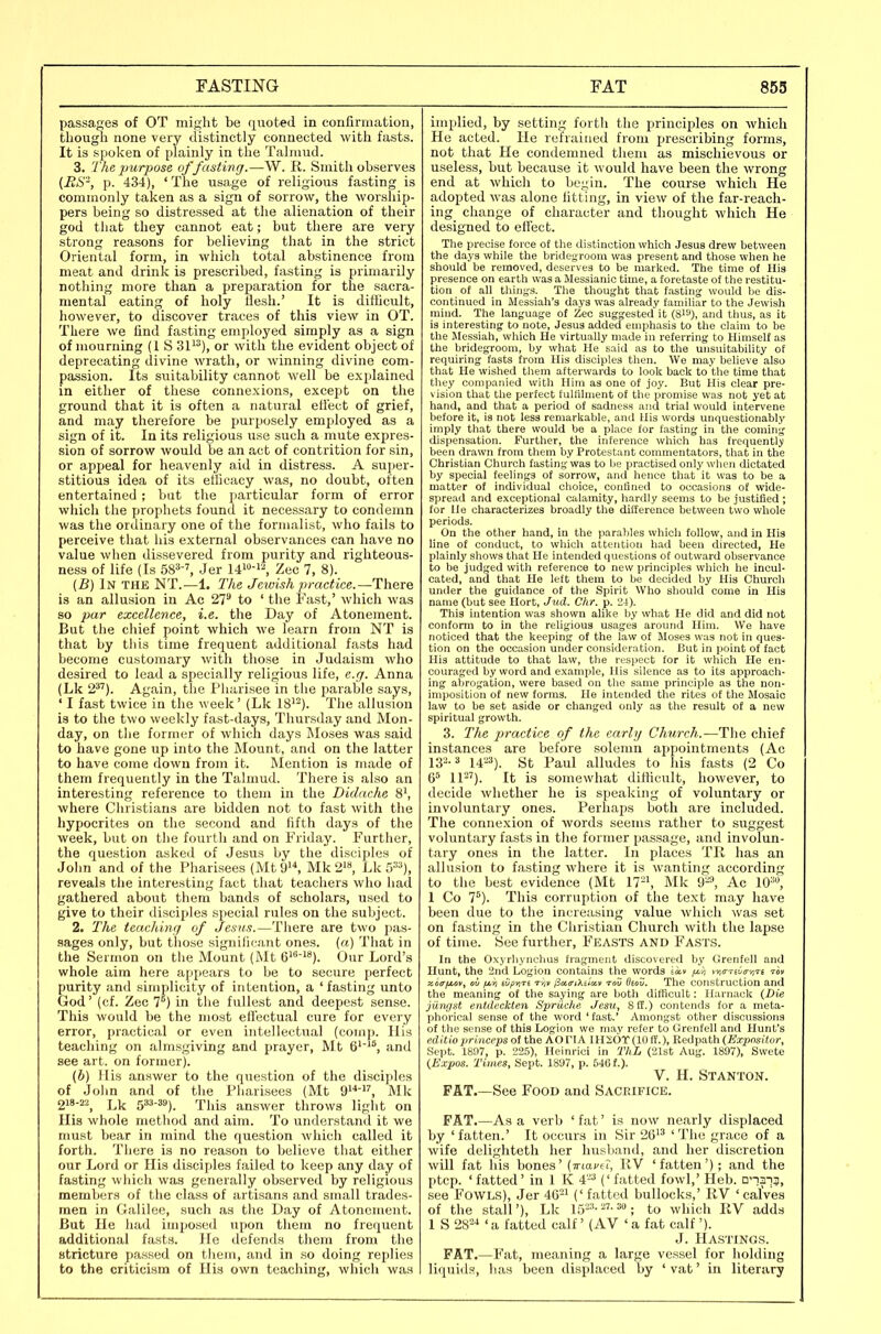 passages of OT might be tiiioted in confirmation, though none very distinctly connected with fasts. It is spoken of plainly in the Talmud. 3. The purpose of fasting.—W. R. Smith observes {BS-, p. 434), ' The usage of religious fasting is commonly taken as a sign of sorrow, the worship- pers being so distressed at the alienation of their god that they cannot eat; but there are very strong reasons for believing that in the strict Oriental form, in which total abstinence from meat and drink is prescribed, fasting is primarily nothing more than a preparation for the sacra- mental eating of holy llesh.' It is difficult, however, to discover traces of this view in OT. There we find fasting employed simply as a sign of mourning (1 S 31^^), or with the evident object of deprecating divine wrath, or winning divine com- passion. Its suitability cannot well be explained in either of these connexions, except on the ground that it is often a natural effect of grief, and may therefore be purposely employed as a sign of it. In its religious use such a mute expres- sion of sorrow would be an act of contrition for sin, or appeal for heavenly aid in distress. A sui)er- stitious idea of its ellicacy was, no doubt, often entertained ; but the particular form of error which the prophets found it necessary to conilemn was the ordinary one of the formalist, who fails to perceive that his external observances can have no value when dissevered from purity and righteous- ness of life (Is 58^-', Jer Z>i<i 7, 8). (B) In the NT.—1. The Jewish practice.—There is an allusion in Ac 27^ to ' the Fast,' which was so par excellence, i.e. the Day of Atonement. But the chief point which we learn from NT is that by this time frequent additional fasts had become customaiy with those in Judaism who desired to lead a specially religious life, e.g. Anna (Lk 2^'). Again, the Pharisee in the parable says, ' I fast twice in the week' (Lk 18^^). The allusion is to the two weekly fast-days, Thursday and Mon- day, on the former of which days Moses was said to have gone up into the Mount, and on the latter to have come down from it. Mention is made of them frequently in the Talmud. There is also an interesting reference to them in the Didache 8\ where Christians are bidden not to fast with the hypocrites on the second and fifth days of the week, but on the fourth and on Friday. Further, the question asked of Jesus by the disciples of John and of the Pharisees (MtO'^ Mk 2is, Lk 5'^), reveals the interesting fact that teachers who had gathered about them bands of scholars, used to give to their disciples special rules on the subject. 2. The teaching of Jesus.—There are two pas- sages only, but those significant ones, (a) That in the Sermon on the Mount (Mt G'-!*). Our Lord's whole aim here appears to be to secure perfect purity and simplicity of intention, a 'fasting unto God' (cf. Zee 7°) in the fullest and deepest sense. This would be the most eli'ectual cure for every error, practical or even intellectual (comp. His teaching on almsgiving and prayer, Mt 6''^ and see art. on former). (b) His answer to the question of the disciples of John and of the Pharisees (Mt 9, Mk 218-22^ Lk 5^^). This answer throws light on Ilia whole method and aim. To understand it we must bear in mind the question which called it forth. There is no reason to believe that either our Lord or His disciples failed to keep any day of fasting which was generally observed by religious members of the class of artisans and small trades- men in Galilee, such as the Day of Atonement. But He had imposed upon them no frequent additional fasts. He defends them from the Btricture passed on them, and in so doing replies to the criticism of Hia own teaching, which was implied, by setting forth the principles on which He acted. He refrained from prescribing forms, not that He condemned them as mischievous or useless, but because it would have been the wrong end at which to begin. The course which He adopted was alone fitting, in view of the far-reach- ing change of character and thought which He designed to ett'ect. The precise force of the distinction which Jesus drew between the days while the bridegroom was present and those when he should be removed, deserves to be marked. The time of His presence on earth was a Messianic time, a foretaste of the restitu- tion of all things. The thought that f.asting would be dis- continued in Messiah's days was already familiar to the Jewish mind. The lan^fuage of Zee suggested it (8i''), and tlms, as it is interesting to note, Jesus added emphasis to the claim to be the Messiah, which He virtually made in referring to Himself as the bridegroom, by what He said as to the unsuitability of requiring fasts from His disciples then. We may believe also that He wished them afterwards to look back to the time that they conipanied with Him as one of joy. But His clear pre- vision that the perfect fuUilment of the promise was not yet at hand, and that a period of sadness and trial would intervene before it, is not less remarkable, and His words unquestionably imply that there would be a place for fasting in the coming dispensation. Further, the inference which has frequently been drawn from them by Protestant commentators, that in the Christian Church fasting was to be practised only when dictated by special feelings of sorrow, and hence that it was to be a matter of individual choice, confined to occasions of wide- spread and exceptional calamity, hardly seems to be justified ; for He characterizes broadly the difference between two whole periods. On the other hand, in the parables which follow, and in His line of conduct, to which attention had been directed. He plainly shows that He intended questions of outward observance to be judged with reference to new principles which he Incul- cated, and that He left them to be decided by His Church under the guidance of the Spirit Who should come in His name (but see Hort, Jud. dir. p. 24). This intention was shown alike by what He did and did not conform to in the religious usages around Him. We have noticed that the keeping of the law of Moses was not in ques- tion on the occasion under consideration. But in point of fact His attitude to that law, tlie respect for it which He en- couraged by word and example, His silence as to its approach- ing abrogation, were based on the same principle as the non- imposition of new forms. He intended the rites of the Mosaic law to be set aside or changed only as the result of a new spiritual growth. 3. The practice of the early Church.—The chief instances are before solemn appointments (Ac 132.3 i423)_ St Paul alludes to his fasts (2 Co 6^ 11). It is somewhat difficult, however, to decide whether he is speaking of voluntary or involuntary ones. Perhaps both are included. The connexion of words seems rather to suggest voluntary fasts in the former passage, and involun- tary ones in the latter. In places TK has an allusion to fasting where it is wanting according to the best evidence (Mt 17=\ Mk 9-'\ Ac 10^, 1 Co 7^). This corruption of the text may have been due to the increasing value which was set on fasting in the Christian Church with the lapse of time. See further, Feasts and Fa.sts. In the Oxyrhynchus fragment discovered by Grenfell and Hunt, the 2nd Logiou contains the words /^i vv,irTiuiTriTi I'ov xoirfMov^ ou fj,v} iOpvjrs tv^v (ia.tri'ki'ux.v tou Osou. The construction and the meaning of the saying are both difficult: Harnack (Die jiXnrjst entdeckten Spriiche Jem, Sfl.) contends for a meta- phorical sense of the word'fast.' Amongst other discussions of the sense of this Logion we may refer to Grenfell and Hunt's editio princeps of the AO Fl A IHi;6r (10 ff.), Redpath (Expositor, Sept. 1897, p. 225), Heinrici in T/iL (21st Aug. 1897), Swete (Expos. Times, Sept. 1897, p. 640 f.). V. H. Stanton. FAT.—See Food and Sacrifice. FAT.—As a verb ' fat' is now nearly displaced by 'fatten.' It occurs in Sir 26^' 'The grace of a wife delighteth her husband, and her discretion will fat his bones' (friaj/er, RV 'fatten'); and the ptcp. 'fatted' in 1 K 4^ ('fatted fowl,' Heb. Q'-!3!3, see Fowls), Jer 46-^ ('fatted bullocks,' IIV 'calves of the stall'), Lk l5'--'-3»; to which RV adds 1 S 28--' ' a fatted calf' (AV ' a fat calf '). J. Hastings. FAT.—Fat, meaning a large vessel for holding liquids, has been displaced by 'vat' in literary