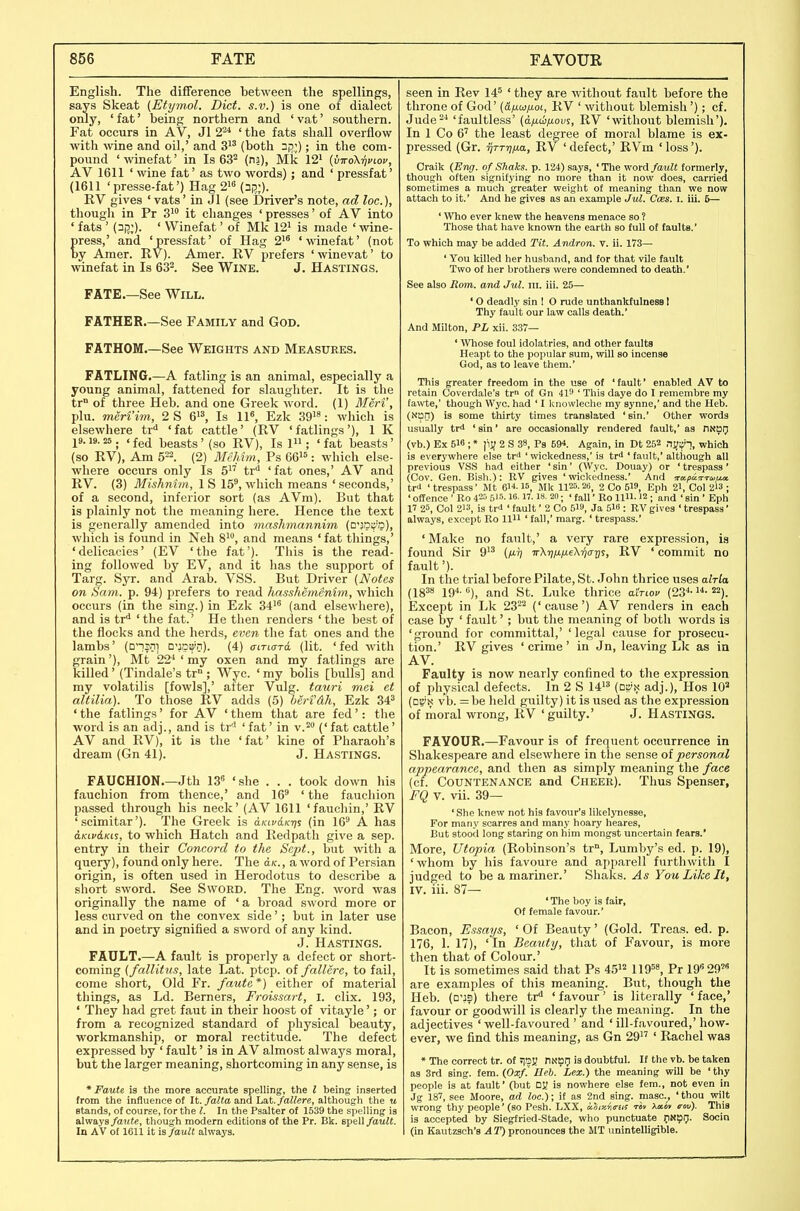 English. The difference between the spellings, says Skeat (Etymol. Diet, s.v.) is one of dialect only, 'fat' being northern and 'vat' southern. Fat occurs in AV, Jl 2^ ' the fats shall overflow with Avine and oil,' and 3^' (both ni5.;); in the com- pound 'winefat' in Is 63^ (na), Mk 12^ {virok-qviov, AV 1611 ' wine fat' as two words); and ' pressfat' (1611 'presse-fat') Hag 2i« (^ij;). RV gives ' vats' in Jl (see Driver's note, ad loc), thougli in Pr S^ it changes ' presses' of AV into ' fats ' (3i5;). ' Winefat' of Mk 12' is made ' \vine- press,' and 'pressfat' of Hag 2'* 'winefat' (not by Amer. RV). Amer. RV prefers 'winevat' to winefat in Is 63^. See WiNE. J. HASTINGS. FATE See Will. FATHER.—See Family and God. FATHOM.—See Weights and Measures. FATLING.—A fatling is an animal, especially a young animal, fattened for slaughter. It is the tr° of three Heb. and one Greek word. (1) Men', plu. meriim, 2 S Is 11«, Ezk 39^8. which is elsewhere tr'' 'fat cattle' (RV 'fatlings'), 1 K 19.19.25 . < fed beasts' (so RV), Is 1 ; ' fat beasts' (so RV), Am 5^2. (2) McMm, Ps 66^5: which else- where occurs only Is 5 tr* 'fat ones,' AV and RV. (3) Mishnim, 1 S 15', which means ' seconds,' of a second, inferior sort (as AVm). But that is plainly not the meaning here. Hence the text is generally amended into mashmannim (Q-ir^-^-a), which is found in Neh 8', and means 'fat things,' 'delicacies' (EV 'the fat'). This is the read- ing followed by EV, and it has the support of Targ. Syr. and Arab. VSS. But Driver (Notes on Scmi. p. 94) prefers to read hassMmenim., which occurs (in the sing.) in Ezk 34^' (and elsewhere), and is tr* 'the fat.' He then renders 'the best of the flocks and the herds, even the fat ones and the lambs' (n*!|Di Q'ia^n). (4) o-irto-rd (lit. 'fed with grain'), Mt 22^ ' my oxen and my fatlings are killed' (Tindale's tr ; Wye. ' my bolis [bulls] and my volatilis [fowls],' after Vulg. tmiri mei ct altilia). To those RV adds (5) berf&h, Ezk 34^ ' the fatlings' for AV ' them that are fed': the word is an adj., and is tr'' 'fat' in v.2° ('fat cattle' AV and RV), it is the 'fat' kine of Pharaoh's dream (Gn 41). J. Hastings. FAUCHION.—Jth 138 'she . . . took down his fauchion from thence,' and 16' ' the fauchion passed through his neck' (AV 1611 'faucliin,' RV 'scimitar'). The Greek is d/cird/cTjj (in 16' A has d.Kiv6.Ki^, to which Hatch and Redpatli give a sep. entry in their Concord to the Sept., but with a query), found only here. The d/c., a word of Persian origin, is often used in Herodotus to describe a short sword. See Sword. The Eng. word was originally the name of ' a broad sword more or less curved on the convex side'; but in later use and in poetry signified a sword of any kind. J. Hastings. FAULT.—A fault is properly a defect or short- coming (fallitus, late Lat. ptcp. of fallere, to fail, come short, Old Fr. faute *) either of material things, as Ld. Berners, Froissart, I. clix. 193, ' They had gret faut in their boost of vitayle'; or from a recognized standard of physical beauty, workmanship, or moral rectitude. The defect expressed by ' fault' is in AV almost always moral, but the larger meaning, shortcoming in any sense, is * Faute is the more accurate spelling, the I being inserted from the influence of It./oZtaand La,t. fallere, although the u stands, of course, for the I. In the Psalter of 1539 the spelling is always/a«fe, though modern editions of the Pr. Bk. s\)el\ fault. In AV of 1611 it is fault always. seen in Rev 14' ' they are without fault before the throne of God' {Afj.w/j.oi., RV ' without blemish '); cf. Jude^^ 'faultless' {dfj.ii}fj.oiii, RV 'without blemish'). In 1 Co 6' the least degree of moral blame is ex- pressed (Gr. ijTTrina, RV ' defect,' RVm ' loss'). Craik (Eng. of Shaks. p. 124) says, 'The word fault formerly, though often signifying no more than it now does, carried sometimes a much greater weight of meaning than we now attach to it.' And he gives as an example Jul. Cces. i. iii. 5— ' Who ever knew the heavens menace so ? Those that have known the earth so full of faults.' To which may be added Tit. Andron. v. ii. 173— ' You killed her husband, and tor that vile fault Two of her brothers were condemned to death.' See also Eom. and Jul. iii. iii. 25— * O deadly sin I O rude unthankfulness 1 Thy fault our law calls death.' And Milton, PL xii. 337— ' Whose foul idolatries, and other faults Heapt to the popular sum, will so incense God, as to leave them.' This greater freedom in the use of 'fault' enabled AV to retain Coverdale's tr of Gn 41 ' This daye do I remembre my tawte,' though Wye. had ' I Ivnowleche my synne,' and the Heb. (S'pn) is some thirty times translated 'sin.' Other words usually trS ' sin' are occasionally rendered fault,' as nNOr; (vb.) Ex 5I6 ; • |iy 2 S 38, Pa 59*. Again, in Dt 252 nj/^i-i, which is everywhere else trtt 'wickedness,' is tri 'fault,' although all previous VSS had either ' sin' (Wye. Douay) or ' trespass ' (Gov. Gen. Bish.): RV gives 'wickedness.' And trxpcc^rcaux trd ' trespass' Mt O- Mk 1125- 2ti, 2 Co 519, Eph 21, Col 2I3 ; ' offence' Ro 4=.^ 515-16. n. 18. 20; ' fall • Ro liu. 12 ; and ' sin ' Eph 17 25, Col 213, is tr* ' fault' 2 Co 519, ja 518 : RV gives ' trespass' always, except Ro lln ' fall,' marg. ' trespass.' ' Make no fault,' a very rare expression, is found Sir 9'^ (/ht; TrK-qmiiKriaxis, RV ' commit no fault'). In the trial before Pilate, St. John thrice uses alrla (lg38 194. G)^ and St. Luke thrice a'CrLov Except in Lk 23-''^ ('cause') AV renders in each case by ' fault'; but the meaning of both words is 'ground for committal,' 'legal cause for prosecu- tion.' RV gives ' crime' in Jn, leaving Lie as in AV. Faulty is now nearly confined to the expression of physical defects. In 2 S 14i» (d»n adj.), Hos 10' (□»!< vb. =be held guilty) it is used as the expression of moral wrong, RV 'guilty.' J. HASTINGS. FAVOUR.—Favour is of frequent occurrence in Shakespeare and elsewhere in the sense oipersonal appearance, and then as simply meaning the face (cf. Countenance and Cheer). Thus Spenser, FQ V. vii. 39— 'She knew not his favour's likelynesse. For many scarres and many hoary heares, But stood long staring on him mongst uncertain fears.' More, Utopia (Robinson's tr°, Lumby's ed. p. 19), ' whom by his favoure and apparell furthwith I judged to be a mariner.' Shaks. As You Like It, IV. iii. 87— 'The boy is fair, Of female favour.' Bacon, Essays, ' Of Beauty' (Gold. Treas. ed. p. 176, 1. 17), 'In Beauty, that of Favour, is more then that of Colour.' It is sometimes said that Ps 45^2 ng^s, Pr 19 29' are examples of this meaning. But, though the Heb. (D'JS) there tr** ' favour' is literally ' face,' favour or goodwill is clearly the meaning. In the adjectives 'well-favoured' and ' ill-favoured,'how- ever, we find this meaning, as Gn 29 ' Rachel was * The correct tr. of ^Qy DNBIJ is doubtful. If the vb. be taken as 3rd sing. fem. {Oxf! Heb. Lex.) the meaning will be ' thy people is at fault' (but Dj; is nowhere else fem., not even in Jg 187, see Moore, ad loc.); if as 2nd sing, masc, 'thou wilt wrong thy people' (so Pesh. LXX, a.hixr,c-iii riv Xaoy cotS). This is accepted by Siegfried-Stade, who punctuate O**??- Socio (in Kautzsch's 4 T) pronounces the MT unintelligible.