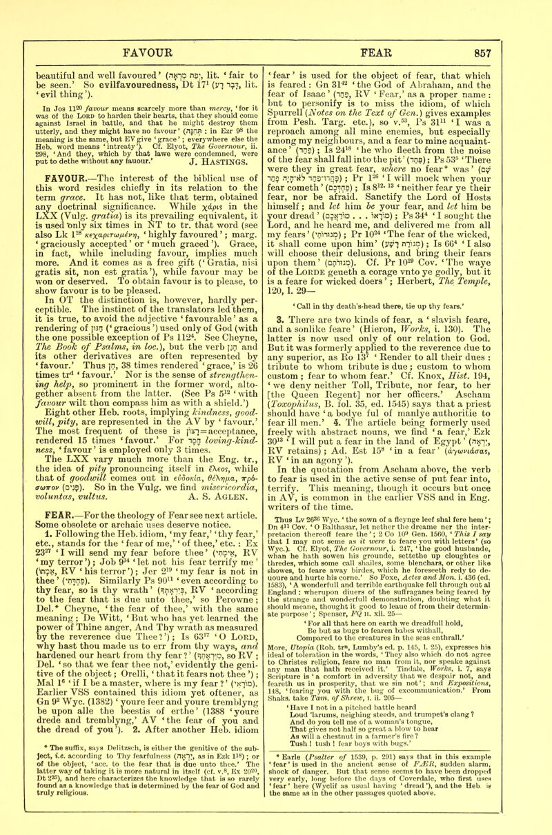 beautiful and well favoured' (nx-jo ns;, lit. ' fair to be seen.' So evilfaYouredness, Dt 17^ {vi i;!?, lit. ' evil thing'). In Jos 1120 favour means scarcely more than mercy, 'for it was of the Lord to harden their hearts, that they should come against Israel in battle, and that he might destroy them utterly, and they might have no favour' (njili?! : in Ezr 9S the meaning is the same, but EV give ' grace'; everywhere else the Heb. word means 'intreaty')- Cf. Elyot, The Gooernour, ii. 298, 'And they, which by that lawe were condemned, were put to dethe without any fauour. J, HASTINGS. FAVOUR The interest of the biblical use of this word resides chiefly in its relation to the term grace. It has not, like that term, obtained any doctrinal significance. WhOe x^? in the LXX (Vulg. gratia) is its prevailing equivalent, it is used'only six times in JsT to tr. that word (see also Lk 1'-* Kexapi-rujfi^vr], ' highly favoured '; marg. ' graciously accepted' or ' much graced '). Grace, in fact, while including favour, implies much more. And it comes as a free gift (' Gratia, nisi gratis sit, non est gratia'), while favour may be won or deserved. To obtain favour is to please, to show favour is to be pleased. In OT the distinction is, however, hardly per- ceptible. The instinct of the translators led them, it is true, to avoid the adjective ' favourable' as a rendering of l«n (' gracious ') used only of God (with the one possible exception of Ps 112^. See Cheyne, The Book of Psalms, in loc.), but the verb and its other derivatives are often represented by ' favour.' Thus [n, 38 times rendered ' grace,' is 26 times tr* ' favour.' Nor is the sense of strengt]i,en- ing help, so prominent in the former word, alto- gether absent from the latter. (See Ps 5'^ ' with favour wilt thou compass him as with a shield.') Eight other Heb. roots, implying kindness, good- will, pity, are represented in the AV by ' favour.' The most frequent of these is p^T = acceptance, rendered 15 times 'favour.' For ipn loving-kind- ness, ' favour' is employed only 3 times. The LXX vary much more than the Eng. tr., the idea of pity pronouncing itself in Aeos, while that of goodwill comes out in eiooKia, d^Xij/ia, Tp6- atiiirov (o'JS). So in the Vulg. we find ^nisericordia, voluntas, vultus. A. S. Aglen. FEAR.—For the theology of Fear see next article. Some obsolete or archaic uses deserve notice. 1. Following the Heb. idiom, 'my fear,' 'thy fear,' etc., stands for tlie ' fear of me,'' of thee,' etc.: Ex 23^ ' I will send my fear before tliee' ('ns^-, RV 'my terror'); Job 9'* 'let not his fear terrify me ' (inox, RV 'his terror'); Jer 2' 'my fear is not in thee ' ('nins). Similarly Ps 90'^ ' even according to thy fear, so is thy wrath' (^inx-):?, RV ' according to the fear that is due unto thee,' so Perowne; Del.* Cheyne, 'the fear of thee,' with the same meaning ; De Witt, ' But who has yet learned the power of Thine anger. And Thy wrath as measured by the reverence due Thee?'); Is 63 'O Lord, why hast thou made us to err from thy Avays, and hardened our heart from thy fear ?' (^nN-j^-p, so RV ; Del. ' so that we fear thee not,' evidently the geni- tive of the object; Orelli, ' that it fears not thee '); Mai 1' ' if I be a master, where is my fear ? ' ('!<3io). Earlier VSS contained this idiom yet oftener, as Gn 9^ Wye. (1382) ' youre feer and youre tremblyng be upon alle the beestis of erthe' (1388 'youre drede and tremblyng,' AV 'the fear of you and the dread of you ). 2. After another Heb. idiom * The suffix, says Delitzsch, is either the genitive of the sub- ject, i.e. according to Thy fearfulness (nN!;, as in Ezk 118); or of the object, 'acc. to the fear that is due unto thee.' The latter way of taking it is more natural in itself (cf. v.8, Ex 202, Dt 220), and here characterizes the knowledge that is so rarely found as a knowledge that is determined by the tear of God and truly religious. ' fear' is used for the object of fear, that which is feared: Gn Sl''^ ' tlie God of Abraham, and the fear of Isaac ' (ins, RV ' Fear,' as a proper name : but to personify is to miss the idiom, of which Spurrell (Notes on the Text of Gen.) gives examples from Pesh. Targ. etc.), so v.=^, Ps 31 'I was a reproach among all mine enemies, but especially among my neiglibours, and a fear to mine acquaint- ance' (ins); Is 24'8 ' he who fieeth from the noise of the fear shall fall into the pit' (ins); Ps oS 'There were they in great fear, where no fear* was' (dv* ins n;.i-ti'7 inj-nqs); Pr 1-^ ' I will mock when your fear cometh' (Dsin?); Is 8^^- ' neither fear ye their fear, nor be afraid. Sanctify the Lord of Hosts liimself; and let him be your fear, and let him be your dread ' (DjNiiD . . . iNiiD); Ps 34'' ' I sought tlie Lord, and he heard me, and delivered me from all my fears' ('niiup); Pr 10^ 'The fear of the wicked, it shall come upon him' (y^i nii:p); Is 66^ ' I also will choose their delusions, and bring their fears upon them' (oniUD). Cf. Pr 10^^ Cov. ' The waye of the LORDE geueth a corage vnto ye godly, but it is a feare for wicked doers'; Herbert, The Temple, 120, 1. 29— ' Call in thy death's-head there, tie up thy tears.' 3. There are two kinds of fear, a ' slavish feare, and a sonlike feare' (Hieron, Works, i. 130). The latter is now used only of our relation to God. But it was formerly applied to the reverence due to any superior, as Ro 13'' ' Render to all their dues : tribute to whom tribute is due ; custom to whom custom ; fear to whom fear.' Cf. Knox, Hist. 194, ' we deny neither Toll, Tribute, nor fear, to her [tlie Queen Regent] nor her officers.' Aseham (Toxophilus, B. fol. 35, ed. 1545) says that a priest should have ' a bodye ful of manlye authoritie to fear ill men.' i. The article being formerly used freely with abstract nouns, we find ' a fear,' Ezk 3013 < J .^yjii p^(; a_ fg^^j. in ^\^Q la^ud of Egypt' (nN-]:, RV retains) ; Ad. Est 15^ ' in a fear' (a-ywvii.ffa'i, RV ' in an agony '). In the quotation from Ascham above, the verb to fear is used in the active sense of put fear into, terrify. This meaning, though it occurs but once in AV, is common in the earlier VSS and in Eng. writers of the time. Thus Lv 263'' Wye. ' the sown of a fleynge leef shal fere hem'; Dn 411 Cov. ' 0 Balthasar, let nether the dreame ner the inter- pretacion thereoff feare the '; 2 Co 10 Gen. 1560, ' This I say that I may not seme as it were to feare you with letters' (so Wye). Cf. Elyot, The Govcrnour, i. 247, 'the good husbande, whan he hath sowen his grounde, settethe up cloughtes or thredes, which some call shailes, some blenchars, or other like showes, to feare away birdes, which he foresceth redy to de- uoure and hurte his corne.' So Foxe, Actes and Mon. i. 436 (ed. 1583), 'A wonderfuU and terrible earthquake fell through out al England : wherupon diuers of the suffraganes being feared by the strange and wonderfull demonstration, doubting what it shoulrl meane, thought it good to leaue of from their determin- ate purpose'; Spenser, FQ it. xii. 25— ' For all that here on earth we dreadfuU hold. Be but as bugs to fearen babes withall. Compared to the creatures in the seas enthrall.' More, Utopia (Rob. tr, Lumby's ed. p. 145, 1. 25), expresses his ideal of toleration in the words, ' They also which do not agree to Christes religion, feare no man from it, nor speake against any man that hath received it.' Tindale, Worka. i. 7, says Scripture is ' a comfort in adversity that we despair not, and feareth us in prosperity, that we sin not'; and Expositions, 148, 'fearing you with the bug of excommunication.' From Shaks. take Tarn, of Shrero, i. ii. 205— 'Have I not in a pitched battle heard Loud 'larums, neighing steeds, and trumpet's clang ? And do you tell me of a woman's tongue. That gives not halt so great a blow to hear As will a chestnut in a farmer's fire? Tush 1 tush 1 fear boys with bugs.' * Earle (Psalter of 1639, p. 291) says that in this example ' fear' is used in the ancient sense of PjER. sudden alarm, shock of danger. But that sense seems to have been droppe(i very early, long before the days of Coverdale, who first usen ' fear' here (Wyclif as usual having ' dread '), and the Heb it the same as in the other passages quoted above.