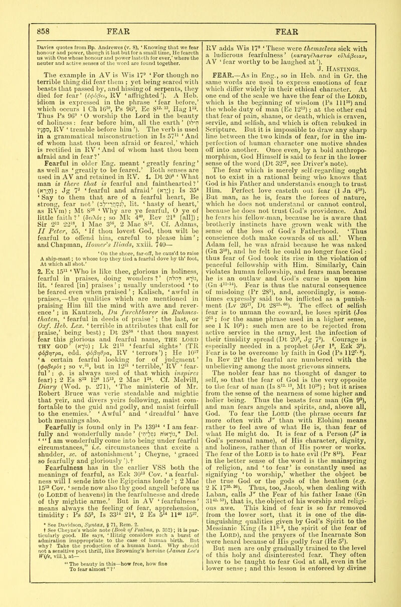 Davies quotes from Bp. Andrewes (v. 8), ' Knowing that we fear honour and power, though it last but for a small time, He feareth us with One whose honour and power lastcth for ever,' where the neuter and active senses of the word are found together. Tlie example in AV is Wis 17^ ' For though no terrible thing did fear them ; yet being scared witli beasts that passed by, and hissing of serpents, they died for fear' {^(pspa, RV 'affrighted'). A Heb. idiom is expressed in the phrase 'fear before,' which occurs 1 Ch W^, Ps m\ Ec Hag Thus Ps 96'-' ' O worship the Lord in the beauty of holiness: fear before him, all the earth' (i*?'!! vjsp, RV ' tremble before him '). The verb is used in a grammatical misconstruction in Is 57 ' And of whom hast thou been afraid or feared,' which is rectified in RV ' And of whom hast thou been afraid and in fear ?' Fearful in older Eng. meant ' greatly fearing' as well as 'greatly to be feared.' Both senses are used in AV and retained in RV. 1. Dt 20* ' What man is there that is fearful and fainthearted ?' («i^D); Jg 7^ ' fearful and afraid' (.si;); Is 35* ' Say to them that are of a fearful heart, Be strong, fear not' (nVnnDj?, lit. 'hasty of heart,' as RVm); Mt 8- ' Wliy are ye fearful, O ye of little faith ?' (deiUs ; so Mk i'^o, Rev 21^ [all]); Sir 212 22'8, 1 Mac S^^, 2 Mac 8. Cf. Adams, // Peter, 55, ' If thou lovest God, thou wilt be fearful to ofTend him, careful to please him'; and Chapman, Homer's Iliads, xxiii. 740— ' On the shore, tar-off, he caus'd to raise A ship-mast; to whose top they tied a fearful dove by th' foot. At which all shot.' 2. Ex 15 ' Who is like thee, glorious in holiness, fearful in praises, doing wonders ?' {n^m kiij, lit. ' feared [in] praises'; usually understood ' to be feared even when praised '; Kalisch, ' awful in praises,—the qualities which are mentioned in praising Him fill the mind with awe and rever- ence ' ; in Kautzsch, Dti furchtbarer in Euhmes- thaten, ' fearful in deeds of praise'; the last, or Oxf. Ueh. Lex. ' terrible in attributes that call for praise,' being best); Dt 28^' 'that thou mayest fear this glorious and fearful name, the lord THY GOD' (Ni'iJ); Lk 21 'fearful sights' (TR 4>b^r)Tpa, edd. 4>6^ri0pa, RV ' terrors'); He 10-' ' a certain fearful looking for of judgment' (</>o/3ep6s; so v., but in 12^^ ' terrible,' RV ' fear- ful ': <f>. is always used of that which inspires fear); 2 Es 8^^ 12^ 15, 2 Mac 1=^ Cf. Melvill, Diary (Wod. p. 271), 'The ministerie of Mr. Robert Bruce was verie steadable and inightie that yeir, and divers yeirs following, maist com- fortable to the guid and godly, and maist feirfull to the enemies.' ' Awful' and ' dreadful' have both meanings also. Fearfully is found only in Ps 139 ' I am fear- fully and wonderfully made' niNnij,* Del. '  I am wonderfully come into being under fearful circumstances, i.e. circumstances that excite a shudder, sc. of astonishment'; Cheyne, ' graced so fearfully and gloriously ').t Fearfulness has in the earlier VSS both the meanings of fearful, as Ezk 30^^ Gov. ' a fearful- ness will I sende into the Egipcians londe'; 2 Mac 15-' Gov. ' sende now also thy good angell before us (o LORDE of heavens) in the fearfulnesse and drede of thy mightie arme.' But in AV 'fearfulness' means always the feeling of fear, apprehension, timidity : Ps 55», Is 33^'' 21\ 2 Es 5 11*° 15. * See Davidson, Syntax, § 71, Rem. 2. t See Cheyne's whole note (Book of Psalms, p. 352); It is par- ticularly good. He says, ' Hitzig considers such a burst of admiration inappropriate to the case of human birth. But why? Take the production of a human hand. Why should not a sensitive poet thrill, like Browning's heroine (James Lee's wife, viii.), a.t~  The beauty in this—how free, how fine To fear almost ?' RV adds Wis 17' ' These were themselves sick with a ludicrous fearfulness' (KaTayeXasTov ti/Ka^eiav, AV ' fear worthy to be laughed at'). J. Hastings. FEAR—As in Eng., so in Heb. and in Gr. the same words are used to express emotions of fear which differ widely in their ethical character. At one end of the scale we have the fear of the Lord, which is the beginning of wisdom (Ps 111) and the whole duty of man (Ec 12'^); at the other end that fear of pain, shame, or death, which is craven, servile, and selfish, and which is often rebuked in Scripture. But it ia impossible to draw any sharp line between the two kinds of fear, for in the im- perfection of human character one motive shades off into another. Once even, by a bold anthropo- morphism, God Himself is said to fear in the lower sense of the word (Dt 32^', see Driver's note). The fear which is merely self-regarding ought not to exist in a rational being who knows that God is his Father and understands enough to trust Him. Perfect love casteth out fear (1 Jn 4^'*). But man, as he is, fears the forces of nature, which he does not understand or cannot control, because he does not trust God's providence. And he fears his fellow-man, because he is aware that brotherly instincts have grown weak with the sense of the loss of God's Fatherhood. ' Thus conscience doth make cowards of us all.' When Adam fell, he was afraid because he was naked (Gn 31°), and he felt he could no longer face God : thus fear of God took its rise in the violation of peaceful fellowship with Him. Similarly, Cain violates human fellowship, and fears man because he i.s an outlaw and God's curse is upon him (Gn 4*^'''*). Fear is thus the natural consequence of misdoing (Pr 28'), and, accordingly, is some- times expressly said to be inflicted a.s a punish- ment (Lv 26, Dt 28^5.60), Tlie effect of selfish fear is to unman the coward, he loses spirit (Jos 2; for the same phrase used in a higher sense, see 1 K 10^): such men are to be rejected from active service in the army, lest the infection of their timidity spread (Dt 20', Jg 7'). Courage is especially needed in a prophet (Jer 1', Ezk 3). Fear is to be overcome by faith in God (Ps 112'-'). In Rev 21' the fearful are numbered with the unbelieving among the most grievous sinners. The nobler fear has no thought of danger to self, so that the fear of God is the very opposite to tlie fear of man (Is S'^- Mt lO'-'); but it arises from the sense of the nearness of some higher and holier being. Thus the beasts fear man (Gn 9^), and man fears angels and spirits, and, above all, God. To fear the Lord (the phrase occurs far more often with J than with Elohim) means rather to feel awe of what He is, than fear of what He might do. It is fear of a Person (J is God's personal name), of His character, dignity, and holiness, rather than of His power or works. The fear of the Lord is to hate evil (Pr 8'^). Fear in the better sense of the word is the mainspring of religion, and ' to fear' is constantly used as signifying ' to worship,' whether the object be the true God or the gods of the heathen (e.g. 2 K 17^^-'). Thus, too, Jacob, when dealing with Laban, calls J the Fear of his father Isaac (Gn 3^ 42. 63j^ (^ija,^; jg^ object of his worship and religi- ous awe. This kind of fear is so far removed from the lower sort, that it is one of the dis- tinguishing qualities given by God's Spirit to the Messianic King (Is 11^-^, the spirit of the fear of the Lord), and the prayers of the Incarnate Son were heard because of His godly fear (He 5'). But men are only gradually trained to the level of this holy and disinterested fear. They often have to be taught to fear God at all, even in the lower sense ; and this lesson is enforced by divine