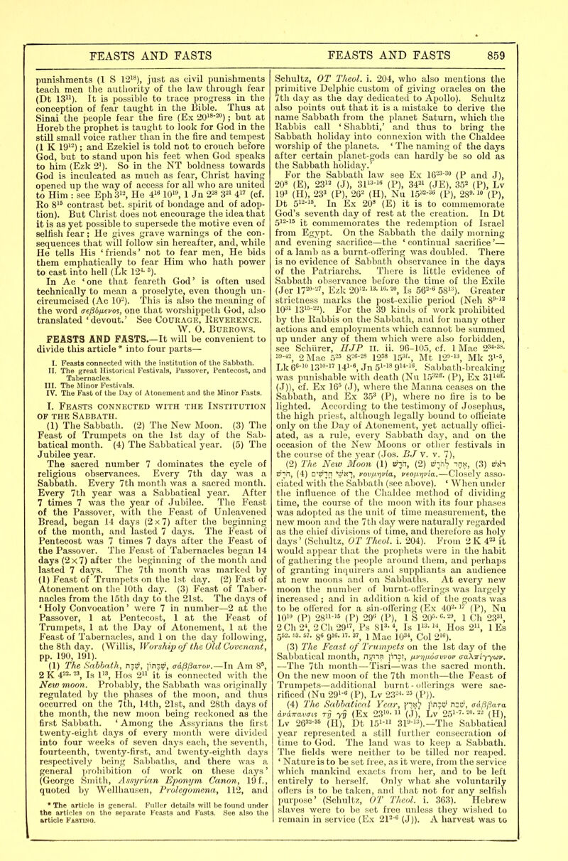 punishments (1 S 12^**), just as civil punishments teach men the authority of the law through fear (Dt 13). It is possible to trace progress in the conception of fear taught in the Bible. Thus at Sinai the people fear the fire (Ex 20'8-20); but at Horeb the prophet is taught to look for God in the still small voice rather than in the fire and tempest (1 K 19'-); and Ezekiel is told not to crouch before God, but to stand upon his feet when God speaks to him (Ezk 2'). So in the NT boldness towards God is inculcated as much as fear, Christ having opened up the way of access for all who are united to Him : see Eph 3>^ He 4}^ lO'*, 1 Jn 2^ 3-i 4 (of. Ro 8'^ contrast bet. spirit of bondage and of adop- tion). But Christ does not encourage the idea that it is as yet possible to supersede the motive even of selfish fear; He gives grave warnings of the con- sequences that will follow sin hereafter, and, while He tells His ' friends' not to fear men. He bids them emphatically to fear Him who hath power to cast into hell (Lk 12^-=). In Ac ' one that feareth God' is often used technically to mean a proselyte, even though un- circumcised (Ac 10-). This is also the meaning of the word aepd/ievos, one that worshippeth God, also translated 'devout.' See Courage, Reverence. \V. O. BUERO\V.S. FEASTS AND PASTS.—It will be convenient to divide this article * into four parts— I. Feasts connected with the institution of the Sabbath. II. The great Historical Festivals, Passover, Pentecost, and Tabernacles. III. The iMinor Festivals. IV. The Fast of the Day of Atonement and the Minor Fasts. I. Feasts connected with the Institution OF the Sabbath. (1) The Sabbath. (2) The New Moon. (3) The Feast of Trumpets on the 1st day of the Sab- batical month. (4) The Sabbatical year. (5) The Jubilee year. The sacred number 7 dominates the cycle of religious observances. Every 7th day was a Sabbath. Every 7th month was a sacred month. Every 7th year was a Sabbatical year. After 7 times 7 was the year of Jubilee. The Feast of the Passover, with the Feast of Unleavened Bread, began 14 days (2 x 7) after the beginning of the month, and lasted 7 days. The Feast of Pentecost was 7 times 7 days after the Feast of the Passover. The Feast of Tabernacles began 14 days (2x7) after the beginning of the month and lasted 7 days. The 7th month was marked by (1) Feast of Trumpets on the 1st day. (2) Fast of Atonement on the 10th day. (3) Feast of Taber- nacles from the 15th day to the 21st. The days of ' Holy Convocation' were 7 in number—2 at the Passover, 1 at Pentecost, 1 at the Feast of Trumpets, 1 at the Day of Atonement, 1 at the Feast of Tabernacles, and 1 on the day following, the 8th day. (Willis, Worship of the Old Covenant, pp. 190, 191). (1) The Sabbath, n3», jin3i!', aa^^arov.—In Am 8', 2 K 4P- Is 1, Ilos 2 it is connected with the New moon. Probably, the Sabbath was originally regulated by the phases of the moon, and thus occurred on the 7th, 14th, 21st, and 28th days of the month, the new moon being reckoned as the fir.st Sabbath. ' Among the Assyrians the first twenty-eight days of every month were divided into four weeks of seven days each, the seventli, fourteenth, twenty-first, and twenty-eighth days respectively being Sabbaths, and there was a general prohibition of work on these days' (George Sniitli, Assyrian Eponym Canon, 19 f., quoted by Wellhausen, Prolegomena, 112, and * The article is general. Fuller details will be found under the articles on the separate Feasts and Fasts. See also the article Fastlng. Schultz, OT Theol. i. 204, who also mentions the primitive Delphic custom of giving oracles on the 7th day as the day dedicated to Apollo). Schultz also points out that it is a mistake to derive the name Sabbath from the planet Saturn, which the Rabbis call ' Shabbti,' and thus to bring the Sabbath holiday into connexion with the Chaldee worship of the planets. ' The naming of the days after certain planet-gods can hardly be so old as the Sabbath holiday.' For the Sabbath law see Ex I6=3-3o (P and J), 208 (E)^ 2312 (J), 311^-1 (P), 34 (JE), 352 (P), Lv 19» (H), 233 (P), 262 (H), Nu 15^2-3« (P), 28'''-1» (P), Dt 512-15. In Ex 20^ (E) it is to commemorate God's seventh day of rest at the creation. In Dt 512-15 commemorates the redemption of Israel from Egypt. On the Sabbath the daily morning and evening sacrifice—the ' continual sacrifice'— of a lamb as a burnt-oflering was doubled. There is no evidence of Sabbath observance in the days of the Patriarchs. There is little evidence of Sabbath observance before the time of the Exile (Jcr n^-'-', Ezk 20'2- 16.ig 5Q2-6 5gi:;)_ Greater strictness marks the post-e.\ilic period (Neh 8^'i2 IQM 1315-22). For the 39 kinds of work prohibited by the Rabbis on the Sabbath, and for many other actions and employments which cannot be summed up under any of them which were also forbidden, see Schiirer, HJP 11. ii. 96-105, cf. 1 Mac 2-s»- si'-'s, 2 Mac 5=5 8-«-28 12^8 153f-, Mt 12, Mk 3i-5, Lk e-! 131- 141-8, Jn 51-18 9i4-i6_ Sabbath-breaking was punishable with death (Nu (P), Ex 31i''- (J)), cf. Ex 165 (J), where the Manna ceases on the Sabbath, and Ex 35^ (P), where no fire is to be lighted. According to the testimony of Josephus, the high priest, although legally bound to officiate only on the Day of Atonement, yet actually oflici- ated, as a rule, every Sabbath day, and on the occasion of the New Moons or other festivals in the course of the year (.Jos. BJ v. v. 7), (2) The New Moon (1) (2) lyinV inx, (3) iVNT ty'in, (4) □'B'ln '■iir\, vovfxrjvla, veop.rjvia.—Closely asso- ciated with the Sabbath (see above). ' When under the influence of the Chaldee method of dividing time, the course of the moon with its four phases was adopted as the unit of time measurement, the new moon and the 7th day were naturally regarded as the chief divisions of time, and therefore as holy days' (Schultz, OT Theol. i. 204). From 2K 4=^ it would iippear that tlie propliets were in the habit of gathering the people around them, and perhaps of granting inquirers and suppliants an audience at new moons and on Sabbaths. At every new moon the number of burnt-otlerings was largely increased ; and in addition a kid of the goats was to be ofi'ered for a sin-ollering (Ex 402-1'' (P), Nu IQi (P) 2811-15 (P) 29 (P), 1 S 205-0-23, 1 Ch 23, 2C\\2\ 2Cli29, Ps SP•^ Is P^-Hos 2, 1 Es 552. r,3. 67. 88 916.17. 37_ 1 Mac 103-*, Col 2i«). (3) The Feast of Trumpets on the 1st day of the Sabbatical month, njjnn fn^j, ixvrjixoawov aaXTriyyoiv. —The 7th month — Tisri—was the sacred month. On the new moon of the 7th month—the Feast of Trumpets—additional burnt - ollerings were sac- rificed (Nu 291-1 (P), Lv 2321- 25 (P)). (4) The Sabbatical Year, px^ jinac' me), aappara 6.v6.wavais r^j yQ (Ex 23i»- (J^ Lv'251-''-2»-22 (H), Lv 26'i2-35 (II), Dt 151-11 3p-i3)._The Sabbatical year represented a still further consecration of time to God. The land was to keep a Sabbath. The fields were neither to be tilled nor reaped. ' Nature is to be set free, as it were, from the service which mankind exacts from hei', and to be left entirely to herself. Only what she voluntarily offers is to be taken, and that not for any selfis^i purpose' (Schultz, OT Theol. i. 363). Hebrew .slaves were to be set free unless they wished to remain in service (Ex 212-'' (J)). A harvest was 10