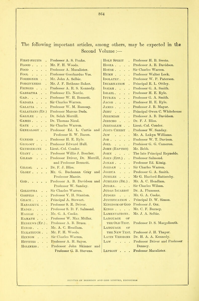 The following important articles, among others, may be expected in the Second Volume:— FlKST-FKUITS Professor A. S. Peake. Holy Spirit Professor H. B. Swete. Flood .... Mr. F. H. Woods. HOSEA .... Professor A. B. Davidson. Food .... Professor A. Macalister. House .... Sir Charles Warren. Fool .... Professor Geerhardus Vos. Hymn .... Professor Walter Lock. Foreigner . . Mr. John A. Selbie. Idolatry. . . Professor AV. P. Paterson. Forgiveness Mr. J. F. Bethune-Baker. Incarnation . Principal R. L. Ottley. Fringes . . . Professor A. R. S. Kennedy. Isaiah .... Professor G. A. Smith. Gabbatha . . Professor Eb. Nestle. Israel. . . . Professor H. E. Ryle. Gad Professor W. H. Bennett. Itur^a . . . Professor G. A, Smith. Gadara . Sir Charles Warren. Jacob .... Professor H. E. Ryle. Galatia . . . Professor W. M. Eamsay. James .... Professor J. B. Mayor. Galatians (Ep. ) Professor Marcus Dods. Jehu .... Principal Owen C. Whitehouse Galilee . . . Dr. Selah Merrill. Jeremiah . . Professor A. B. Davidson. Games .... Dr. Thomas Nicol. Jericho . . . Dr. F. J. Bliss. Gate .... Sir Charles Warren. Jerusalem . . Lieut.-Col. Conder. Genealogy . . Professor Ed. L. Curtis and Jesus Christ . Professor W^. Sanday. Professor B. W. Bacon. Jew .... Mr. A. Lukyn W^illiams. Genesis . . . Professor H. E. Ryle. Job Professor W^. T. Davison. Geology . Professor Edward Hull. Joel .... Professor G. G. Cameron. Gethsemane Lieut.-Col. Conder. John (Baptist) Mr. Bebb. Giant .... Professor Willis J. Beecher. John .... The late Principal Reynolds. GiLEAD Professor Driver, Dr. Merrill, John (Epp.) . . Professor Salmond. and Professor Bennett. Jonah .... Professor Ed. Konig. GiLGAL . . Dr. F. J. Bliss. Jordan . . . Sir Charles W^arren. Glory ... * Mr. G. Buchanan Gray and Joshua . . . Professoi' G. A. Smith. Professor Massie. Jubilee . . . Mr G. Harford-Battersby. God Professor A. B. Davidson and Jubilees (Bk.) . Mr. A. C. Headlam. Professor W. Sanday. JUDiEA. . . . Sir Charles W^ilson. Sir Charles Warren. Judas Iscariot Dr. A. Plummer. V.J V_/k.Jl -I jl-j-J ... Professor V. H. Stanton. Judges . . . Mr. G. A. Cooke. \J( JX2\.\J 12/ .... Principal A. Stewart. Justification . Principal D. W^. Simon. Habakkuk . . Professor S. R. Driver. Kingdom of God Professor J. Orr. Hades .... Professor S. D. F. Salmond. Kings .... Mr. C. F. Burney. Haggai . . . Mr. G. A. Cooke. Lamentations . Mr. J. A. Selbie. Hamath . . . Professor W. Max Miiller. Language of Hebrews (Ep.) . Professor A. B. Bruce. the Old Test. Professor D. S. Margoliouth. Herod. . . . Mr. A. C. Headlam. Language of Hexateuch . . Mr. F. H. Woods. the New Test. Professor J. H. Thayer. HiNNOM . . . Sir Charles Warren. Latin Versions Dr. H. A. A. Kennedy. HiTTITES . . . Professor A. H. Sayce. Law .... Professor Driver and Professor Holiness . Professor John Skinner and Denney. Professor G. B. Stevens. Leprosy . . . Professor Macalister. PRINTED BY MORRISON AND GIBE LIMITED, EDINBURGH