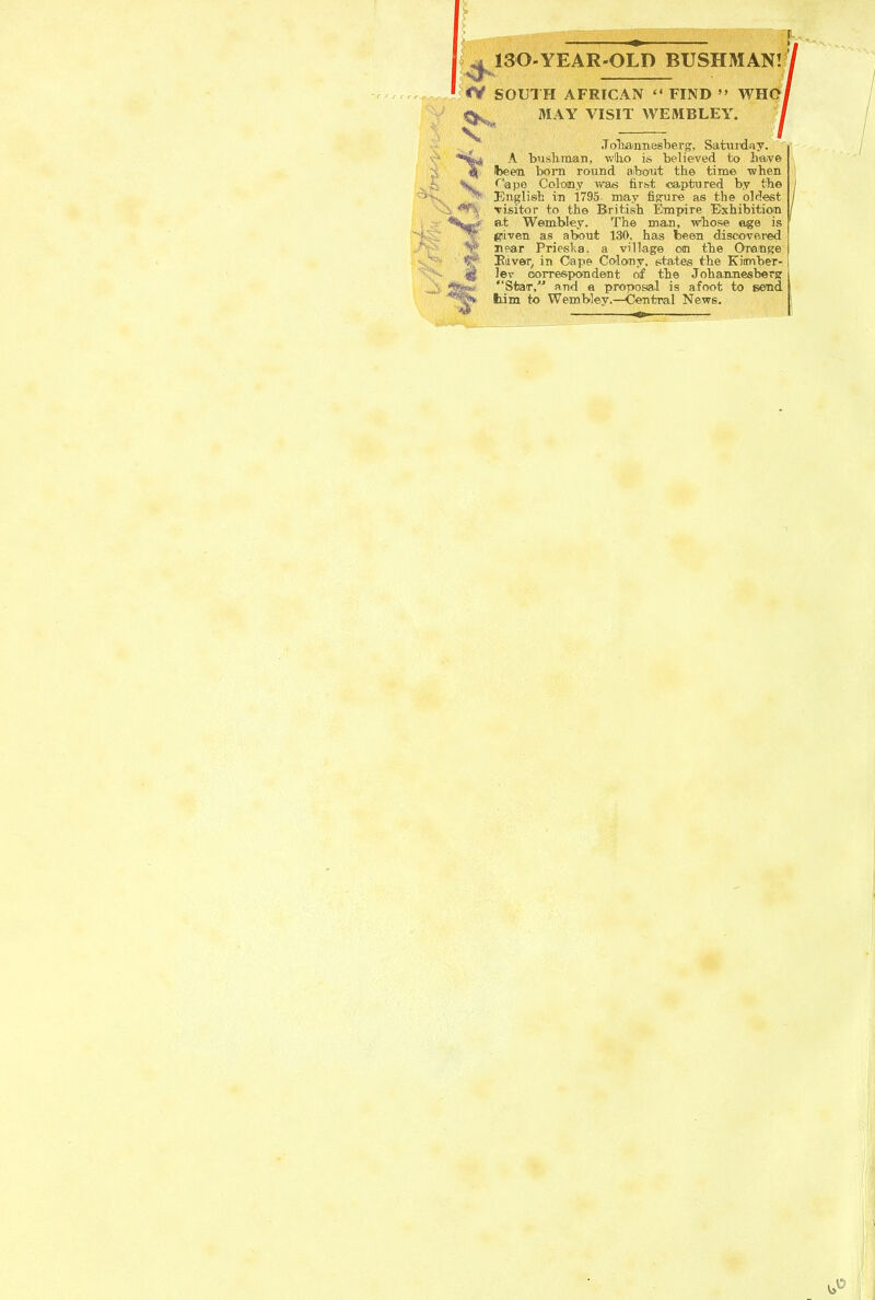 5 ^ 130-YEAR-0LD BUSHMAN! <V SOUTH AFRICAN  FIND  WHOi MAY VISIT WEMBLEY. .Toliaimesberg. Sataiday. A bnslinian, wllio is believed to liave Ibeem bora round about the time -when N'''apo Colony was first ©aptured by the English VD i795 may figure as the driest Tisitor to the Britisb Emirire Exhibitio<n at W©m:bley. The man, Whose age is given as about 130. has fceen discovered Ti?ar Prieslia. a village on the Orange I?iver, in Oape Colony, states the Kinnber- leT oorrespondent of the Johamiesberg Stair, and a proposal is afoot to send, liim to Wemblev.—Ceoitnal News.