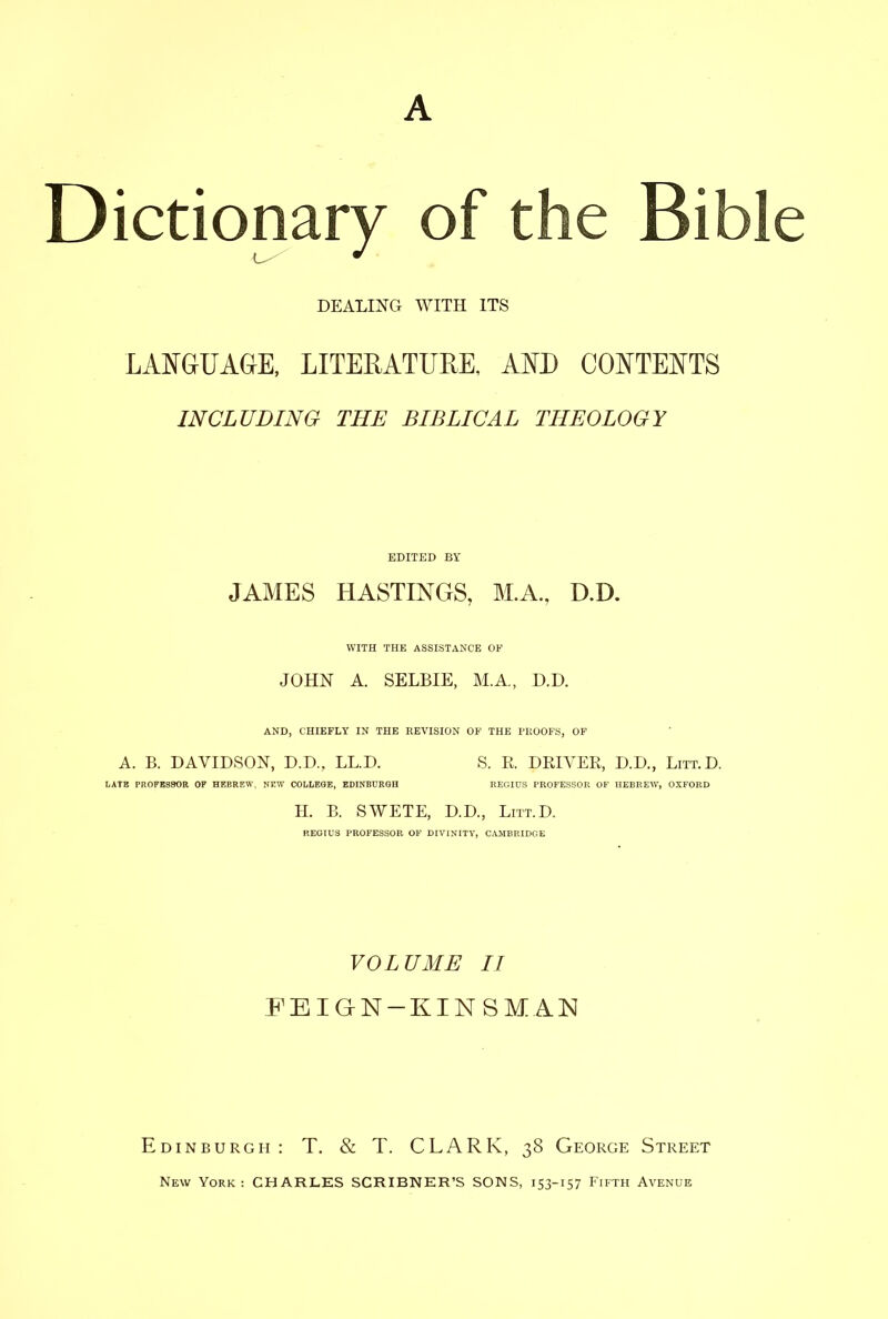 L- DEALING WITH ITS LAISFGUAGE, LITERATURE, AND CO^^TET^TS INCLUDING THE BIBLICAL THEOLOGY EDITED BY JAMES HASTINGS, M.A, D.D. WITH THE ASSISTANCE OF JOHN A. SELBIE, M.A., D.D. AND, CHIEFLY IN THE REVISION OF THE PKOOFS, OF A. B. DAVIDSON, D.D., LL.D. S. R. DRIVER, D.D., Litt.D. LATE PROFBSSOR OP HEBREW, NEW COLLEGE, EDINBURGH REGIUS PBOFESSOE OF HEBREW, OXFORD H. B. SWETE, D.D., Litt.D. REOIUS PROFESSOR OF DIVINITY, CAMBRIDGE VOLUME II FEIGN-KINSMAN Edinburgh: T. & T. CLARK, 38 George Street New York: CHARLES SCRIBNER'S SONS, 153-157 Fifth Avenue