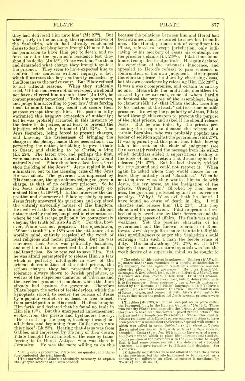they had delivered him unto him' (Mt 27^'). But when, early in the morning, the representatives of the Sanhedrin, which had already condemned Jesus to death for blasphemy, brought Him to Pilate for permission to have Him put to death, and re- fused to enter the governor's residence lest they should be defiled (Jn 18^'*), Pilate went out * to them and demanded what charge they brought against the prisoner. They seem to have expected him to contirm their sentence without inquiry, a fact which illustrates the large authority conceded by the Komans to the native court. But Pilate refused to act without reasons. When they suddenly cried, ' If this man were not an evil-doer, we should not have delivered him up unto thee' (Jn 18^), he contemptuously remarked, ' Take him yourselves, and judge him according to your law,' thus forcing them to admit that they could not secure their purpose except through him. His position fully warranted this haughty expression of authority; but he was probably actuated in this instance by the desire to do justice, or at least to prevent the injustice which they intended (Mt 27). The Jews therefore, being forced to present charges, and knowing the uselessnesa of bringing the charge of blasphemy, made three accusations, viz. perverting the nation, forbidding to give tribute to Caesar, and claiming to be Christ, a king (Lk 23-). The latter two, and perhaps the first, were matters with which the civil authority would naturally deal. Pilate therefore asked Jesus, ' Art thou the king of the Jews ?' Jesus replied in the affirmative, but to the accusing cries of the Jews He was silent. The governor was impressed by His demeanour, though acknowledging so grave a charge, as that of no ordinary prisoner. So he led Jesus within the palace, and privately ex- amined Him (Jn 18^*^^).t In this interview the dis- position and character of Pilate specially appear. Jesus freely answered his questions, and explained the entirely unworldly nature of His kingdom. He dealt with the Roman throughout as with one not actuated by malice, but placed in circumstances where he could escape guilt only by courageously obeying the truth (cf. also Jn 19^'). For this, how- ever, Pilate was not prepared. His ejaculation, ' What is truth ?' (Jn 18'^) was the utterance of a worldly mind, entirely sceptical of the worth of real religious and moral principles. But he was convinced that Jesus was politically harmless, and ought not to be sacrificed to Jewish malice and fanaticism. So he resolved to save Him. Yet he was afraid peremptorily to release Him : a fear which is perfectly intelligible in view of the evident determination of the chief priests, the serious charges they had presented, the large tolerance always sho^vn to Jewish prejudices, as well as of the suspicious character of Tiberius and the excellent grounds of complaint which the Jews already had against the governor. Therefore Pilate began the series of feeble devices, which the Synoptists record, to secure the release of Jesus by a popular verdict, or at least to free himself from participation in His death. He first brought Him forth, and declared that he found no fault in Him (Jn 18'*). But this unexpected announcement evoked from the priests and bystanders the cry, ' He stirreth up the people, teaching throughout all Judaea, and beginning from Galilee even unto this place' (Lk 23'). Hearing that Jesus was from Galilee, and impressed by the fury of their desire, Pilate thought to rid himself of the case by trans- ferring it to Herod Antipas, who was then in Jerusalem. He was the more willing to do this * Beinfr only a procurator, Pilate had no quaestor, and there- fore conducted the trial himself. t This narrative of John'8 is absolutely necessary to explain the Synoptic account of Pilate's conduct. because the relations between him and Herod had been strained, and he desired to show liis friendli- ness. But Herod, perhaps out of compliment to Pilate, refused to accept jurisdiction, only indi- cating by his mockery of Jesus his contempt for the prisoner's claims (Lk 23''''-). Pilate thus found himself compelled to adj udicate. He again declared his conviction of the jirisoner's innocence, and appealed to Herod's refusal to pass sentence in confirmation of his own judgment. He proposed therefore to please the Jews by chastising Jesus, but his own conscience by releasing Him (Lk 23'''''-). It was a weak compromise, and certain to satisfy no one. MeanwhOe the multitude, doubtless in- creased by new arrivals, some of wliom hardly understood the purpose of the assemblage, began to clamour (Mk 15) that Pilate should, according to his custom at the feast,* set free some notable Erisoner. Knowing the popularity of Jesus, Pilate oped through this custom to prevent the purpose of the chief priests, and asked if he should release Jesus. But he was foiled by the priests per- suading the people to demand the release of a certain Barabbas, who was probably popular as a leader of sedition against the government (Mt 27^). It was apparently at this point that Pilate, having taken his seat on the chair of judgment (see GABBATHA),t received the message from his wife,^ which doubtless added a superstitious feeling to the force of his conviction that Jesus ought to be released (Mt 27). But he had already yielded his true ground and could not recover it. When again he asked whom they would choose for re- lease, they unitedly cried 'Barabbas.' When he next inquired what they wanted him to do with Jesus, the cry arose, at the instigation of the priests, 'Crucify him.' Shocked by their fierce- ness, the governor protested against so extreme a penalty. ' Why ? What evil hath he done ? I have found no cause of death in liim. I will chastise and release him' (Lk 23-^). But they clamoured for crucifixion. Pilate appears to liave been simply overborne by their fierceness and the threatening aspect of affairs. His fault Avas moral weakness. Yet the peculiar character of his government and the known tolerance of Rome toward Jewisli prejudices make it quite intelligible that unwillingness to anger the Sanhedrin should outweigli with such a man tlie feeble sense of duty. His handwashing (Mt 27-^ cf. Dt 21<'-8 though the act was a natural symbol) was but the weak device of a superficial mind, as he sought to * The origin of this custom is unknown. Schiirer {HJP i. ii. 60) states that it ' was grounded on a special authorization of the emperor, for the right of remitting a sentence was not otherwise given to the governors.' He cites Hirschfekl, SiUunijsb. d. Berl. Akad. 1889, p. 439 ; and Merkel, Abhandl. aus d. Gebiete des. riim. Rcchts, 1 Heft, 1881. Friedlieb (4rcAdoZ. 110) thinks it was done at every feast, but St. John (183ii) limits it to the passover. Some suppose it was a Jewish custom re- tained by the Romans, and Pilate's language in Jn (' Ye have a custom,' etc.) seems to conlirm this view. Others think it was of Roman origin, and connect it with Livy's statement (v.iS) that, at the feast of the gods called Lectisternium, prisoners were freed. t The /3ii^i» (Mt 2719), which had been put on ' a place called the Pavement, but, in the Hebrew, Gabbatha' (Jn 1913). Those who identify Pilate's residence with the fortress Antonia suppose this place to have been the elevated, paved ground between the fortress and the temple (see Pr^etorium). Those who identify Pilate's residence with Herod's palace suppose the (3f,,ux to have been placed on a mosaic floor (XiSiirrpuTov, ' spread with stones'), which was called in Aram. Gahhatha (Nn33 ' elevation') from the elevated position which it, with perhaps the /3?/ia upon it, occupied. Caesar (Suet. Jul. 4C) is said to have carried a port- able pavement on which to place his judgment-seat; and St. John's mention of the pavement with the (3v,tt«6 seems to imply that it had some connexion with the delivery of a judicial sentence, and gave formality to Pilate's final decision. See Gabbatha. X Originally magistrates were not allowed to take their wives to the provinces, but the rule had ceased to be observed, as is shown by the failure of an effort to enforce it mentioned by I Tacitus (Ann. iii. 33, 34).