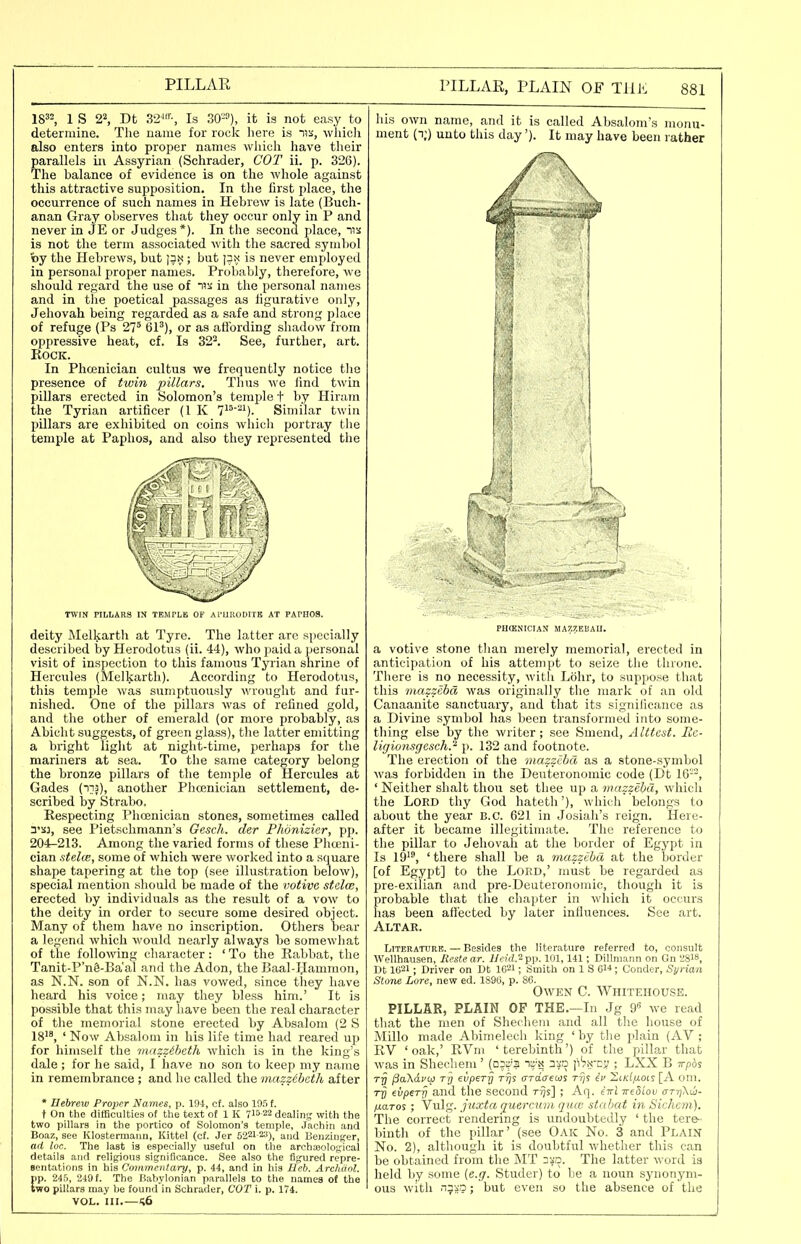 18=2, 1 s 22, Dt 3'2^'-, Is SO^), it is not easy to determine. The name for rock liere is ik, wliicli also enters into proper names which have their parallels in Assyrian (Schrader, COT ii. p. 326). The balance of evidence is on the whole against this attractive supposition. In the lirst place, the occurrence of such names in Hebrew is late (Buch- anan Gray observes that they occur only in P and never in JE or Judges*). In the second place, iis is not the term associated with the sacred symbol »y the Hebrews, but |3n ; but is never employed in personal proper names. Probably, therefore, we should regard the use of us in the personal names and in the poetical passages as ligurative only, Jehovah being regarded as a safe and strong place of refuge (Ps 27^ 61'), or as atibrding shadow from oppressive heat, cf. Is 32^. See, further, art. Rock. In Phcenician cultus we frequently notice tlie presence of twin pillars. Thus we lind twin pillars erected in Solomon's temple t by Hiram the Tyrian artificer (1 K T-*^'). Similar twin pillars are exhibited on coins which portray the temple at Paphos, and also they represented tlie TWIN PILLARS IN TEMPLE OF Al'UIUlDITE AT PAPHOS. deity Melkarth at Tyre. The latter arc specially described by Herodotus (ii. 44), who paid a personal visit of inspection to this famous Tyrian shrine of Hercules (Melkarth). According to Herodotus, this temple was sumptuously wrought and fur- nished. One of the pillars was of refined gold, and the other of emerald (or more probably, as Abicht suggests, of green glass), the latter emitting a bright liglit at night-time, perhaps for the mariners at sea. To the same category belong the bronze pillars of the temple of Hercules at Gades (iij), another Phcenician settlement, de- scribed by Strabo. Respecting Phcenician stones, sometimes called see Pietschmann's Gesch. der Phonizier, pp. 204-213. Among the varied forms of these Phceni- cian stelw, some of which were worked into a square shape tapering at the top (see illustration below), special mention should be made of the votive stclce, erected by individuals as the result of a vow to the deity in order to secure some desired object. Many of them have no inscription. Others bear a legend which would nearly always be somewhat of the following cliaracter: ' To the Rabbat, the Tanit-P'nS-Ba'al and the Adon, the Baal-Hammon, as N.N. son of N.N. has vowed, since they have heard his voice; niay they bless him.' It is possible that this may have been the real character of the memorial stone erected by Absalom (2 S 18'^, ' Now Absalom in his life time had reared up for himself the 7Hasziheth which is in the king's dale ; for he said, I have no son to keep my name in remembrance ; and he called the mazzcbc'th after * Hebrew Proper Names, p. 194, ct. also 195 f. t On the difficulties of the text of 1 K 715-22 dealing with the two pillars in the portico of Solomon's temple, .Jachin and Boa/,, see Klostenuann, Kittel (cf. Jer 5221-23)^ and Benzinffer, ad loc. The last is especially useful on the archajolofical details and religions significance. See also the figured repre- sentations in his Commentary, p. 44, and in his Heb. Archdnl. pp. 24o, 249 f. The Babylonian parallels to the names of the two pillars may be found in Schrader, COT i. p. 174. VOL. III.—Sfi his own name, and it is called Absalom's monu- ment (i;) unto this day'). It may have been rather PHOtNICIAN MA7.7.EIiAU. a votive stone tlian merely memorial, erected in anticipation of his attempt to seize tlie throne. There is no necessity, witli Lohr, to suppose that this mazzebd was originally the mark of an old Canaanito sanctuary, and that its significance as a Divine symbol has been transformed into some- thing else by the writer; see Smend, Alttest. lic- ligionsgcsch.'^ p. 132 and footnote. The erection of the mazzebd as a stone-symbol was forbidden in the Deuteronoinic code (Dt 16'-'-, ' Neither shalt thou set thee up a mazzebd, whicli the Lord thy God hateth'), which belongs to about the year B.C. 621 in Josiali's reign. Here- after it became illegitimate. The reference to the pillar to Jehovah at the border of Egypt in Is 19, 'there shall be a mazzebd at the border [of Egypt] to the Lord,' must be regarded as pre-exiiian and pre-Deuteronomic, though it is probable that the cliapter in which it occurs lias been afl'ected by later inlluences. See art. Altar. Literature. — Besides the literature referred to, consult Wellhausen, Eestear. i/e?'rf.2pp. 101,141; Dillmann on Gn 2S18, Dt 1621; Driver on Dt 1621; Smith on 1 S 614; Conder, Syrian Stone Lore, new ed. 1896, p. 86. Owen C. Whitehouse. PILLAR, PLAIN OF THE.—In Jg 9« we read that the men of Shechem .and all tlie liouse of Millo made Abimelech king 'by tlie plain (AV ; RV 'oak,' RVni 'terebinth') of the pillar that was in Shecliem' (0573 n?'.;? n^a p'^S'-cy ; LXX B Trpcis Tjj jSaXdvit) Tfj evpery Tijs ardaem rrjs iv ZikIixois [A oni. €vpeTrj and the second r^s] ; Aq. (ttI yreSlov arriXio- fjLaros ; Vulg. juxta querciivi qua: stabat in Sichem], The correct rendering is u.ndoubtedly ' the tere- binth of the pillar' (see Oak No. 3 and Plain No. 2), although it is doubtful whether this can be obtained from tlie MT 3va. The latter word is held by some {e.g. Studer) to be a noun synonym- ous with niji'o; but even so the absence of the