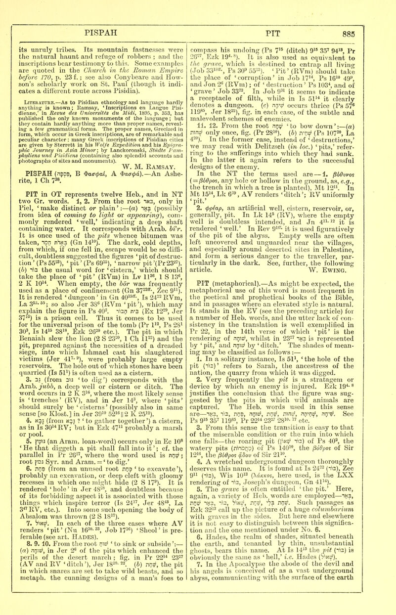 PISPAH its unruly tribes. Its mountain fastnesses were the natural haunt and refuge of robbers ; and the inscriptions bear testimony to this. Some cxami)les are qtioted in tlie Church in the. Roman Empire before 170, p. 23 f.; see also Conybeare and How- son's scholarly work on St. Paul (though it indi- cates a ditferent route across Pisidia). Literature.—As to Pisidian ethnology and language hardly anything is known; Ilamsay, ' Inscriptions en Langue Pisi- dienne,' in Revue des Oniversitis du Midi, 1895, p. 353, has published the only known monuments of the language; but tliey contain hardly anything more than proper names, reveal- ing a few grammatical forms. The proper names, Grecized in form, which occur in Greek inscriptions, are of remarkable and peculiar character: many Greek inscriptions of Pisidian cities are given by Sterrett in his Wolfe Expedition and his Hj^irim- phic Journey in Asia Minor; by Lanckoronski, Stiidte f'am- phyliens und Pisidiena (containing also splendid accounts and photographs of sites and monuments). W. M. Ramsay. PISPAH (naps, B ^a<T<pal, A *ao-<jid).—An Ashe- rite, 1 Ch 7^. ' PIT in OT represents twelve Heb., and in NT two Gr. words. 1, 2. From the root in3, only in Piel, ' make distinct or plain':—(a) (possibly from idea of coming to light or appearing), com- monly rendered 'well,' indicating a deep shaft containing water. It corresponds with Arab. M'r. It is once used of the pits whence bitumen was taken, lu^n nhxa (Gn 141). ^he dark, cold depths, from which, if one fell in, escape would be so diffl- calt, doubtless suggested the figures 'pit of destruc- tion ' (Ps 55^3), ' pit ' (Ps 69^'^), ' narrow pit '(PrSS^'). (h) lia the usual word for 'cistern,' which should take the place of 'pit' (RVm) in Lv IP, 1 S 13«, 2 K 10'^. When empty, the bor was frequently used as a place of confinement (Gn 37^'*', Zee 9). It is rendered ' dungeon' in Gn 40'^^-, Is 24-'-^ RVm, La .36-65. gQ j^igQ jgj. (jiYin 'pit'), which may explain the figure in Ps 40^. nian n'3 (Ex 12', Jer 37^) is a prison cell. Thus it comes to be used for the universal prison of the tomb (Pr Ps 28^ 30^, Is 1416 3818^ 2620 etc.). The pit in which Benaiah slew the lion (2 S 23-», 1 Ch 112=) ^nd the pit, prepared against the necessities of a dreaded siege, into which Islimael cast his slaughtered victims (Jer 41''-), were probably large empty reservoirs. The hole out of which stones have been (Xuarried (Is 51') is often used as a cistern. 3. 33 (from 313 'to dig') corresponds with the Arab, jubh, a deep well or cistern or ditch. The word occurs in 2 K 31, where the most likely sense is 'trenches' (RV), and in Jer 14^ where 'pits' should surely be ' cisterns' (possibly also in same sense [so Klost.] in Jer 391° 52i''|l2 K 25'). 4. N33 (from N33 ? ' to gather together') a cistern, as in Is 30'^ RV; but in Ezk 47 probably a marsh or pool. 5. few (an Aram, loan-word) occurs only in Ec 10' ' He that diggeth a pit shall fall into it'; cf. the parallel in Pr 26', where the word used is nriB'; root fa3 Syr. and Aram. =' to dig.' 6. nns (from an unused root nns 'to excavate'), probably an excavation, or deep cleft with gloomy recesses in which one might hide (2 S 17'). It is rendered 'hole'in Jer 48-*, and doubtless because of its forbidding aspect it is associated with those things which inspire terror (Is 24''', Jer 48, La 3' RV, etc.). Into some such opening the body of Absalom was thrown (2 S 18). 7. hSHV. In each of the three cases where AV renders''pit' (Nu W-^^, Job 171) 'Sheol'is pre- ferable (see art. Hades). 8. 9.10. From the root nw ' to sink or suhside':— (ffl) nrHBi, in Jer 2^ of the pits which enhanced the perils of the desert march ; fig. in Pr 22 23=' (AV .and RV ' ditch '), Jer IS^- 22. [b) nn», the pit in which snares are set to take wild beasts, and so nietaph. the cunning designs of a man's foes to compass his undoing (Ps 7^ (ditch) 9'° 3.5' 94, Pr 26=', Ezk 19^-*). It is also used as equivalent to the, grave, wliich is destined to entrap all living' (Job 33i8«-, Ps SO'- 55-'»). ' Pit' (RVm) sliould take the pLace of 'corruption' in Job 17l^ Ps IG' 49, .and Jon 2 (RVm); of ' destruction ' Ps V}2,\ and of 'grave' Job 33==. In Job 9^1 it seems to indicate a receptacle of filth, while in Is 51 it clearly denotes a dungeon, (c) nri's* occurs thrice (Ps 57* 11986, Jer 18==), fig. in each case, of the subtle and malevolent schemes of enemies. 11. 12. From the root r^nv; ' to bow down ':—[a) ran^ only once, fig. (Pr 28). (b) n-nif' (Ps 107=0, La 4=). In the former case, instead of ' destructions,' we may read with Delitzsch [in loc.) 'pits,' refer- ring to the suflTerings into which they had sunk. In the latter it again refers to the successful designs of the enemy. In the NT the terms used are — 1. ^bOwo^ ( = pbdpoi, any hole or hollow in the ground, as, e.g., the trench in which a tree is planted), Mt 12. In Mt 15, Lk , AV renders ' ditch'; RV uniformly 'pit.' 2. 4>P^ap, an artificial well, cistern, reservoir, or, generally, pit. In Lk 146 (RV), where the empty well is doubtless intended, and Jn 4- '= it is rendered 'well.' In Rev g''- it is used figuratively of the pit of the abyss. Empty wells are often left uncovered and unguarded near the villages, and especially around deserted sites in Palestine, and form a serious danger to the traveller, par- ticularly in the dark. See, further, the following article. W. EwiNG. PIT (metaphorical).—As might be expected, the metaphorical use of this word is most frequent in the poetical and prophetical books of the Bible, and in passages where an elevated stylo is natural. It stands in the EV (see the preceding article) for a number of Heb. words, and the utter lack of con- sistency in the translation is well exemplified in Pr '22, in the 14th verse of which 'pit' is the rendering of r\mi!>, whilst in 23=' 1x3 is represented by ' pit,' and ntjv^ by ' ditch.' The shades of mean- ing may be classified as follows :— 1. In a solitary instance. Is 51', ' the hole of the pit (^13)' refers to Sarah, the ancestress of the nation, the quarry from which it was digged. 2. Very frequently the pit is a stratagem or device by which an enemy is injured. Ezk 19*- justifies the conclusion that the figure was sug- gested by the pits in which wild animals are captured. The Heb. words used in this sense are—nxs, -113, nns, nr)W, nntv, run::', nmnif', nnT. See Ps 916 35' 119^5, Pr 22 23=' 281-  etc. ' 3. From this sense the transition is easy to that of the miserable condition or the ruin into which one falls—the roaring pit (jiNV' lis) of Ps 40', the watery pits (rtiano) of Ps 140i'*, the ^odpos of Sir 1216, the fibdpos 4dov of Sir 2110. 5'. A wretched underground dungeon thoroughly deserves this name. It is found at Is 24== (ii3). Zee 911 (ni3), Wis 1013 (Xct/c/fos, here used, is the LXX rendering of ni3, Joseph's dungeon, Gn 41). 5. The grave is often entitled 'the pit.' Here, again, a variety of Heb. Avords are employed—1x3, nn-^ -1X3, ni3, ViNV, nn», -h^ nna. Such passages as Ezk 32=3 gall up the picture of a huge columbarium with graves in the sides. But here and elsewhere it is not easy to distinguish between this significa- tion and the one mentioned under No. 6. 6. Hades, the realm of shades, situated beneath the earth, and tenanted by thin, unsubstantial ghosts, bears this name. At Is 14'6 the pit (n'i3) is obviously the same as 'hell,' i.e. Hades (Sin^). 7. In the Apocalypse the abode of the devil and his angels is conceived of as a vast underground abyss, communicating with the surface of the earth