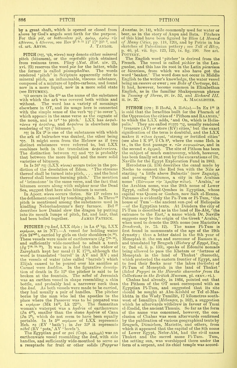 by a great shaft, which is opened or closed from above by God's angels sent forth for the purpose. For this pit, or bottomless pit, 4>piap, (pp^ap tt}? a^vffaov, 7, d/Siwo-os, see Rev Qi-^- IF 11» 20^-^, and cf. art. Abyss. J. Taylor. PITCH (nsi, IS-), Tri(T<Ta) may denote either mineral pitch (bitumen), or the vegetable pitch obtained from resinous trees. Pliny {Nat. Hist. xiv. 25, xvi. 23) reserves the word_pia; for the latter, while the former is called pissasphaltus. The words rendered 'pitch' in Scripture apparently refer to mineral pitch, an inflammable, viscous substance, composed of a mixture of hydro-carbons, and found now in a more liquid, now in a more solid state (see Bitumen). 133 occurs in Gn 6 as the name of the substance with which the ark was covered both within and without. The word has a variety of meanings elsewhere in OT, and its usage here is connected with the simple sense of the verb i93 (' to cover'), which appears in the same verse as the cognate of the noun, and is tr* 'to pitch.' LXX has a<r<pa\- Tciceis aff<pd\T(ji, and S,ar(l>a\ros is elsewhere the rendering of lan (' bitumen'). npi in Ex 2' is one of the substances -with which the ark of bulrushes was daubed, the other being inn. It might seem from the Hebrew as if two distinct substances were referred to, but LXX combines both in the translation 6.a<pa.'\ToiTlaaa. The distinction between nai and ncn is probably that between the more liquid and the more solid varieties of bitumen. In Is 34* nst (LXX irl<x<7a) occurs twice in the pre- diction of the desolation of Edom. ' The streams thereof shall be turned into pitch, . . . and the land thereof shall become burning pitch.' The mention of ' brimstone' in the same verse, and the fact that bitumen occurs along with sulphur near the Dead Sea, suggest that here also bitumen is meant. In Apoer. irlaaa. occurs thrice. Sir 13^ refers to the defilement caused by touching pitch. In Three pitch is mentioned among the substances used in kindling Nebuchadrezzar s fiery furnace. Bel describes how Daniel slew the dragon by putting into its mouth lumps of pitch, fat, and hair, that had been boUed together. James Patrick. PITCHER (13 kad, LXX Upla ; in La 4? '753, LXX KepdfiLov, as in NT).—A vessel for holding water (Gn 2i'^^-), carried hj girls on their shoulders (v.'^). These vessels were made of earthenware (Jg 7^'''), and sufficiently wide-mouthed to admit a torch (Jg 7^'* ^°). It was in a kad that the widow of Zarephath kept her meal (1 K 17^^), although the word is translated ' barrel' in AV and RV; and the vessels of water (also called 'barrels') which Elijah caused to be poured over his sacrifice at Carmel were kaddim. In the figurative descrip- tion of death in Ec 12 the pitcher is said to be broken at the fountain. The nebel of Jeremiah was an earthen vessel in shape resembling a skin bottle, and probably had a narrower neck than the kad. As both vessels were made to be carried, they had usually a pair of handles. The pitcher borne by the man who led the apostles to the place where the Passover was to be prepared was a Kepdixiov (Mk 1413, Lk 22). The Samaritan woman's waterpot was a hydria of earthenware (Jn 4^), smaller than the stone hydrioe of Cana (Jn 2^), which do not seem to have been equally portable. In Is 5^ Kepd/xiov of LXX represents Heb. (EV ' bath'); in Jer 35' it represents nebel (RV 'pots,' AV 'bowls '). The Egyptian gad or gai (Copt. KeAwA) was an earthenware vessel resembling the kad, with side handles, and sufficiently wide-mouthed to serve as a receptacle for fruit or other solids {Papyrus Anastas. iv. 14), while commonly used for water or beer, as in the story of Anpu and Bata. Pitchers of this kind have been figured by Bliss {A Mound of Many Cities, pp. 118, 120), and by Petrie in his sketches of Palestinian pottery; see Tell el HSsy, p. 40, pi. vii. figs. 123, 125, ix. fig. 190. See art. Pottery. The English word 'pitcher' is derived from the French. The vessel is called pichier in the Lan- guedoc, and this has its root in the Latin picarimn or bicarium, from which we also have got the word ' beaker.' The word does not occur in Middle English to the writer's knowledge, the water vessel being an euwere or ewer; see Boke of Curtasye, 641. It had, however, become common in Elizabethan English, as in the familiar Shakspearean phrase in Taming of Shrew, IV. iv. 52, and Richard III. II. iv. 37. A. Macalister. PITHOM (Dhs; B neiedj, A ntSci^).—In Ex 1 it is said that the Israelites built for the Pharaoh of the Oppression the cities of ' Pithom and Raamses,' to which the LXX adds, ' and On, which is Helio- polis.' They are called nij?pp 'ij;, usually rendered ' treasure (AV) or store (RV) cities,' but the exact signification of the term is doubtful, and the LXX makes it TrAXeis ixi'pai, ' strong or fortified cities' (see also 1 K 9^^ 2 Ch 8^ where the same Heb. is tr., in the first passage tt. tG>v <xKr]vtjiiJ.a.T(iiv, and in the second tt. dx^pal). The site of Pithom has been the subject of much controversy, which, however, has been finally set at rest by the excavations of Dr. Na-\dlle for the Egypt Exploration Fund in 1883. Herodotus (ii. 158) describes t]ie canal made by Necho to connect the Red Sea with the Nile aa starting 'a little above Bubastis' (now Zagazig), and passing ' Patumos, a city in the Arabian nome' {J16.toviji.ov Tr\v 'kpa^Lyiv irbXiv). 'Arabia,' or the Arabian nome, was the 20th nome of Lower Egypt, called Sopd-Qemhes in Egyptian, whose capital was Qosem or Goshen, now Saft el-Henna. Patumos is evidently the Pa-Tum or Pi-Tum, ' the house of Turn'—the ancient sun-god of Heliopolis —of the Egyptian texts. At Dendera the city of Pi-Tum is described as in the land of Ro-Abt,' the entrance to the East,' a name which Dr. Naville suggests may be the origin of the Greek ' Arabia,' when used to denote the 20th nome (see Mariette's Denderah, iv. 75. 12). The name Pi-Tum is first found in monuments of the age of the 19th dynasty ; thus a letter dated in the 8th year of Meneptah 11. the son and successor of Ramses 11., and translated by Brugsch {History of Egypt, Eng. tr. 2nd ed. ii. p. 133), speaks of Edomite nomads being allowed to pass the Khetara or ' fortress of Meneptah in the land of Thuket' (Succoth), which protected the eastern frontier of Egypt, and to feed their flocks near ' the lakes (hirkata) of Pi-Tum of Meneptah in the land of Thuket' {Select Papyri in the Hieratic character from the Collections in the British Museum, pi. cxxv.-vi.). Chabas had already, in 1864, pointed out that the Pithom of the OT must correspond with an Egyptian Pi-Tum, and suggested that its site should be sought at Abu-Kesh&d or Tel el-Mas- khtita in the Wady Tumiiat, 17 kilometres south- west of Ismailiya {Melanges, p. 162), a suggestion which he afterwards withdrew in favour of Tmui el-Emdid, the ancient Thmuis. So far as the form of the name was concerned, however, the con- clusion of Chabas was soon afterwards confirmed by the publication of various geographical texts by Brugsch, Diimichen, Mariette, and others, from which it appeared that the capital of the 8th nome of Lower Egypt, Nefer-Abt, had the civil name Thuket and the sacred name Pi-Tum. Tum, the setting sun, was worshipped there under the form of a serpent, and its chief temple was accord-