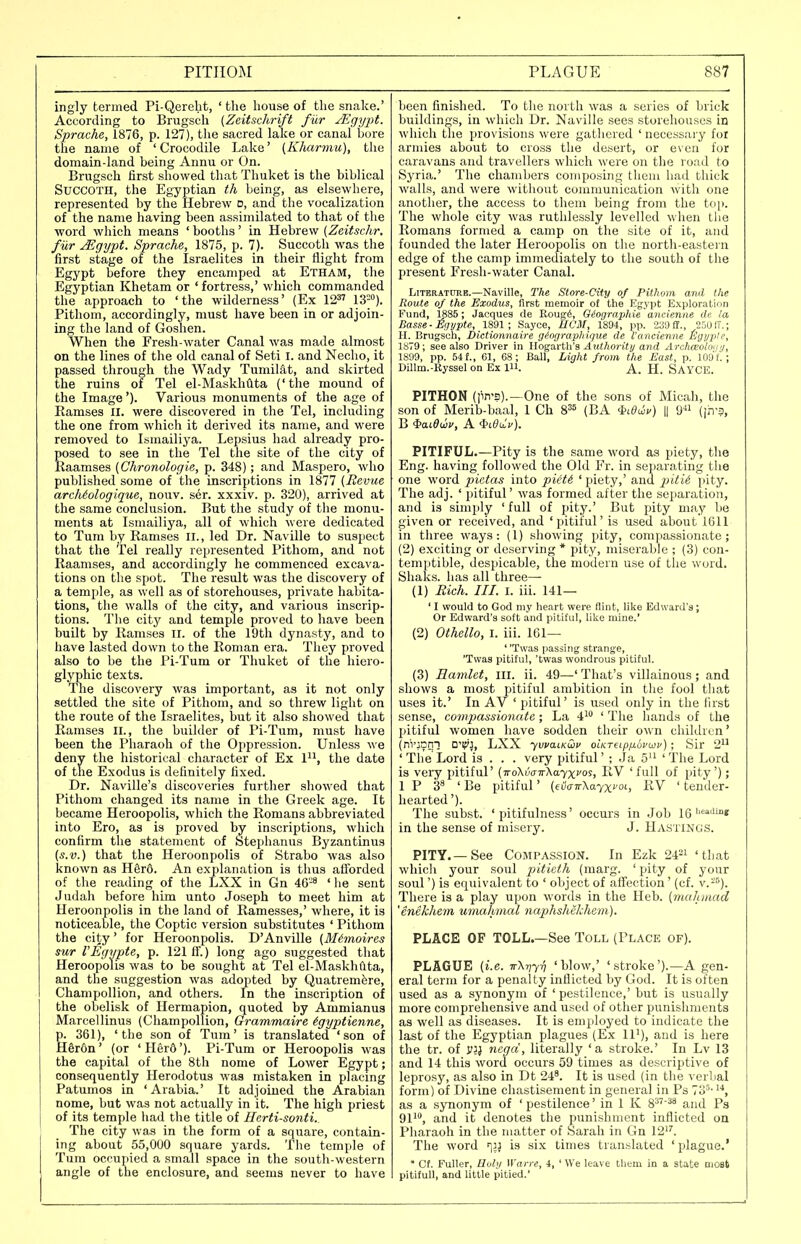 ingly termed Pi-Qerebt, ' the house of the snake.' According to Brugsch (Zeitschrift fur JEgypt. Sprache, 1876, p. 127), the sacred lake or canal bore the name of ' Crocodile Lake' (Khcmnu), the domain-land being Annu or On. Brugsch first showed that Thuket is the biblical SUCCOTH, the Egyptian th being, as elsewhere, represented by the Hebrew d, and the vocalization of the name having been assimilated to that of the word which means ' booths' in Hebrew (Zeitschr. fur Mgypt. Sprache, 1875, p. 7). Succoth was the first stage of the Israelites in their flight from Egypt before they encamped at Etham, the Egyptian Khetam or ' fortress,' which commanded the approach to 'the wilderness' (Ex 12^' 13). Pitliom, accordingly, must have been in or adjoin- ing the land of Goshen. When the Fresh-water Canal was made almost on the lines of the old canal of Seti i. and Necho, it passed through the Wady Tumiliit, and skirted the ruins of Tel el-Maskhtlta ('the mound of the Image'). Various monuments of the age of Ramses II. were discovered in the Tel, including the one from which it derived its name, and were removed to Ismailiya. Lepsius had already pro- posed to see in the Tel the site of the city of Raamses {Chronologic, p. 348); and Maspero, who published some of the inscriptions in 1877 (Revue archiologique, nouv. s6r. xxxiv. p. 320), arrived at the same conclusion. But the study of the monu- ments at Ismailiya, all of which were dedicated to Tum by Ramses II., led Dr. Naville to suspect that the Tel really represented Pithom, and not Raamses, and accordingly he commenced excava- tions on the spot. The result was the discovery of a temple, as well as of storehouses, private habita- tions, the walls of the city, and various inscrip- tions. The city and temple proved to have been built by Ramses ii. of the 19th dynasty, and to have lasted down to the Roman era. They proved also to be the Pi-Tum or Thuket of the hiero- glyphic texts. The discovery was important, as it not only settled the site of Pithom, and so threw light on the route of the Israelites, but it also showed that Ramses II., the builder of Pi-Tum, must have been the Pharaoh of the Oppression. Unless m c deny the historical character of Ex 1, the date of the Exodus is definitely fixed. Dr. Naville's discoveries further showed that Pithom changed its name in the Greek age. It became Heroopolis, which the Romans abbreviated into Ero, as is proved by inscriptions, which confirm the statement of Stephanus Byzantinus (s.v.) that the Heroonpolis of Strabo was also known as H§r6. An explanation is thus afforded of the reading of the LXX in Gn 46-^ ' he sent Judah before him unto Joseph to meet him at Heroonpolis in the land of Ramesses,' where, it is noticeable, the Coptic version substitutes ' Pithom the city' for Heroonpolis. D'Anville (Mimoires sur VEgypte, p. 121 if.) long ago suggested that Heroopolis was to be sought at Tel el-Maskhflta, and the suggestion was adopted by Quatremfere, Champollion, and others. In the inscription of the obelisk of Hermapion, quoted by Ammianus Marcellinus (Champollion, Grammaire igyptienne, p. 361), 'the son of Turn' is translated 'son of Hdron' (or 'Her&'). Pi-Tum or Heroopolis was the capital of the 8th nome of Lower Egypt; consequently Herodotus was mistaken in placing Patumos in ' Arabia.' It adjoined the Arabian nome, but was not actually in it. The high priest of its temple had the title of Herti-sonti.^ The city was in the form of a square, contain- ing about 55,000 square yards. The temple of Tum occupied a small space in the south-western angle of the enclosure, and seems never to have been finished. To the north was a series of brick buildings, in which Dr. Naville sees storehouses in which the provisions were gathered ' necessary for armies about to cross the desert, or e\en for caravans and travellers which were on the road to Syria.' The chambers composing them had tliick walls, and were without communication with one another, the access to them being from the t()|). The whole city was rutlilessly levelled when the Romans formed a camp on the site of it, and founded the later Heroopolis on the north-eastern edge of the camp immediately to the south of the present Fresh-water Canal. LiTERATTOE.—Naville, The Store-City of Pithom and the Route of the Exodus, first memoir of the Egypt Exploration Fund, 1885; Jacques cle Rougi, Qiographie'ancienae de la Basse-Eijypte, 1891; Sayce, IICM, 1804, pp. 2S9£E., 25(J1T.; H. Brugscli, Dictionnaire (jiorjrap)iigue de I'ancienne t^gyple, 1879; see also Driver in lloga.riWa Authority and Archceolui/f/, 1899, pp. 54f., 01, 68; Ball, Light from the East, p. 109f'.; Dillm.-Eyssel on Ex 1. A. H. SAYCE. PITHON (pn'S).—One of the sons of Micah, the son of Merib-baal, 1 Ch 8^5 (BA iidwv) || 9« (|iT3, B iaidwu, A $i^a.V). PITIFUL.—Pity is the same word as piety, the Eng. having followed the Old Fr. in separating the one word pictas into pict6 ' piety,' and /it^ie I'ity. The adj. ' pitiful' was formed after the separation, and is simply 'full of pity.' But pity may be given or received, and 'pitiful' is used about 1611 in three ways: (1) showing pity, compassionate; (2) exciting or deserving * pity, miserable ; (3) con- temptible, despicable, the modern use of the word. Shaks. has all three—• (1) Rich. III. I. iii. 141— ' I would to God my heart were flint, like Edward's; Or Edward's soft and pitiful, like mine.' (2) Oihello, i. iii. 161— * 'Twas passing strange, 'Twas pitiful, 'twas wondrous pitiful. (3) Hamlet, III. ii. 49—' That's villainous ; and shows a most pitiful ambition in the fool that uses it.' In AV ' pitiful' is used only in the first sense, co7npassionate; La i^^ ' The hands of the pitiful women have sodden their own children' (n'TjCni DTJ, LXX yvva.LKwi' oiKTeipfxbvwv) ; Sir 2'' ' The Lord is . . . very pitiful' ; .Ja 5'' ' The Lord is very jntiful' (iroXmw'hayx^o'^! 'full of pity'); IP 3^ 'Be pitiful' {evinrXa'/xvoi., RV ' tender- hearted '). The subst. ' pitifulness' occurs in Job 16''^'i'''* in the sense of misery. J. HASTINGS. PITY.—See Compassion. In Ezk 24=1 'tliat which your soul pi<ic;!A (marg. 'pity of your soul') is equivalent to ' object of affection' (cf. v.-''). There is a play upon words in the Heb. [malt.mad 'enekhem umahmal naphshclchem), PLACE OF TOLL.—See Toll (Place of). PLAGUE (i.e. TrXriyrj 'blow,' 'stroke').—A gen- eral term for a penalty inflicted by God. It is often used as a synonym of ' pestilence,' but is usually more comprehensive and used of other punishments as well as diseases. It is employed to indicate the last of the Egyptian plagues (Ex 11'), and is here the tr. of y^j negci, literally 'a stroke.' In Lv 13 and 14 this word occurs 59 times as descriptive of leprosy, as also in Dt 24^. It is used (in the verlial form) of Divine chastisement in general in Ps 7o''' as a synonym of ' pestilence' in 1 K 8^''^* and Ps 911, a^(j(i it, denotes the punishment inflicted on Pharaoh in the matter of Sarah in Gn 12''. The word ijJ is six times translated ' plague.'  Cf. Fuller, Iluhj Warre, 4, ' We leave them in a state moat pitiful], and little pitied.'