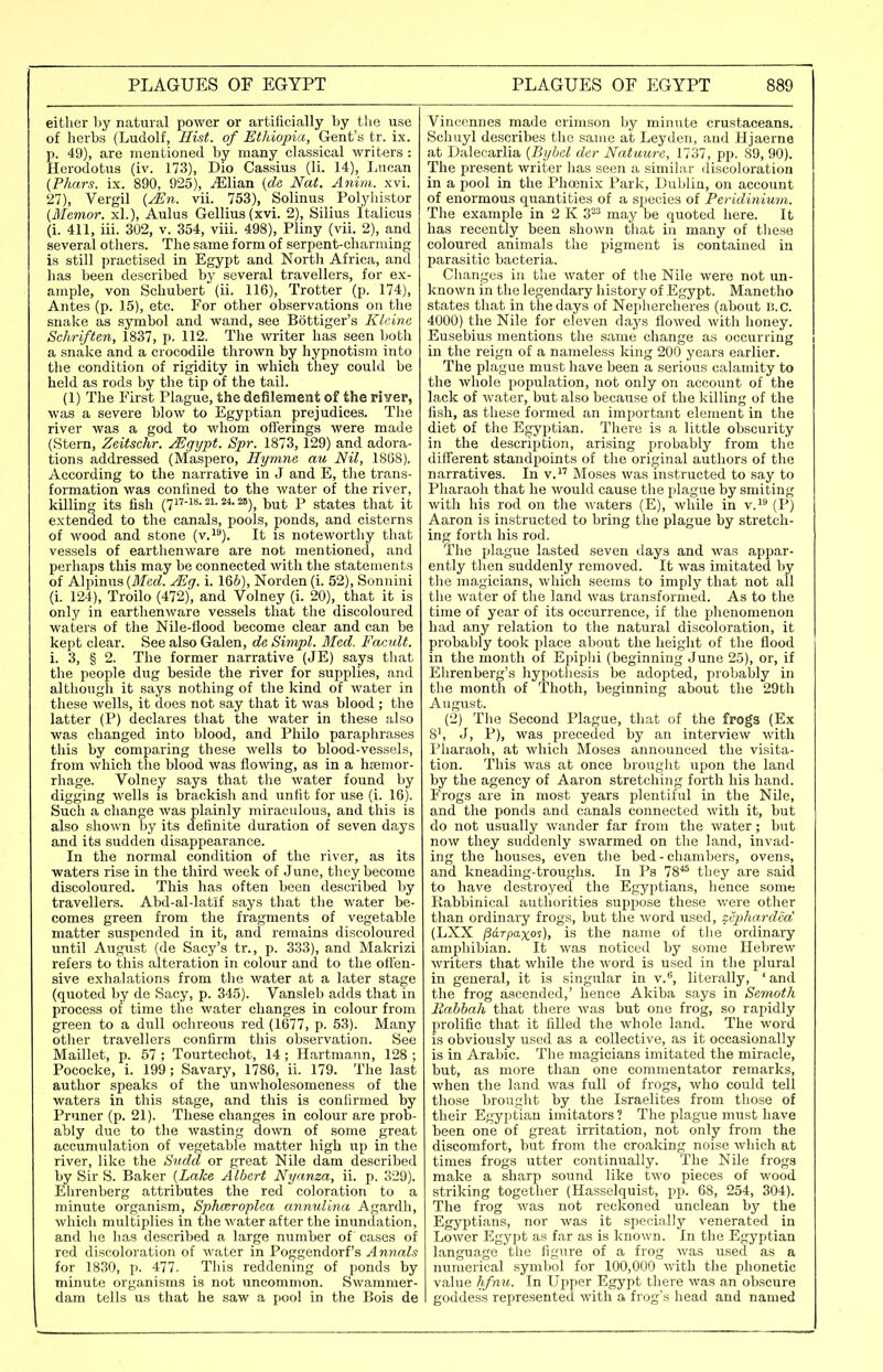 either by natural power or artificially by the use of herbs (Ludolf, Hist, of Ethiopia, Gent's tr. ix. p. 49), are mentioned by many classical writers : Herodotus (iv. 173), Dio Cassius (li. 14), Lucan {Pilars, ix. 890, 925), EX\txa. {de Nat. Anim. xvi. 27), Vergil (^re. vii. 753), Solinus _ Polyhistor (Memor. xl.), Aulus Gellius(xvi. 2), Silius Italicus (i. 411, iii. 302, v. 354, viii. 498), Pliny (vii. 2), and several others. The same form of serpent-charming is still practised in Egypt and North Africa, and has been described by several travellers, for ex- ample, von Schubert (ii. 116), Trotter (p. 174), Antes (p. 15), etc. For other observations on the snake as symbol and wand, see Bottiger's Klrinc Scliriften, 1837, p. 112. The writer has seen both a snake and a crocodile thrown by hypnotism into the condition of rigidity in which they could be held as rods by the tip of the tail. (1) The First Plague, the defilement of the river, was a severe blow to Egyptian prejudices. The river was a god to whom oflerings were made (Stern, Zeitschr. Mgijpt. Spr. 1873, 129) and adora- tions addressed (Maspero, Hymne au Nil, 18G8). According to the narrative in J and E, the trans- formation was confined to the water of the river, killin;^ its fish (717-18.21.24.25)^ Ij^t P states that it extended to the canals, pools, ponds, and cisterns of wood and stone (v.i''). It is noteworthy that vessels of earthenware are not mentioned, and perhaps this may be connected with the statements of Alpinus {Med. ^g. i. 166), Norden (i. 52), Sonnini (i. 124), Troilo (472), and Volney (i. 20), that it is only in earthenware vessels that the discoloured waters of the Nile-llood become clear and can be kept clear. See also Galen, de Sitnpl. Med. Vacult. i. 3, § 2. The former narrative (JE) says that the people dug beside the river for supplies, and although it says nothing of the kind of water in these wells, it does not say that it was blood ; the latter (P) declares that the water in these also was changed into blood, and Philo paraphrases this by comparing these wells to blood-vessels, from which the blood was flowing, as in a htemor- rhage. Volney says that the water found by digging wells is brackish and unfit for use (i. 16). Such a change was plainly miraculous, and this is also shown liy its definite duration of seven days and its sudden disappearance. In the normal condition of the river, as its waters rise in the third week of June, they become discoloured. This has often been described by travellers. Abd-al-latif says that tlie water be- comes green from the fragments of vegetable matter suspended in it, and remains discoloured until August (de Sacy's tr., p. 333), and Makrizi refers to this alteration in colour and to the otten- sive exhalations from the water at a later stage (quoted by de Sacy, p. 345). Vansleb adds that in process of time tlie water changes in colour from green to a dull ochreous red (1677, p. 53). Many other travellers confirm this observation. See Maillet, p. 57 ; Tourtechot, 14; Hartmann, 128 ; Pococke, i. 199; Savary, 1786, ii. 179. The last author speaks of the unwholesomeness of the waters in this stage, and this is confirmed by Pruner (p. 21). These changes in colour are prob- ably due to the wasting down of some great accumulation of vegetable matter high up in the river, like the iiudd or great Nile dam described by Sir S. Baker {Lake Albert Nyanza, ii. p. 329). Ehrenberg attributes the red coloration to a minute organism, Sphceroplea annulina Agardh, which multiplies in the water after the inundation, and lie has described a large number of cases of red discoloration of Avater in Poggendorf's Annals for 1830, p. 477. This reddening of ponds by minute organisms is not uncommon. Swammer- dam tells us that he saw a pool in the Bois de Vincennes made crimson by minute crustaceans. Schuyl describes the same at Leyden, and Hjaerne at Dalecarlia {Byhel der Natuure, 1737, pp. 89, 90). The present writer has seen a similar (liscoloration in a pool in the Phojnix Park, Dulilin, on account of enormous quantities of a species of Peridiniuni. Tlie example in 2 K 3-^ may be quoted here. It has recently been shown that in many of tliese coloured animals the pigment is contained in parasitic bacteria. Cliangus in the water of the Nile were not un- known in the legendary history of Egypt. Manetho states that in the days of Ne])hercheres (about B.C. 4000) the Nile for eleven days flowed with honey. Eusebius mentions the same change as occurring in the reign of a nameless king 200 years earlier. The plague must have been a serious calamity to the whole population, not only on account of the lack of water, but also because of the killing of the fish, as these formed an important element in the diet of the Egyptian. There is a little obscurity in the description, arising probably from the different standpoints of the original authors of the narratives. In v. Moses was instructed to say to Pharaoh that he would cause the plague by smiting with his rod on the waters (E), while in v. (P) Aaron is instructed to bring the plague by stretch- ing forth his rod. The plague lasted seven days and was appar- ently then suddenly removed. It was imitated by the magicians, which seems to imply that not all tlie water of the land was transformed. As to the time of year of its occurrence, if the plienomenon had any relation to the natural discoloration, it probably took place about the height of the flood in the month of Epiplii (beginning June 25), or, if Ehrenberg's hypothesis be adopted, probably in the month of Thoth, beginning about the 29tli August. (2) The Second Plague, that of the frogs (Ex 8', J, P), was preceded by an interview with Pharaoh, at which Moses announced the visita- tion. This was at once brouglit upon the land by the agency of Aaron stretching forth his hand. Frogs are in most years plentiful in the Nile, and the ponds ami canals connected with it, but do not usually wander far from the water; but now they suddenly swarmed on the land, invad- ing the houses, even the bed - chambers, ovens, and kneadiiig-troughs. In Ps 78*^ they are said to have destroyed the Egyjitians, hence some Rabbinical authorities suppose these were other than ordinary frogs, but the word used, zepliardm' (LXX /3arpaxos), is the name of the ordinary amphibian. It was noticed by some Hebrew writers that while the word is used in the plural in general, it is singular in v., literally, ' and the frog ascended,' hence Akiba says in Semoth liabhah that there was but one frog, so rapidly prolific that it filled the whole land. The word is obviously used as a collective, as it occasionally is in Arabic. The magicians imitated the miracle, but, as more than one commentator remarks, when the land was full of frogs, who could tell those brought by the Israelites from those of their Egyptian imitators? The plague must have been one of great irritation, not only from the discomfort, but from the croaking noise which at times frogs utter continually. The Nile frogs make a sharp sound like two pieces of wood striking together (Hasselquist, pp. 68, 254, 304). The frog was not reckoned unclean by the Egyptians, nor was it specially venerated in Lower Egypt as far as is known. In the Egyptian language the figure of a frog was used as a numerical syml)ol for 100,000 with the phonetic value hfnu. In Ui^per Egypt there was an obscure goddess represented with a frog's head and named