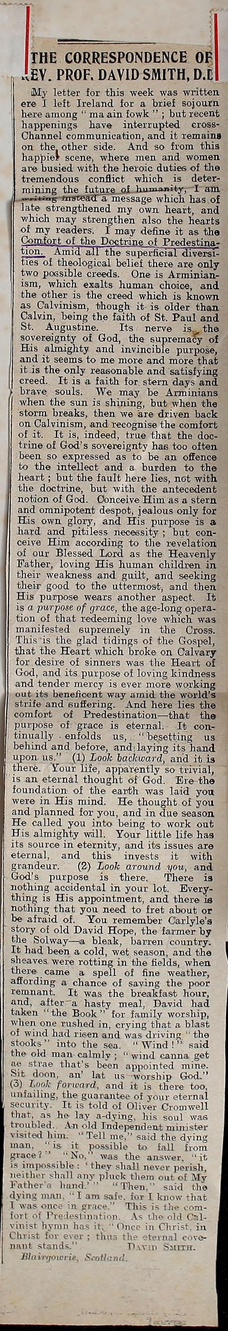 THE CORRESPONDENCE OR I >.EV. PROF. DAVID SMITH, D.C 1 My letter for this week was writUn j ere I left Ireland for a brief sojourn here among  ma ain fowk  ; but recent happenings have interrupted cross- Channel communication, and it remaina on the. other side. And so from this happie? scene, where men and women are busied with the heroic duties of tlie tremendous conflict which is deter- mining the future, of kitmanity, I am ^-—i*™^ fnyteadTa message which has of late strengthened my own heart, and v/hich may strengthen also the heai'ts of my readers. I may define it as the ConbfoTt of the Doi^txine of Predestina- tion^ Amid aJl the supe^cial diverfli- ties of theological belief there are only two poesible creeds. One is Arminian- ism, which exalts human choice, and the other is the creed which is known, as Calvinism, though it is older than. Calvin, Ijeing the faitli of St. Paul and St. Augustine. Its nerve is. the I sovereignty of God, the supremacy of His almighty and invincible purpose, I and it seems to me more and more that ib is the only reasonable and satisfying j creed. It is a faith for stern days and brave souls. We may be Arminians when the sun is shining, but when the storm breaks, then we are driven back on Calvinism, and recognise the comfort of it. It is, indeed, true that the doc- trine of God's sovereignty hae too often been so expressed as to be an offence to the intellect and a burden to the heart; but fclie fault here lies, not with, the doctrine, but with the antecedent notion of God. Conceive Him as a stern and omnipotent despot, jealous only for His own glory, and His purpose is a hard and pitiless necessity ; but con- ceive Him according to tlie revelation, ol our Blessed Lord as the Heavenly Father, loving His human children in their weakness and guilt, and seeking their good to the uttermost, and then His purpose wears another aspect. It is o purpose of grace, the age-Ion^ opera- tion of that redeeming love which was manifested supremely in the Cross. Tiiis is the glad tidings of the Gosiiel, that the Heart which broke on Calvary for desire of sinners was tlie Heaii; of God, and its purpose of loving kindness and tender mercy is ever more working out its beneficent way amid the world's strife and suffering. And here lies the comfort of Pi-edesti nation—that the purpose of gi-ace is eternal. It con- tinually - enfolds us,  besetting us behind and before, and;biying its band upon, us. (1) Look backward, and it is there. Your life, apparently so trivial, ' is an eternal thought of God. Ere the foundation of the eai-th was laid you were in His mind. He thought of you and planned for you, and in due season He called you into being to work out His almighty ^vall. Your little life has its source in eternity, and its issues are eternal, and this invests it with grandeur. (2) Look aroxind you, and God's purjiose is there. There is nothing accidental in your lot. Every- thing is His appointment, and there is nothing that you need to fret about or be afraid of. You remember Cai-lyle's stoi-y of old David Hope, the farmer by tlie Solway—la bleak, barren country. It had been a cold, wet season, and the sheaves were rotting in the fields, when there came a spell of fine weather, affording a chance of saving the poor remnant. It was the breakfast hour, and, after-a hasty meal, Bavid had taken the Book for family worship, when one rushed in, crying that a blast of wind had risen and was driving  tho stooks into the sea. Wind! said the old man calmly ;  wind canna get ae strae that's been appointed mine. Sit donn, an' lat us worship God. (3) look forward, and it is there too, unfailing, the guarantee of your eternal security. It is told of Oliver Cromwell that, as he lay a-dying. his soul was troubled. A-n old Independent mini-^ter visited him. Tell me.- said the dving man,  is it possible to fall fiom grace?  No, was the an-swer. it impossible : ■ they shall never perish, tiHitlK ( -li:ill any pluck them out of My J-;iihe, - hamV - Then,- said tho iMti.: in! -Jam safe, for I know that I V . n. Grace. This is the coni- !■ ' . ■ ■■ I: ^linafinn. ilie old Csl- I 'I iias it, ■■ Oncp in Christ, in Lluist ini c\ev; thus the eternal cove- nant stands. David Siitiii. Slainjowrie., Scotland.