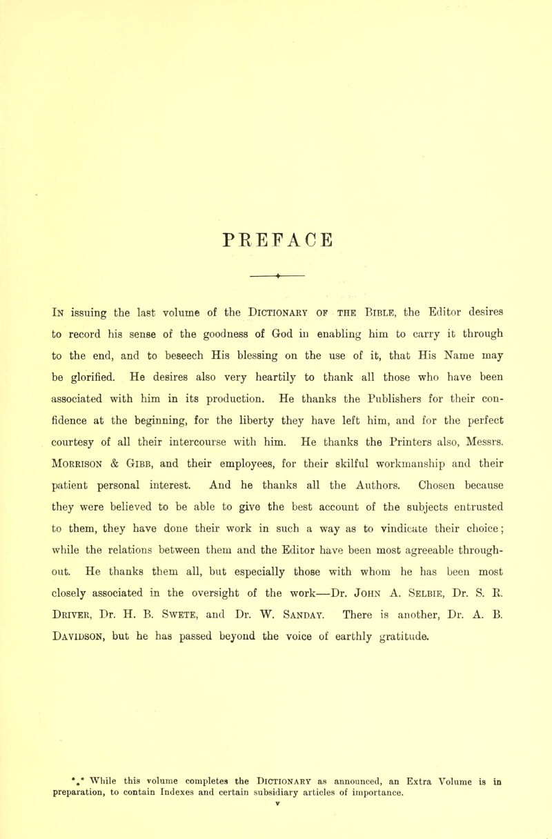 PEEFACE —♦— In issuing the last volume of the Dictionary of the Bible, the Editor desires to record his sense of the goodness of God in enabling him to carry it through to the end, and to beseech His blessing on the use of it, that His Name may- be glorified. He desires also very heartily to thank all those who have been associated with him in its production. He thanks the Publishers for their con- fidence at the beginning, for the liberty they have left him, and for the perfect courtesy of all their intercourse with him. He thanks the Printers also, Messrs. Morrison & Gibb, and their employees, for their skilful workmanship and their patient personal interest. And he thanks all the Authors. Chosen because they were believed to be able to give the best account of the subjects entrusted to them, they have done their work in such a way as to vindicate their choice; while the relations between them and the Editor have been most agreeable through- out. He thanks them all, but especially those with whom he has been most closely associated in the oversight of the work—Dr. John A. Selbie, Dr. S. K. Driver, Dr. H. B. Swete, and Dr. W. Sanday. There is another, Dr. A. B. Davidson, but he has passed beyond the voice of earthly gratitude. *»* While this volume completes the Dictionary as announced, an Extra Volume is in preparation, to contain Indexes and certain subsidiary articles of importance.