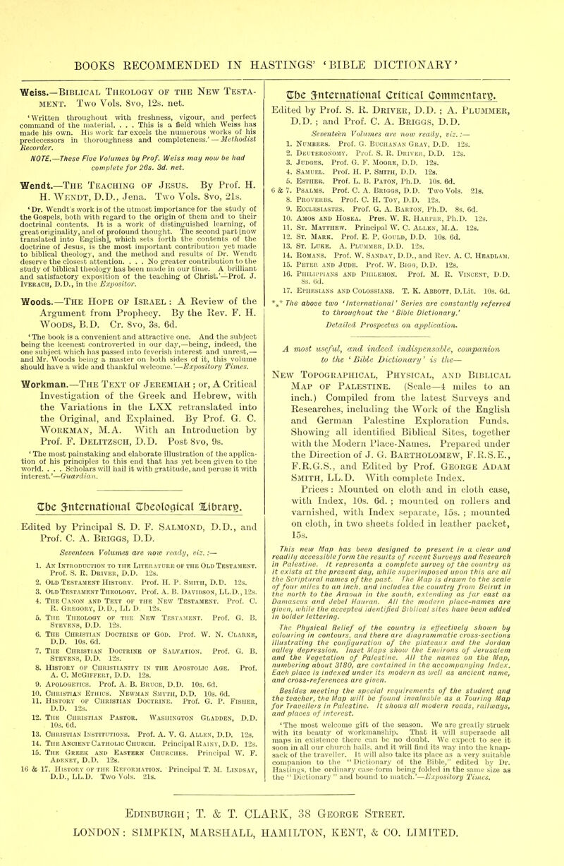 Weiss.—Biblical Theology of the New Testa- ment. Two Vols. 8vo, 12s. net. 'Written throughout with freshness, vigour, and perfect command of the material. . . . This is a field which Weiss has made his own. His work far excels the numerous worlfs of his predecessors in thoroughness and completeness.' — Methodist Recorder. NOTE,—These Fiue Volumes by Prof. Weiss may now be had complete for 28s. 3d. net. Wendt.—The Teaching of Je,sus. By Prof. H. H. Wf.xdt, D.D., Jena. Two Vols. 8vo, ils, ' Dr. Wendt s work is of the utmost importance for the study of the Gospels, both with regard to the origin of them and to their doctrinal contents. It is a work of distinguished learning, of great originality, and of profound thought. The second part [now translated into English], which sets forth the contents of the doctrine of Jesus, is the most imjiortant contribution yet made to biblical theology, and the method and results of Dr. Wendt deserve the closest attention. . . . No greater contribution to the study of biblical theology has been made in our time. A brilliant and satisfactory exposition of the teaching of Christ.'—Prof. J. IVERACn, D.D., in the Expositor. Woods.—The Hope of Israel : A Review of the Argument from Prophecy. By the Kev. F. H. Woods, B.D. Cr. Svo, 3s. 6d. ' The book is a convenient and attractive one. And the subject being the keenest controverted in our day,—being, indeed, the one subject which lias passed into feverish interest and unrest,— and Mr. Woods being a master on both sides of it, this volume should have a wide and thankful welcome.'—Expository Times. Workman.—The Text of Jeremiah ; or, A Critical Investigation of the Greek and Hebrew, with the Variations in the LXX retranslated into the Original, and Explained. By Prof. G. C. Workman, M.A. With an Introduction by Prof. F. Delitzsch, D.D. Post Svo, 9s. ' The most painstaking and elaborate illustration of the applica- tion of his principles to this end tliat has yet been given to the world. . . . Scholars will hail it with gratitude, and peruse it with interest.'—Guardia it. ttbe 3-ntemational JTbcoIoglcaE Xibrarg. Edited by Principal S. D. F. Salmond, D.D., and Prof. C. A. Briggs, D.D. Seoenteen Volumes are noiv ready, viz.:— 1. An Introduction to the LrtERATORE op the Old Testament. Prof. S. R. Driver, D.D. lis. 2. Old Testament History. Prof. H. P. Smith, D.D. 12s. 3. Old Testament Theolosy. Prof. A. B. Davidson, LL.D., 12s. 4. The Canon and Text of the New Testament. Prof. G. R. Gresory, D.D., LL D. 12s. 5. The Theolooy of the New Testament. Prof. G. B. Stevens, D.D. 12s. 6. The Christian Doctrine op God. Prof. W. N. Clarke, D.D. 10s. 6d. 7. The Christian Doctrine op Salvation. Prof. G. B. Stevens, D.D. 12s. 8. History of Christianity in the Apostolic Age. Prof. A. C. McGlFFEIiT, D.D. r2s. 9. Apologetics. Prof. A. B. Bruce, D.D. 10s. 6d. 10. Christian Ethics. Newman Smyth, D.D. lOs. Od. 11. History of Christian Doctrine. Prof. G. P. Fisher, D.D. 12s. 12. The Christian Pastor. Washington Gladden, D.D. 10s. 6d. 13. Christian Institutions. Prof. A. V. G. Allen, D.D. 12s. 14. The Ancient Catholic Church. Principal Rainy, D.D. 12s. 15. The Greek and Eastern Churches. Principal W. F. Adeney, D.D. 12s. 16 & 17. History of the Reformation. Principal T. M. Lindsay, D.D., LL.D. Two Vols. 21s. ^be 3-nternational Critical Commcntarg. Edited by Prof. S. K. Driver, D.D. ; A. Plummer, D.D. ; and Prof. C. A. Briggs, D.D. Seventeen Volumes are now ready, viz.:— 1. Numbers. Prof. G. Buchanan Gray, D.D. 12s. 2. Deuteronomy. Prof. S. R. Driver, D.D. 123. 3. Judges. Prof. G. F. Moore, D.D. 12s. 4. Samuel. Prof. H. P. Smith, D.D. 12s. 5. Esther. Prof. L. B. Paton, Ph.D. 10s. 6d. 6 & 7. Psalms. Prof. C. A. Briggs, D.D. Two Vols. 21s. 8. Provehus. Prof. C. H. Toy, D.D. 12s. 9. Ecclesiastes. Prof. G. A. Barton, Ph.D. 8s. 6d. 10. Amos and Hosea. Pres. W. R. Harper, Ph.D. 12s. 11. St. Matthew. Principal W. C. Allen, M.A. 12s. 12. St. Mark. Prof. E. P. Gould, D.D. 10s. 6d. 13. St. Luke. A. Plummer, D.D. 12s. 14. Romans. Prof. W. Sanday, D.D., and Rev. A. C. Headlam. 15. Peter and Jude. Prof. W. Bigg, D.D. 12s. 16. Philippians and Philemon. Prof. M. R. Vincent, D.D. 8s. ed. 17. EpiiKSiANS and Colossians. T. K. Abbott, D.Lit. 10s. Gd. *»* The above tivo ' international' Series are constantly referred to throughout the 'Bible Dictionary.' Detailed Prospectus on application. A 7nost useful, and indeed indispensable, companion to the ^ Bible Dictionary' is the— New Topographical, Physical, and Biblical Map of Palestine. (Scale—4 miles to an inch.) Compiled from tlie latest Surveys and Researches, including the Work of the English and German Palestine Exjjloration Funds. Showing all identified Biblical Sites, together with the Modern Place-Names. Prepared under the Direction of J. G. BARTHOLOMEW, F.R.S.E., F.R.G.S., and Edited by Prof. George Adam Smith, LL.D. With complete Index. Prices : Mounted on cloth and in cloth case, with Index, 10s. 6d. ; mounted on rollers and varnished, with Index separate, 15s. ; mounted on cloth, in two sheets folded in leather packet, 15 s. This neui f/lap has been designed to present in a clear and readily accessible form the results of recent Surveys and Research in Palestine. It represents a complete survey of the country as it exists at the present day, while superimposed upon this are all the Scriptural names of the past. The Map is drawn to the scale of four miles to an inch, and includes the country from Beirut in the north to the Araoun in the south, extending as far east as Damascus and Jebel Hauran. All the modern place-names are given, while the accepted identified Biblical sites have been added in bolder lettering. The Physical Relief of the country is effectively shown by colouring in contours, and there are diagrammatic cross-sections illustrating the configuration of the plateaux and the Jordan valley depression. Inset Maps show the Environs of Jerusalem and the Vegetation of Palestine. All the names on the Map, numbering about 3180, are contained in the accompanying Index. Each place is indexed under its modern as well as ancient name, and cross-references are given. Besides meeting the special requirements of the student and the teacher, the Map will be found invaluable as a Touring Map for Travellers in Palestine. It shows all modern roads, railways, and places of interest. ' The most welcome gift of the season. We are greatly struck with its beauty of workmanship. That it will supersede all maps in existence there can be no doubt. We expect to see it soon in all our church halls, and it will find its way into the knap- sack of the traveller. It will also take its place as a very suitable companion to the  Dictionary of the Bible, edited by Dr. Hastings, the ordinary case-form being folded in the same size as the  Dictionary  and bound to match.'—Expository 'Times. Edinburgh; T. & T. CLAPJv, 38 George Street. LONDON : SIMPKIN, MARSHALL, HAMILTON, KENT, & CO. LIMITED.