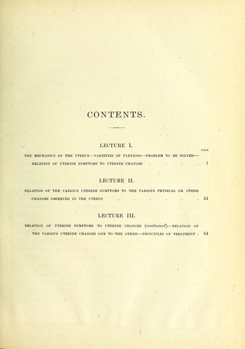 CONTENTS. LECTUEE L PAGE THE MECHANICS OF THE UTERUS VARIETIES OF FLEXIONS—PROBLEM TO BE SOLVED RELATION OF UTERINE SYMPTOMS TO UTERINE CHANGES . . . .1 LECTURE II. RELATION OF THE VARIOUS UTERINE SYMPTOMS TO THE VARIOUS PHYSICAL OR OTHER CHANGES -OBSERVED IN THE UTERUS .. ' . . . . .34 LECTUEE III. RELATION OF UTERINE SYMPTOMS TO UTERINE CHANGES {continued) RELATION OF THE VARIOUS UTERINE CHANGES ONE TO -THE OTHER PRINCIPLES OF TREATMENT . 64