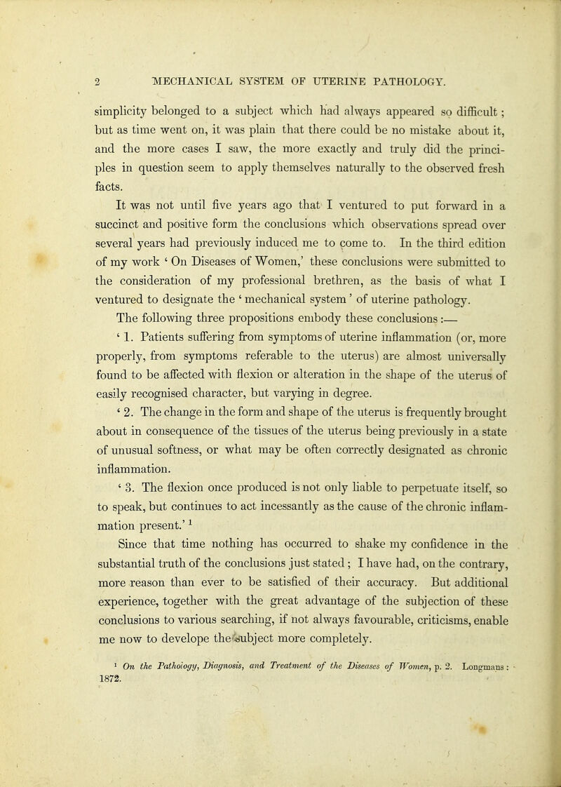 simplicity belonged to a subject which had always appeared so difficult; but as time went on, it was plain that there could be no mistake about it, and the more cases I saw, the more exactly and truly did the princi- ples in question seem to apply themselves naturally to the observed fresh facts. It was not until five years ago that I ventured to put forward in a succinct and positive form the conclusions which observations spread over several years had previously induced me to come to. In the third edition of my work ' On Diseases of Women,' these conclusions were submitted to the consideration of my professional brethren, as the basis of what I ventured to designate the ' mechanical system' of uterine pathology. The following three propositions embody these conclusions:— ' 1. Patients suffering fi:om symptoms of uterine inflammation (or, more properly, from symptoms referable to the uterus) are almost universally found to be affected with flexion or alteration in the shape of the uterus of easily recognised character, but varying in degree. ' 2. The change in the form and shape of the uterus is frequently brought about in consequence of the tissues of the uterus being previously in a state of unusual softness, or what may be often correctly designated as chronic inflammation. ' 3. The flexion once produced is not only hable to perpetuate itself, so to speak, but continues to act incessantly as the cause of the chronic inflam- mation present.' ^ Since that time nothing has occurred to shake my confidence in the substantial truth of the conclusions just stated ; I have had, on the contrary, more reason than ever to be satisfied of their accuracy. But additional experience, together with the great advantage of the subjection of these conclusions to various searching, if not always favourable, criticisms, enable me now to develope the-iiubject more completely. > On the Pathology, Diagnosis, and Treatment of the Diseases of Women, p. 2. Longmans : 1872.