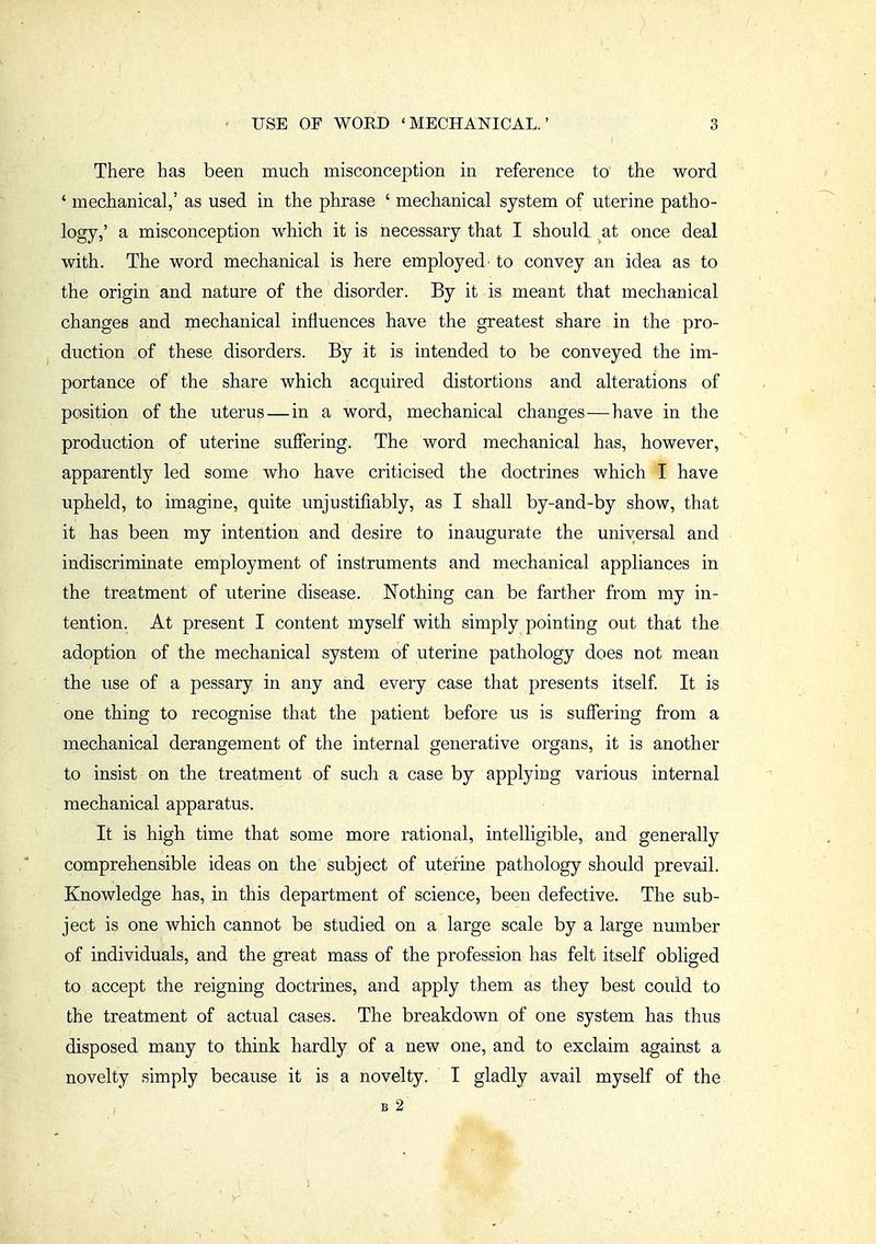 There has been much misconception in reference to the word ' mechanical,' as used in the phrase ' mechanical system of uterine patho- logy,' a misconception which it is necessary that I should, at once deal with. The word mechanical is here employed to convey an idea as to the origin and nature of the disorder. By it is meant that mechanical changes and mechanical influences have the greatest share in the pro- duction of these disorders. By it is intended to be conveyed the im- portance of the share which acquired distortions and alterations of position of the uterus — in a word, mechanical changes—have in the production of uterine suffering. The word mechanical has, however, apparently led some who have criticised the doctrines which I have upheld, to imagine, quite unjustifiably, as I shall by-and-by show, that it has been my intention and desire to inaugurate the universal and indiscriminate employment of instruments and mechanical appliances in the treatment of uterine disease. Nothing can be farther from my in- tention. At present I content myself with simply pointing out that the adoption of the mechanical system of uterine pathology does not mean the use of a pessary in any and every case that presents itself It is one thing to recognise that the patient before us is suffering from a mechanical derangement of the internal generative organs, it is another to insist on the treatment of such a case by applying various internal mechanical apparatus. It is high time that some more rational, intelligible, and generally comprehensible ideas on the subject of uterine pathology should prevail. Knowledge has, in this department of science, been defective. The sub- ject is one which cannot be studied on a large scale by a large number of individuals, and the great mass of the profession has felt itself obliged to accept the reigning doctrines, and apply them as they best could to the treatment of actual cases. The breakdown of one system has thus disposed many to think hardly of a new one, and to exclaim against a novelty simply because it is a novelty. I gladly avail myself of the