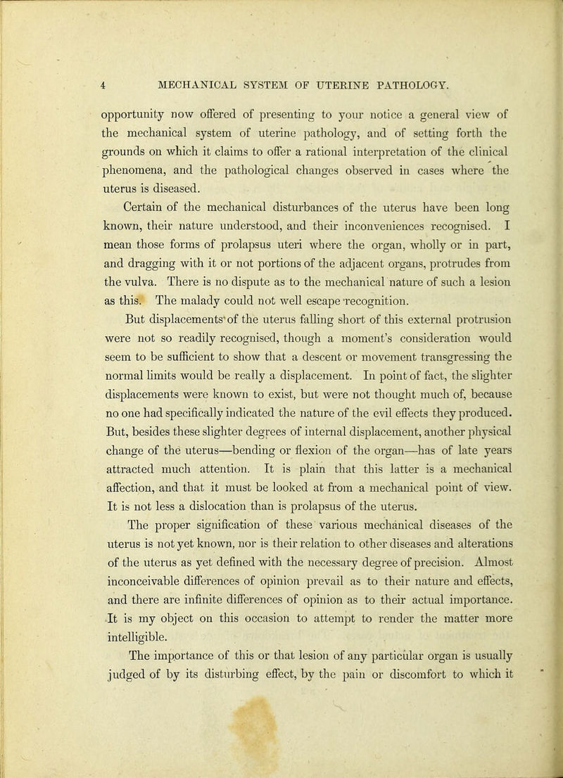opportunity now offered of presenting to your notice a general view of the mechanical system of uterine pathology, and of setting forth the grounds on which it claims to offer a rational interpretation of the clinical phenomena, and the pathological changes observed in cases where the uterus is diseased. Certain of the mechanical disturbances of the uterus have been long known, their nature understood, and their inconveniences recognised. I mean those forms of prolapsus uteri where the organ, wholly or in part, and dragging with it or not portions of the adjacent organs, protrudes from the vulva. There is no dispute as to the mechanicahnature of such a lesion as this. The malady could not well escape 'recognition. But displacements'of the uterus falling short of this external protrusion were not so readily recognised, though a moment's consideration would seem to be sufficient to show that a descent or movement transgressing the normal limits would be really a displacement. In point of fact, the slighter displacements were known to exist, but were not thought much of, because no one had specifically indicated the nature of the evil effects they produced. But, besides these shghter degrees of internal displacement, another physical change of the uterus—bending or flexion of the organ—has of late years attracted much attention. It is plain that this latter is a mechanical affection, and that it must be looked at from a mechanical point of view. It is not less a dislocation than is prolapsus of the uterus. The proper signification of these various mechanical diseases of the uterus is not yet known, nor is their relation to other diseases and alterations of the uterus as yet defined with the necessary degree of precision. Almost inconceivable differences of opinion prevail as to their nature and effects, and there are infinite differences of opinion as to their actual importance. It is my object on this occasion to attempt to render the matter more intelligible. The importance of this or that lesion of any particidar organ is usually judged of by its disturbing effect, by the pain or discomfort to which it