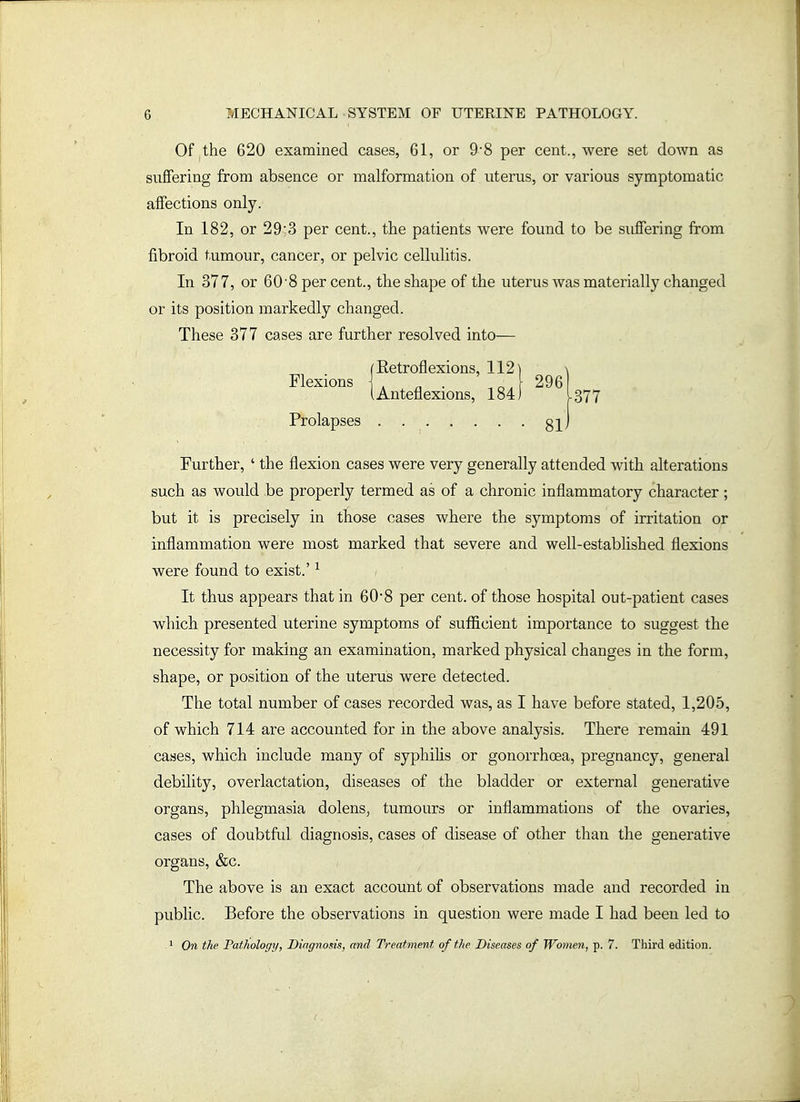 Of the 620 examined cases, 61, or 9*8 per cent., were set down as suffering from absence or malformation of uterus, or various symptomatic affections only. In 182, or 29;3 per cent., the patients were found to be suffering from fibroid tumour, cancer, or pelvic cellulitis. In 377, or 60-8 per cent., the shape of the uterus was materially changed or its position markedly changed. These 377 cases are further resolved into— Further, ' the flexion cases were very generally attended with alterations such as would be properly termed as of a chronic inflammatory character; but it is precisely in those cases where the symptoms of irritation or inflammation were most marked that severe and well-established flexions were found to exist.' ^ It thus appears that in 60*8 per cent, of those hospital out-patient cases which presented uterine symptoms of sufficient importance to suggest the necessity for making an examination, marked physical changes in the form, shape, or position of the uterus were detected. The total number of cases recorded was, as I have before stated, 1,205, of which 714 are accounted for in the above analysis. There remain 491 cases, which include many of syphihs or gonorrhoea, pregnancy, general debility, overlactation, diseases of the bladder or external generative organs, phlegmasia dolens, tumours or inflammations of the ovaries, cases of doubtful diagnosis, cases of disease of other than the generative organs, &c. The above is an exact account of observations made and recorded in public. Before the observations in question were made I had been led to 1 Ort the Pathology, Diagnosis, and Treatment of the Diseases of Women, p. 7. Third edition. Flexions Prolapses