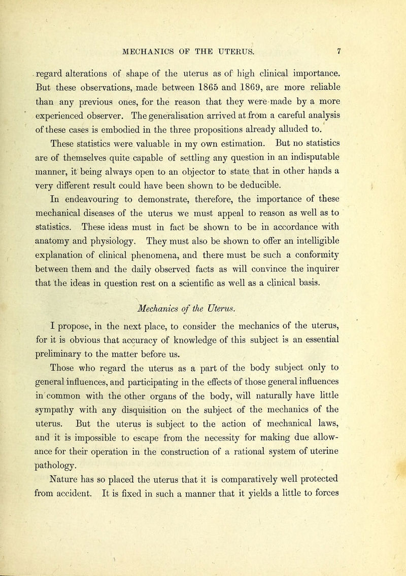 . regard alterations of shape of the uterus as of high clinical importance. But these observations, made between 1865 and 1869, are more reliable than any previous ones, for the reason that they were made by a more experienced observer. The generalisation arrived at from a careful analysis of these cases is embodied in the three propositions already aUuded to. These statistics were valuable in my own estimation. But no statistics are of themselves quite capable of settling any question in an indisputable manner, it being always open to an objector to state that in other hands a very different result could have been shown to be deducible. In endeavouring to demonstrate, therefore, the importance of these mechanical diseases of the uterus we must appeal to reason as well as to statistics. These ideas must in fact be shown to be in accordance with anatomy and physiology. They must also be shown to offer an intelligible explanation of clinical phenomena, and there must be such a conformity between them and the daily observed facts as will convince the inquirer that the ideas in question rest on a scientific as well as a clinical basis. Mechanics of the Uterus. I propose, in the next place, to consider the mechanics of the uterus, for it is obvious that accuracy of knowledge of this subject is an essential prehminary to the matter before us. Those who regard the uterus as a part of the body subject only to general influences, and participating in the effects of those general influences in common with the other organs of the body, will naturally have little sympathy with any disquisition on the subject of the mechanics of the uterus. But the uterus is subject to the action of mechanical laws, and it is impossible to escape from the necessity for making due allow- ance for their operation in the construction of a rational system of uterine pathology. Nature has so placed the uterus that it is comparatively well protected from accident. It is fixed in such a manner that it yields a little to forces