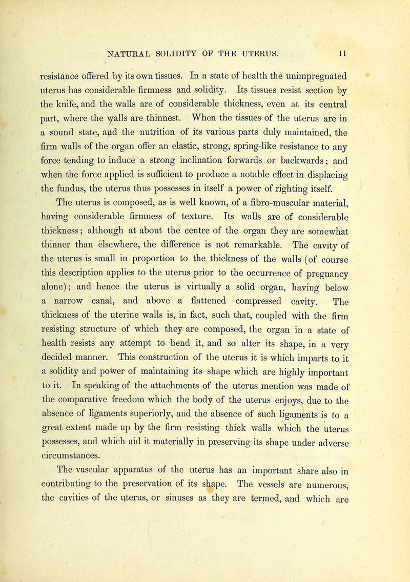 resistance offered by its own tissues. In a state of health the unimpregnated uterus has considerable firmness and solidity. Its tissues resist section by the knife, and the walls are of considerable thickness, even at its central part, where the walls are thinnest. When the tissues of the uterus are in a sound state, aud the nutrition of its various parts duly maintained, the firm walls of the organ offer an elastic, strong, spring-like resistance to any force tending to induce a strong inclination forwards or backwards; and when the force applied is sufficient to produce a notable effect in displacing the fundus, the uterus thus possesses in itself a power of righting itself. The uterus is composed, as is well known, of a fibro-muscular material, having considerable firmness of texture. Its walls are of considerable thickness; although at about the centre of the organ they are somewhat thinner than elsewhere, the difference is not remarkable. The cavity of the uterus is small in proportion to the thickness of the walls (of course this description applies to the uterus prior to the occurrence of pregnancy alone); and hence the uterus is virtually a solid organ, having below a narrow canal, and above a flattened compressed cavity. The thickness of the uterine walls is, in fact, such that, coupled with the firm resisting structure of which they are composed, the organ in a state of health resists any attempt to bend it, and so alter its shape, in a very decided manner. This construction of the uterus it is which imparts to it a solidity and power of maintaining its shape which are highly important to it. In speaking of the attachments of the uterus mention was made of the comparative freedom which the body of the uterus enjoys, due to the absence of ligaments superiorly, and the absence of such ligaments is to a great extent made up by the firm resisting thick walls which the uterus possesses, and which aid it materially in preserving its shape under adverse circumstances. The vascular apparatus of the uterus has an important share also in contributing to the preservation of its shape. The vessels are numerous, the cavities of the uterus, or sinuses as they are termed, and which are